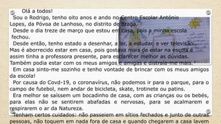 Olá a todos!
Sou o Rodrigo, tenho oito anos e ando no Centro Escolar António
Lopes, da Póvoa de Lanhoso, no distrito de Braga.
Desde o dia treze de março que estou em casa, pois a minha escola
fechou.
Desde então, tenho estado a desenhar, a ler, a estudar, a ver televisão…
Mas é aborrecido estar em casa, pois gostava mais de estar na escola e
assim tinha a professora presente, para esclarecer melhor as dúvidas.
Também podia estar com os meus amigos e amigas e distraía-me mais.
Em casa sinto-me sozinho e tenho vontade de brincar com os meus amigos
da escola!
Por causa do Covd-19, o coronavírus, não podemos ir para o parque, para o
campo de futebol, nem andar de bicicleta, skate, trotinete ou patins.
Era melhor se saíssem um bocadinho de casa, com as crianças ou os bebés,
para elas não se sentirem abafadas e nervosas, para se acalmarem e
respirarem o ar da Natureza.
Tenham certos cuidados: não passeiem em sítios fechados e junto de outras
pessoas, não toquem em nada fora de casa e quando chegarem a casa lavem
 