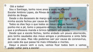 Olá a todos!
Sou o Santiago, tenho nove anos e ando no Centro
Escolar António Lopes, da Póvoa de Lanhoso, no
distrito de Braga.
Desde o dia dezasseis de março que estou em casa, pois a
minha escola fechou por causa do Covid-19.
Todos os dias faço o que todos os meus colegas fazem:
ponho-me a pé, tomo o pequeno-almoço, faço os deveres
que a professora manda e brinco também um pouco.
Desde que a escola fechou, tenho andado um pouco aborrecido,
pois tenho saudades dos meus amigos e professores e sinto falta
de sair de casa. Mas não podemos sair por causa do coronavírus,
pois cada dia que passa há mais infetados e mortes.
Daqui a pouco vem a cura, vamos ficar todos bem e vamos
poder voltar para a escola!
 