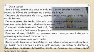 Olá a todos!
Sou a Sílvia, tenho oito anos e ando no Centro Escolar António
Lopes, da Póvoa de Lanhoso, no distrito de Braga.
Desde o dia dezasseis de março que estou em casa, pois a minha
escola fechou.
Durante estes dias tenho brincado com os meus pais e primos e
também tenho feito os trabalhos da escola.
O assunto deste texto é o Covid-19, “coronavírus”: é um vírus grave
que se transmite facilmente às pessoas.
Para os idosos, diabéticos, pessoas com doenças respiratórias e
pessoas que fumam é maior o risco.
Eu sinto-me bem, mas com medo!
Recomendo lavarem e desinfetarem as mãos muitas vezes durante o
dia, tossir para o braço e estar a, pelo menos, um metro de distância
das outras pessoas. Aconselho ainda a ficarem em casa, para
segurança de todos.
 