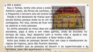 Olá a todos!
Sou o Tomás, tenho oito anos e ando no Centro Escolar
António Lopes, da Póvoa de Lanhoso, no distrito de Braga
e frequento o terceiro ano do ensino básico.
Desde o dia dezasseis de março que estou em casa, pois a minha
escola fechou porque anda no ar um vírus muito
contagioso. Por isso, temos de ficar em casa, para o vírus não
se alastrar a mais pessoas.
Eu tenho passado os meus dias em casa, a fazer os trabalhos
escolares, jogo à bola e em vídeo games, ando de bicicleta no
terraço de casa, faço desporto com a minha mãe e ajudo-a nas
tarefas de casa, como por exemplo: a fazer bolos e pão.
Acho que todas as pessoas devem ficar em casa e obedecerem às
regras de higiene, para não ficarem doentes.
Acho também que as pessoas só devem ir ao supermercado e à
farmácia, para não apanharem o vírus.
 
