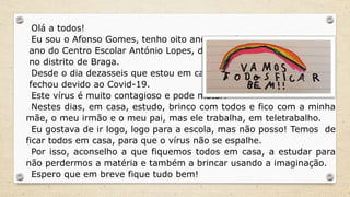 Olá a todos!
Eu sou o Afonso Gomes, tenho oito anos e ando no terceiro
ano do Centro Escolar António Lopes, da Póvoa de Lanhoso,
no distrito de Braga.
Desde o dia dezasseis que estou em casa, pois a minha escola
fechou devido ao Covid-19.
Este vírus é muito contagioso e pode matar!
Nestes dias, em casa, estudo, brinco com todos e fico com a minha
mãe, o meu irmão e o meu pai, mas ele trabalha, em teletrabalho.
Eu gostava de ir logo, logo para a escola, mas não posso! Temos de
ficar todos em casa, para que o vírus não se espalhe.
Por isso, aconselho a que fiquemos todos em casa, a estudar para
não perdermos a matéria e também a brincar usando a imaginação.
Espero que em breve fique tudo bem!
 