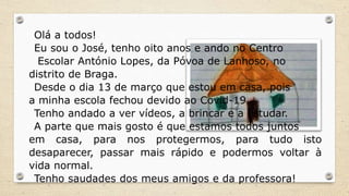 Olá a todos!
Eu sou o José, tenho oito anos e ando no Centro
Escolar António Lopes, da Póvoa de Lanhoso, no
distrito de Braga.
Desde o dia 13 de março que estou em casa, pois
a minha escola fechou devido ao Covid-19.
Tenho andado a ver vídeos, a brincar e a estudar.
A parte que mais gosto é que estamos todos juntos
em casa, para nos protegermos, para tudo isto
desaparecer, passar mais rápido e podermos voltar à
vida normal.
Tenho saudades dos meus amigos e da professora!
 