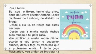 Olá a todos!
Eu sou o Bryan, tenho oito anos,
ando no Centro Escolar António Lopes
da Povoa de Lanhoso, no distrito de
Braga.
Desde o dia 16 de Março que estou
em casa.
Desde que a minha escola fechou
tudo mudou e fui para casa.
Vou explicar a minha rotina diária:
acordo e vou tomar o pequeno-
almoço, depois faço os trabalhos que
a professora envia. À tarde jogo
Playstation, vou andar de bicicleta na
 