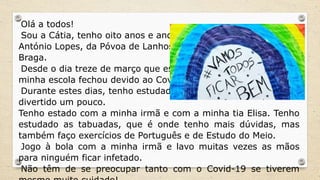 Olá a todos!
Sou a Cátia, tenho oito anos e ando no Centro Escolar
António Lopes, da Póvoa de Lanhoso, no distrito de
Braga.
Desde o dia treze de março que estou em casa, pois a
minha escola fechou devido ao Covid-19.
Durante estes dias, tenho estudado, mas também me tenho
divertido um pouco.
Tenho estado com a minha irmã e com a minha tia Elisa. Tenho
estudado as tabuadas, que é onde tenho mais dúvidas, mas
também faço exercícios de Português e de Estudo do Meio.
Jogo à bola com a minha irmã e lavo muitas vezes as mãos
para ninguém ficar infetado.
Não têm de se preocupar tanto com o Covid-19 se tiverem
 