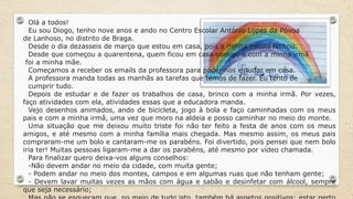 Olá a todos!
Eu sou Diogo, tenho nove anos e ando no Centro Escolar António Lopes da Póvoa
de Lanhoso, no distrito de Braga.
Desde o dia dezasseis de março que estou em casa, pois a minha escola fechou.
Desde que começou a quarentena, quem ficou em casa comigo e com a minha irmã
foi a minha mãe.
Começamos a receber os emails da professora para podermos estudar em casa.
A professora manda todas as manhãs as tarefas que temos de fazer. Eu tento de
cumprir tudo.
Depois de estudar e de fazer os trabalhos de casa, brinco com a minha irmã. Por vezes,
faço atividades com ela, atividades essas que a educadora manda.
Vejo desenhos animados, ando de bicicleta, jogo à bola e faço caminhadas com os meus
pais e com a minha irmã, uma vez que moro na aldeia e posso caminhar no meio do monte.
Uma situação que me deixou muito triste foi não ter feito a festa de anos com os meus
amigos, e até mesmo com a minha família mais chegada. Mas mesmo assim, os meus pais
compraram-me um bolo e cantaram-me os parabéns. Foi divertido, pois pensei que nem bolo
iria ter! Muitas pessoas ligaram-me a dar os parabéns, até mesmo por vídeo chamada.
Para finalizar quero deixa-vos alguns conselhos:
-Não devem andar no meio da cidade, com muita gente;
- Podem andar no meio dos montes, campos e em algumas ruas que não tenham gente;
- Devem lavar muitas vezes as mãos com água e sabão e desinfetar com álcool, sempre
que seja necessário;
 