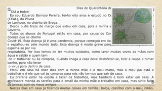 Dias de Quarentena devido ao coronavírus…
Olá a todos!
Eu sou Eduardo Barroso Pereira, tenho oito anos e estudo no Centro Escolar António Lopes
(CEAL), da Póvoa
de Lanhoso, no distrito de Braga.
Desde o dia treze de março que estou em casa, pois a minha escola fechou por ordem do
Governo.
Todos os alunos de Portugal estão em casa, por causa do Coronavírus que provoca uma
doença que se chama
Covid-19. Esta doença já é uma pandemia, porque começou em dezembro de 2019, na China
e espalhou-se pelo mundo todo. Esta doença é muito grave porque é muito contagiosa, ela
espalha-se por via
respiratória. Por isso temos de ter muitos cuidados, como lavar muitas vezes as mãos com
água e sabão e quem tem
de ir trabalhar ou às compras, quando chega a casa deve desinfetar-se, tirar a roupa e tomar
banho, para não levar
o vírus para dentro de casa.
Estou em casa há onze dias com a minha mãe e o meu mano, mas o meu pai está a
trabalhar e é ele que vai às compras para nós não termos que sair de casa.
Eu preferia estar na escola a fazer os trabalhos, mas também é bom estar em casa. A
professora manda as tarefas para o email da minha mãe e trabalho em casa, mas sinto falta
de brincar com os meus amigos.
Nestes dias em casa já fizemos muitas coisas em família: bolos, cozinhei com o meu irmão,
 