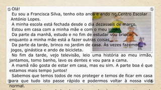 Olá!
Eu sou a Francisca Silva, tenho oito anos e ando no Centro Escolar
António Lopes.
A minha escola está fechada desde o dia dezasseis de março.
Estou em casa com a minha mãe e com o meu irmão.
Da parte da manhã, estudo e no fim de estudar vou brincar,
enquanto a minha mãe está a fazer outras coisas.
Da parte da tarde, brinco no jardim de casa. Às vezes fazemos
jogos, ginástica e ando de bicicleta.
No fim da tarde, vejo televisão, leio uma história ao meu irmão,
jantamos, tomo banho, lavo os dentes e vou para a cama.
A mamã não gosta de estar em casa, mas eu sim. A parte boa é que
estamos mais tempo juntos!
Sabemos que temos todos de nos proteger e temos de ficar em casa
para que tudo isto passe rápido e podermos voltar à nossa vida
normal.
 