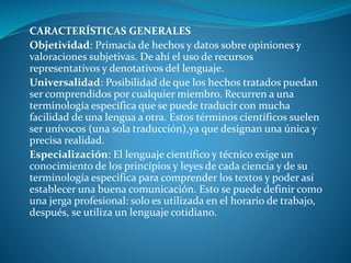 CARACTERÍSTICAS GENERALES
Objetividad: Primacía de hechos y datos sobre opiniones y
valoraciones subjetivas. De ahí el uso de recursos
representativos y denotativos del lenguaje.
Universalidad: Posibilidad de que los hechos tratados puedan
ser comprendidos por cualquier miembro. Recurren a una
terminología especifica que se puede traducir con mucha
facilidad de una lengua a otra. Estos términos científicos suelen
ser unívocos (una sola traducción),ya que designan una única y
precisa realidad.
Especialización: El lenguaje científico y técnico exige un
conocimiento de los principios y leyes de cada ciencia y de su
terminología especifica para comprender los textos y poder así
establecer una buena comunicación. Esto se puede definir como
una jerga profesional: solo es utilizada en el horario de trabajo,
después, se utiliza un lenguaje cotidiano.
 