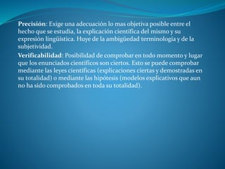 Precisión: Exige una adecuación lo mas objetiva posible entre el
hecho que se estudia, la explicación científica del mismo y su
expresión lingüística. Huye de la ambigüedad terminología y de la
subjetividad.
Verificabilidad: Posibilidad de comprobar en todo momento y lugar
que los enunciados científicos son ciertos. Esto se puede comprobar
mediante las leyes científicas (explicaciones ciertas y demostradas en
su totalidad) o mediante las hipótesis (modelos explicativos que aun
no ha sido comprobados en toda su totalidad).
 