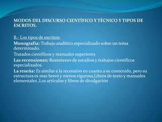 MODOS DEL DISCURSO CIENTÍFICO Y TÉCNICO Y TIPOS DE
ESCRITOS.
B.- Los tipos de escritos:
Monografía: Trabajo analítico especializado sobre un tema
determinado.
Tratados científicos y manuales superiores
Las recensiones: Resúmenes de estudios y trabajos científicos
especializados.
La reseña: Es similar a la recensión en cuanto a su contenido, pero su
estructura es mas breve y menos rigurosa,Libros de texto y manuales
elementales ,Los artículos y libros de divulgación
 