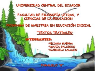 UNIVERSIDAD CENTRAL DEL ECUADOR
FACULTAD DE FILOSOFÍA LETRAS, Y
CIENCIAS DE LA EDUCACIÓN
PROGRAMA DE MAESTRIA EN EDUCACIÓN INICIAL

“TEXTOS TEATRALES”
INTEGRANTES:
ELIANA GUERRA
MARÍA GALLEGOS
GABRIELA LALALEO

PARALELO “B”

 