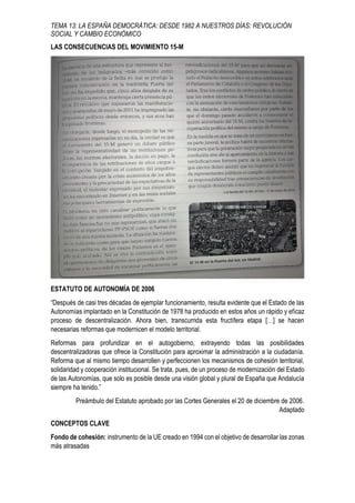 TEMA 13: LA ESPAÑA DEMOCRÁTICA: DESDE 1982 A NUESTROS DÍAS: REVOLUCIÓN
SOCIAL Y CAMBIO ECONÓMICO
LAS CONSECUENCIAS DEL MOVIMIENTO 15-M
ESTATUTO DE AUTONOMÍA DE 2006
“Después de casi tres décadas de ejemplar funcionamiento, resulta evidente que el Estado de las
Autonomías implantado en la Constitución de 1978 ha producido en estos años un rápido y eficaz
proceso de descentralización. Ahora bien, transcurrida esta fructífera etapa […] se hacen
necesarias reformas que modernicen el modelo territorial.
Reformas para profundizar en el autogobierno, extrayendo todas las posibilidades
descentralizadoras que ofrece la Constitución para aproximar la administración a la ciudadanía.
Reforma que al mismo tiempo desarrollen y perfeccionen los mecanismos de cohesión territorial,
solidaridad y cooperación institucional. Se trata, pues, de un proceso de modernización del Estado
de las Autonomías, que solo es posible desde una visión global y plural de España que Andalucía
siempre ha tenido.”
Preámbulo del Estatuto aprobado por las Cortes Generales el 20 de diciembre de 2006.
Adaptado
CONCEPTOS CLAVE
Fondo de cohesión: instrumento de la UE creado en 1994 con el objetivo de desarrollar las zonas
más atrasadas
 