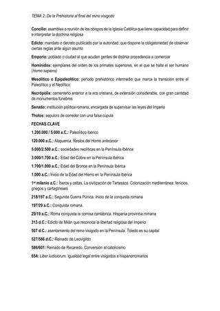 TEMA 2: De la Prehistoria al final del reino visigodo
Concilio: asamblea o reunión de los obispos de la Iglesia Católica que tiene capacidad para definir
e interpretar la doctrina religiosa
Edicto: mandato o decreto publicado por la autoridad, que dispone la obligatoriedad de observar
ciertas reglas ante algún asunto
Emporio: poblado o ciudad al que acuden gentes de distinta procedencia a comerciar
Homínidos: ejemplares del orden de los primates superiores, en el que se halla el ser humano
(Homo sapiens)
Mesolítico o Epipaleolítico: período prehistórico intermedio que marca la transición entre el
Paleolítico y el Neolítico
Necrópolis: cementerio anterior a la era cristiana, de extensión considerable, con gran cantidad
de monumentos fúnebres
Senado: institución política romana, encargada de supervisar las leyes del Imperio
Tholos: sepulcro de corredor con una falsa cúpula
FECHAS CLAVE
1.200.000 / 5.000 a.C.: Paleolítico ibérico
120.000 a.C.: Atapuerca. Restos del Homo antecesor
5.000/2.500 a.C.: sociedades neolíticas en la Península Ibérica
3.000/1.700 a.C.: Edad del Cobre en la Península Ibérica
1.700/1.000 a.C.: Edad del Bronce en la Península Ibérica
1.000 a.C.: Inicio de la Edad del Hierro en la Península Ibérica
1er milenio a.C.: Íberos y celtas. La civilización de Tartessos. Colonización mediterránea: fenicios,
griegos y cartagineses
218/197 a.C.: Segunda Guerra Púnica. Inicio de la conquista romana
197/29 a.C.: Conquista romana.
29/19 a.C.: Roma conquista la cornisa cantábrica. Hispania provincia romana
313 d.C.: Edicto de Milán que reconoce la libertad religiosa del Imperio
507 d.C.: asentamiento del reino visigodo en la Península. Toledo es su capital
527/586 d.C.: Reinado de Leovigildo
586/601: Reinado de Recaredo. Conversión al catolicismo
654: Liber Iudiciorum. Igualdad legal entre visigodos e hispanorromanos
 