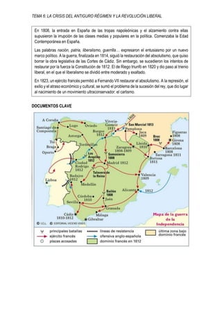 TEMA 6: LA CRISIS DEL ANTIGURO RÉGIMEN Y LA REVOLUCIÓN LIBERAL
DOCUMENTOS CLAVE
En 1808, la entrada en España de las tropas napoleónicas y el alzamiento contra ellas
supusieron la irrupción de las clases medias y populares en la política. Comenzaba la Edad
Contemporánea en España.
Las palabras nación, patria, liberalismo, guerrilla… expresaron el entusiasmo por un nuevo
marco político. A la guerra, finalizada en 1814, siguió la restauración del absolutismo, que quiso
borrar la obra legislativa de las Cortes de Cádiz. Sin embargo, se sucedieron los intentos de
restaurar por la fuerza la Constitución de 1812. El de Riego triunfó en 1820 y dio paso al trienio
liberal, en el que el liberalismo se dividió entre moderado y exaltado.
En 1823, un ejército francés permitió a Fernando VII restaurar el absolutismo. A la represión, el
exilio y el atraso económico y cultural, se sumó el problema de la sucesión del rey, que dio lugar
al nacimiento de un movimiento ultraconservador: el carlismo.
 