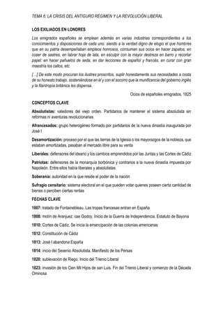 TEMA 6: LA CRISIS DEL ANTIGURO RÉGIMEN Y LA REVOLUCIÓN LIBERAL
LOS EXILIADOS EN LONDRES
Los emigrados españoles se emplean además en varias industrias correspondientes a los
conocimientos y disposiciones de cada uno: siendo a la verdad digno de elogio el que hombres
que en su patria desempeñaban empleos honrosos, consuman sus ocios en hacer zapatos, en
coser de sastres, en labrar hoja de lata, en esculpir con la mayor destreza en barro y recortar
papel: en hacer pañuelos de seda, en dar lecciones de español y francés, en curar con gran
maestría los callos, etc.
[…] De este modo procuran los ilustres proscritos, suplir honestamente sus necesidades a costa
de su honesto trabajo, sosteniéndose en él y con el socorro que la munificencia del gobierno inglés
y la filantropía británica les dispensa.
Ocios de españoles emigrados, 1825
CONCEPTOS CLAVE
Absolutistas: valedores del viejo orden. Partidarios de mantener el sistema absolutista sin
reformas ni aventuras revolucionarias
Afrancesados: grupo heterogéneo formado por partidarios de la nueva dinastía inaugurada por
José I
Desamortización: proceso por el que las tierras de la Iglesia o los mayorazgos de la nobleza, que
estaban amortizadas, pasaban al mercado libre para su venta
Liberales: defensores del ideario y los cambios emprendidos por las Juntas y las Cortes de Cádiz
Patriotas: defensores de la monarquía borbónica y contrarios a la nueva dinastía impuesta por
Napoleón. Entre ellos había liberales y absolutistas
Soberanía: autoridad en la que reside el poder de la nación
Sufragio censitario: sistema electoral en el que pueden votar quienes poseen cierta cantidad de
bienes o perciben ciertas rentas
FECHAS CLAVE
1807: tratado de Fontainebleau. Las tropas francesas entran en España
1808: motín de Aranjuez: cae Godoy. Inicio de la Guerra de Independencia. Estatuto de Bayona
1810: Cortes de Cádiz. Se inicia la emancipación de las colonias americanas
1812: Constitución de Cádiz
1813: José I abandona España
1814: inicio del Sexenio Absolutista. Manifiesto de los Persas
1820: sublevación de Riego. Inicio del Trienio Liberal
1823: invasión de los Cien Mil Hijos de san Luis. Fin del Trienio Liberal y comienzo de la Década
Ominosa
 