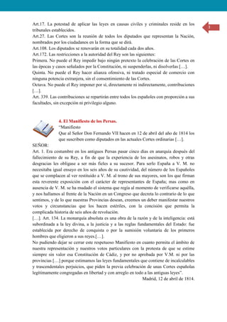 3
Art.17. La potestad de aplicar las leyes en causas civiles y criminales reside en los
tribunales establecidos.
Art.27. Las Cortes son la reunión de todos los diputados que representan la Nación,
nombrados por los ciudadanos en la forma que se dirá.
Art.108. Los diputados se renovarán en su totalidad cada dos años.
Art.172. Las restricciones a la autoridad del Rey son las siguientes:
Primera. No puede el Rey impedir bajo ningún pretexto la celebración de las Cortes en
las épocas y casos señalados por la Constitución, ni suspenderlas, ni disolverlas […].
Quinta. No puede el Rey hacer alianza ofensiva, ni tratado especial de comercio con
ninguna potencia extranjera, sin el consentimiento de las Cortes.
Octava. No puede el Rey imponer por sí, directamente ni indirectamente, contribuciones
[…].
Art. 339. Las contribuciones se repartirán entre todos los españoles con proporción a sus
facultades, sin excepción ni privilegio alguno.
4. El Manifiesto de los Persas.
“Manifiesto
Que al Señor Don Fernando VII hacen en 12 de abril del año de 1814 los
que suscriben como diputados en las actuales Cortes ordinarias […].
SEÑOR:
Art. 1. Era costumbre en los antiguos Persas pasar cinco días en anarquía después del
fallecimiento de su Rey, a fin de que la experiencia de los asesinatos, robos y otras
desgracias les obligase a ser más fieles a su sucesor. Para serlo España a V. M. no
necesitaba igual ensayo en los seis años de su cautividad, del número de los Españoles
que se complacen al ver restituido a V. M. al trono de sus mayores, son los que firman
esta reverente exposición con el carácter de representantes de España; mas como en
ausencia de V. M. se ha mudado el sistema que regía al momento de verificarse aquélla,
y nos hallamos al frente de la Nación en un Congreso que decreta lo contrario de lo que
sentimos, y de lo que nuestras Provincias desean, creemos un deber manifestar nuestros
votos y circunstancias que los hacen estériles, con la concisión que permita la
complicada historia de seis años de revolución.
[…]. Art. 134. La monarquía absoluta es una obra de la razón y de la inteligencia: está
subordinada a la ley divina, a la justicia y a las reglas fundamentales del Estado: fue
establecida por derecho de conquista o por la sumisión voluntaria de los primeros
hombres que eligieron a sus reyes.[…].
No pudiendo dejar se cerrar este respetuoso Manifiesto en cuanto permita el ámbito de
nuestra representación y nuestros votos particulares con la protesta de que se estime
siempre sin valor esa Constitución de Cádiz, y por no aprobada por V.M. ni por las
provincias […] porque estimamos las leyes fundamentales que contiene de incalculables
y trascendentales perjuicios, que piden la previa celebración de unas Cortes españolas
legítimamente congregadas en libertad y con arreglo en todo a las antiguas leyes”.
Madrid, 12 de abril de 1814.
 