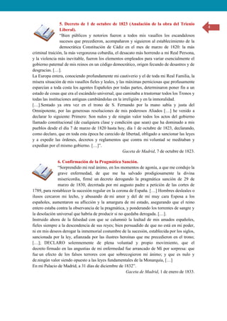 4
5. Decreto de 1 de octubre de 1823 (Anulación de la obra del Trienio
Liberal).
“Bien públicos y notorios fueron a todos mis vasallos los escandalosos
sucesos que precedieron, acompañaron y siguieron al establecimiento de la
democrática Constitución de Cádiz en el mes de marzo de 1820: la más
criminal traición, la más vergonzosa cobardía, el desacato más horrendo a mi Real Persona,
y la violencia más inevitable, fueron los elementos empleados para variar esencialmente el
gobierno paternal de mis reinos en un código democrático, origen fecundo de desastres y de
desgracias. […].
La Europa entera, conociendo profundamente mi cautiverio y el de toda mi Real Familia, la
mísera situación de mis vasallos fieles y leales, y las máximas perniciosas que profusamente
esparcían a toda costa los agentes Españoles por todas partes, determinaron poner fin a un
estado de cosas que era el escándalo universal, que caminaba a trastornar todos los Tronos y
todas las instituciones antiguas cambiándolas en la irreligión y en la inmoralidad.
[…].Sentado ya otra vez en el trono de S. Fernando por la mano sabía y justa del
Omnipotente, por las generosas resoluciones de mis poderosos Aliados […] he venido a
declarar lo siguiente: Primero: Son nulos y de ningún valor todos los actos del gobierno
llamado constitucional (de cualquiera clase y condición que sean) que ha dominado a mis
pueblos desde el día 7 de marzo de 1820 hasta hoy, día 1 de octubre de 1823, declarando,
como declaro, que en toda esta época he carecido de libertad, obligado a sancionar las leyes
y a expedir las órdenes, decretos y reglamentos que contra mi voluntad se meditaban y
expedían por el mismo gobierno. […]”.
Gaceta de Madrid, 7 de octubre de 1823.
6. Confirmación de la Pragmática Sanción.
“Sorprendido mi real ánimo, en los momentos de agonía, a que me condujo la
grave enfermedad, de que me ha salvado prodigiosamente la divina
misericordia, firmé un decreto derogando la pragmática sanción de 29 de
marzo de 1830, decretada por mi augusto padre a petición de las cortes de
1789, para restablecer la sucesión regular en la corona de España. […] Hombres desleales o
ilusos cercaron mi lecho, y abusando de mi amor y del de mi muy cara Esposa a los
españoles, aumentaron su aflicción y la amargura de mi estado, asegurando que el reino
entero estaba contra la observancia de la pragmática, y ponderando los torrentes de sangre y
la desolación universal que habría de producir si no quedaba derogada. […].
Instruido ahora de la falsedad con que se calumnió la lealtad de mis amados españoles,
fieles siempre a la descendencia de sus reyes; bien persuadido de que no está en mi poder,
ni en mis deseos derogar la inmemorial costumbre de la sucesión, establecida por los siglos,
sancionada por la ley, afianzada por las ilustres heroínas que me precedieron en el trono;
[…]; DECLARO solemnemente de plena voluntad y propio movimiento, que el
decreto firmado en las angustias de mi enfermedad fue arrancado de Mí por sorpresa: que
fue un efecto de los falsos terrores con que sobrecogieron mi ánimo; y que es nulo y
de.ningún valor siendo opuesto a las leyes fundamentales de la Monarquía, […]
En mi Palacio de Madrid, a 31 días de diciembre de 1832”.
Gaceta de Madrid, 1 de enero de 1833.
 