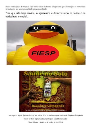 atuais, com vigência de patentes; e por outro, com as moléculas ultrapassadas que vendem para os empresários
formuladores que ignoram qualidade e responsabilidade.
Para que não haja dúvida, o agrotóxico é desnecessário na saúde e na
agricultura mundial.
Luta segue, e segue. Zapata vive em nós todos. Viva o continum conscientizar do Biopoder Camponês.
Saúde no Solo é prioridade urgente para toda Humanidade.
Oliver Blanco - Solstício de verão, 31 dez 2019.
 