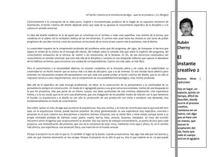 «El hecho creativo es la inminencia de algo... que no se produce.» (J.L.Borges)

Contrariamente a la concepción de la «idea pura», virginal e incontaminada, producto de la magia de un supuesto momento de
iluminación, el hecho creativo del diseño depende antes que nada de su apuesta al conocimiento específico de la disciplina y a la
cultura en sentido universal.

La idea del diseño moderno es la de aquel que se constituye en el rechazo a toda cosa superflua. Una síntesis de la forma, que
condensa en el objeto útil la turbadora belleza de las herramientas. El camino más usual hacia esa síntesis es una tarea de pulido
progresivo de una idea rectora, como las sucesivas correcciones de un texto al que cuanto más le quitamos, más le damos.
                                                                                                                                            Rubén
La creatividad requiere de la comprensión profunda del problema antes que del programa, del rigor, de franquear la barrera que              Cherny
separa lo verbal de lo icónico en el encargo del cliente, del trabajo sobre lo omitido más que sobre lo explícito del programa, del
conocimiento exhaustivo de la técnica, de resistir a las tentaciones, de la fantasía. En fin, de esa estructura totalizadora del
conocimiento en sentido universal, que está más allá de la disciplina y consiste en una búsqueda reflexiva que supone el abandono           El
de los hábitos corrientes, para encontrar una unidad de correspondencias. Cuanto uno más sabe, es más libre.
                                                                                                                                            instante
Pero el conocimiento y la racionalidad objetiva, no estarían completos sin la inclusión, plena y sin culpa, de la subjetividad. La
creatividad es un hecho interior que se acerca más a la idea de descubrir, que a la de inventar. Es una mirada hacia adentro para           creativo 2
entender los mecanismos propios del pensamiento con que cada uno puede arribar al hecho creativo del diseño, que es no sólo la
respuesta técnica a unos requerimientos, sino la comprensión de una posibilidad antropológica, vital, íntima, profunda.                     Buenos Aires      |
                                                                                                                                            29/01/2007
Más allá de lo específico de cada encargo profesional, «la obra» es la construcción de un pensamiento y la continuidad de un
pensamiento siempre en construcción. Un modo de ir agregando piezas a una gran estructura anómala, tramos de una búsqueda en                Hay un lugar, un
la que los proyectos, más que parte de un mismo cuerpo, son fases autónomas de una continua elaboración. Una experiencia                    espacio, quizás un
íntima, y a la vez social, que no es otra cosa finalmente, que una indagación de los posibles modos de relación con lo que llamamos
                                                                                                                                            tiempo, difícil de
el mundo. La arquitectura y el diseño no son sólo la consecución de una producción con vistas a satisfacer una demanda, sino
fundamentalmente un modo de conocimiento.                                                                                                   describir, donde
                                                                                                                                            ocurre el proceso
Des-cubrir, quitar un velo, de algo que ya está en la arquitectura. Hay una cortina, y se trata de correrla para que lo que está del otro   creativo.
lado, en la arquitectura misma, pueda hacerse presente. No estoy generalizando, es una experiencia muy específica, concreta y               Comienza en un
personal: en el acto creativo nos descubrimos a nosotros mismos. Entonces, uno se siente libre y tiene miedo, porque asiste a su            hueco, con algo
propia intimidad preñada de infinitas cosas: padre, madre, barrio, hijos, amores, ilusiones, soledades. Se trata del extraño                que se hace con
encuentro entre incógnitas que recíprocamente se develan. Hay una suerte de enfoque extraordinario, un punto de foco para cada              las manos, que
proyecto, una intensificación del presente, que nos da la conciencia de estar vivos, realmente vivos aquí y ahora. Es, en el sentido        buscan la
más directo, una experiencia: una sensación física, una inserción en el mundo sensual.                                                      aceptación del
                                                                                                                                            ojo, hasta que
Porque el proyecto no es sólo lo que es. Es también el lugar de la ilusión. Cuando proyectamos, hay algo más allá que nos fascina y,        todo el cuerpo
cada vez que creemos alcanzarlo, se nos escapa. Porque el proyecto no es sólo lo que es, sino lo que todavía no es. Lo que puede
                                                                                                                                            está en el agujero.
 