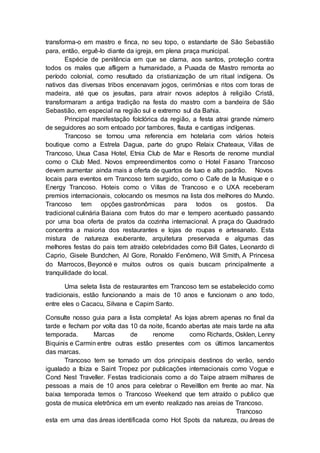 transforma-o em mastro e finca, no seu topo, o estandarte de São Sebastião
para, então, erguê-lo diante da igreja, em plena praça municipal.
Espécie de penitência em que se clama, aos santos, proteção contra
todos os males que afligem a humanidade, a Puxada de Mastro remonta ao
período colonial, como resultado da cristianização de um ritual indígena. Os
nativos das diversas tribos encenavam jogos, cerimônias e ritos com toras de
madeira, até que os jesuítas, para atrair novos adeptos à religião Cristã,
transformaram a antiga tradição na festa do mastro com a bandeira de São
Sebastião, em especial na região sul e extremo sul da Bahia.
Principal manifestação folclórica da região, a festa atrai grande número
de seguidores ao som entoado por tambores, flauta e cantigas indígenas.
Trancoso se tornou uma referencia em hotelaria com vários hoteis
boutique como a Estrela Dagua, parte do grupo Relaix Chateaux, Villas de
Trancoso, Uxua Casa Hotel, Etnia Club de Mar e Resorts de renome mundial
como o Club Med. Novos empreendimentos como o Hotel Fasano Trancoso
devem aumentar ainda mais a oferta de quartos de luxo e alto padrão. Novos
locais para eventos em Trancoso tem surgido, como o Cafe de la Musique e o
Energy Trancoso. Hoteis como o Villas de Trancoso e o UXA receberam
premios internacionais, colocando os mesmos na lista dos melhores do Mundo.
Trancoso tem opções gastronômicas para todos os gostos. Da
tradicional culinária Baiana com frutos do mar e tempero acentuado passando
por uma boa oferta de pratos da cozinha internacional. A praça do Quadrado
concentra a maioria dos restaurantes e lojas de roupas e artesanato. Esta
mistura de natureza exuberante, arquitetura preservada e algumas das
melhores festas do pais tem atraído celebridades como Bill Gates, Leonardo di
Caprio, Gisele Bundchen, Al Gore, Ronaldo Fenômeno, Will Smith, A Princesa
do Marrocos, Beyoncé e muitos outros os quais buscam principalmente a
tranquilidade do local.
Uma seleta lista de restaurantes em Trancoso tem se estabelecido como
tradicionais, estão funcionando a mais de 10 anos e funcionam o ano todo,
entre eles o Cacacu, Silvana e Capim Santo.
Consulte nosso guia para a lista completa! As lojas abrem apenas no final da
tarde e fecham por volta das 10 da noite, ficando abertas ate mais tarde na alta
temporada. Marcas de renome como Richards, Osklen, Lenny
Biquinis e Carmin entre outras estão presentes com os últimos lancamentos
das marcas.
Trancoso tem se tornado um dos principais destinos do verão, sendo
igualado a Ibiza e Saint Tropez por publicações internacionais como Vogue e
Cond Nest Traveller. Festas tradicionais como a do Taipe atraem milhares de
pessoas a mais de 10 anos para celebrar o Reveilllon em frente ao mar. Na
baixa temporada temos o Trancoso Weekend que tem atraído o publico que
gosta de musica eletrônica em um evento realizado nas areias de Trancoso.
Trancoso
esta em uma das áreas identificada como Hot Spots da natureza, ou áreas de
 