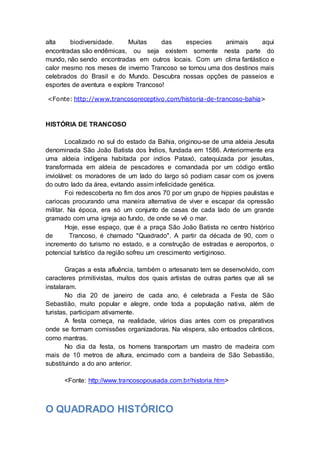 alta biodiversidade. Muitas das especies animais aqui
encontradas são endêmicas, ou seja existem somente nesta parte do
mundo, não sendo encontradas em outros locais. Com um clima fantástico e
calor mesmo nos meses de inverno Trancoso se tornou uma dos destinos mais
celebrados do Brasil e do Mundo. Descubra nossas opções de passeios e
esportes de aventura e explore Trancoso!
<Fonte: http://www.trancosoreceptivo.com/historia-de-trancoso-bahia>
HISTÓRIA DE TRANCOSO
Localizado no sul do estado da Bahia, originou-se de uma aldeia Jesuíta
denominada São João Batista dos Índios, fundada em 1586. Anteriormente era
uma aldeia indígena habitada por indios Pataxó, catequizada por jesuítas,
transformada em aldeia de pescadores e comandada por um código então
inviolável: os moradores de um lado do largo só podiam casar com os jovens
do outro lado da área, evitando assim infelicidade genética.
Foi redescoberta no fim dos anos 70 por um grupo de hippies paulistas e
cariocas procurando uma maneira alternativa de viver e escapar da opressão
militar. Na época, era só um conjunto de casas de cada lado de um grande
gramado com uma igreja ao fundo, de onde se vê o mar.
Hoje, esse espaço, que é a praça São João Batista no centro histórico
de Trancoso, é chamado "Quadrado". A partir da década de 90, com o
incremento do turismo no estado, e a construção de estradas e aeroportos, o
potencial turístico da região sofreu um crescimento vertiginoso.
Graças a esta afluência, também o artesanato tem se desenvolvido, com
caracteres primitivistas, muitos dos quais artistas de outras partes que ali se
instalaram.
No dia 20 de janeiro de cada ano, é celebrada a Festa de São
Sebastião, muito popular e alegre, onde toda a população nativa, além de
turistas, participam ativamente.
A festa começa, na realidade, vários dias antes com os preparativos
onde se formam comissões organizadoras. Na véspera, são entoados cânticos,
como mantras.
No dia da festa, os homens transportam um mastro de madeira com
mais de 10 metros de altura, encimado com a bandeira de São Sebastião,
substituindo a do ano anterior.
<Fonte: http://www.trancosopousada.com.br/historia.htm>
O QUADRADO HISTÓRICO
 