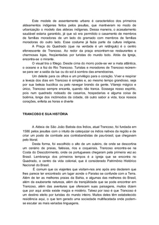 Este modelo de assentamento urbano é característico dos primeiros
aldeamentos indígenas feitos pelos jesuítas, que mantiveram no modo de
urbanização o modelo das aldeias indígenas. Dessa maneira, o acasalamento
saudável estaria garantido, já que só era permitido o casamento de membros
de famílias moradoras de um lado do gramado com membros de famílias
moradoras do outro lado. Esse costume já fazia parte da cultura indígena.
A Praça do Quadrado (que na verdade é um retângulo) é o centro
efervescente de Trancoso. Ao redor da praça encontram-se restaurantes e
charmosas lojas, freqüentadas por turistas do mundo todo. Atrás da Igreja,
encontra-se o mirante.
O visual tira o fôlego. Desde cima do morro pode-se ver a mata atlântica,
o oceano e a foz do Rio Trancoso. Turistas e moradores de Trancoso reúnem-
se para ver a saída da lua ou do sol à sombra das amendoeiras.
Um deleite para os olhos e um privilégio para o coração. Viver e respirar
a leveza dos dias em Trancoso é simples e, ao mesmo tempo grandioso, seja
por sua beleza bucólica ou pelo navegar brando da gente. Vilarejo mágico e
único, Trancoso sempre encanta, quando não tranca. Sossega nosso espírito,
pois num quadrado rodeado de casarios, hospedarias e alguma coisa de
boêmia, longe dos incômodos da cidade, dá outro sabor a vida, toca nossos
corações, enfeita as horas e diverte
TRANCOSO E SUA HISTÓRIA
A Aldeia de São João Batista dos Índios, atual Trancoso, foi fundada em
1586 pelos jesuítas com o intuito de catequizar os índios nativos da região e de
criar um posto de combate aos contrabandistas de pau-brasil, que chegavam
pelo litoral.
Desta forma, foi escolhido o alto de um outeiro, de onde se descortina
um cenário de praias, falésias, rios e coqueirais. Trancoso encontra-se na
Costa do Descobrimento, onde os portugueses chegaram pela primeira vez ao
Brasil. Lembrança dos primeiros tempos é a igreja que se encontra no
Quadrado, o centro da vida colonial, que é considerado Patrimônio Histórico
Nacional do Brasil.
É comum que os viajantes que visitam-nos ano após ano declarem que
lhes parece ter encontrado um lugar aonde o Paraíso se confunde com a Terra.
Além de ter as melhores praias da Bahia, e algumas das melhores do Brasil,
além da exuberante natureza, além da tranqüilidade que se pode encontrar em
Trancoso, além das aventuras que oferecem suas paisagens, muitos dizem
que por aqui ainda existe magia e mistério. Talvez por isso é que Trancoso é
um destino eleito por turistas do mundo inteiro. Muitos deles têm estabelecido
residência aqui, o que tem gerado uma sociedade multifacetada onde podem-
se escutar as mais variadas linguagens.
 