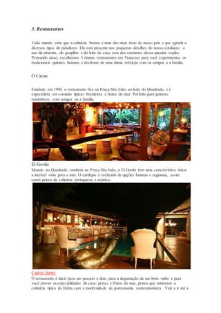 3. Restaurantes
Todo mundo sabe que a culinária baiana é uma das mais ricas do nosso país e que agrada a
diversos tipos de paladares. Ela está presente nos pequenos detalhes do nosso cotidiano: o
uso da pimenta, do gengibre e do leite de coco vem dos costumes dessa querida região.
Pensando nisso, escolhemos 3 ótimos restaurantes em Trancoso para você experimentar os
tradicionais quitutes baianos e desfrutar de uma ótima refeição com os amigos e a família.
O Cacau
Fundado em 1999, o restaurante fica na Praça São João, ao lado do Quadrado, e é
especialista em comidas típicas brasileiras e frutos do mar. Perfeito para jantares
românticos, com amigos ou a família.
El Gordo
Situado no Quadrado, também na Praça São João, o El Gordo tem uma característica única:
a incrível vista para o mar. O cardápio é recheado de opções baianas e regionais, assim
como pratos da culinária portuguesa e asiática.
Capim Santo
O restaurante é ideal para um passeio a dois, para a degustação de um bom vinho e para
você provar as especialidades da casa: peixes e frutos do mar, pratos que misturam a
culinária típica da Bahia com a modernidade da gastronomia contemporânea. Vale a ir até a
 