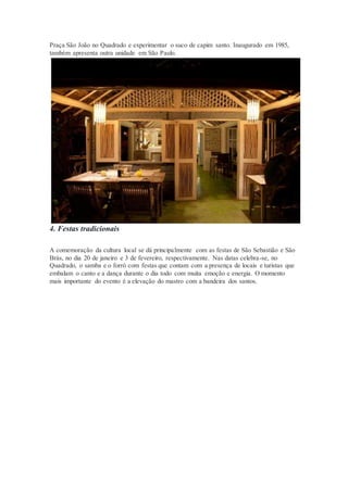 Praça São João no Quadrado e experimentar o suco de capim santo. Inaugurado em 1985,
também apresenta outra unidade em São Paulo.
4. Festas tradicionais
A comemoração da cultura local se dá principalmente com as festas de São Sebastião e São
Brás, no dia 20 de janeiro e 3 de fevereiro, respectivamente. Nas datas celebra-se, no
Quadrado, o samba e o forró com festas que contam com a presença de locais e turistas que
embalam o canto e a dança durante o dia todo com muita emoção e energia. O momento
mais importante do evento é a elevação do mastro com a bandeira dos santos.
 