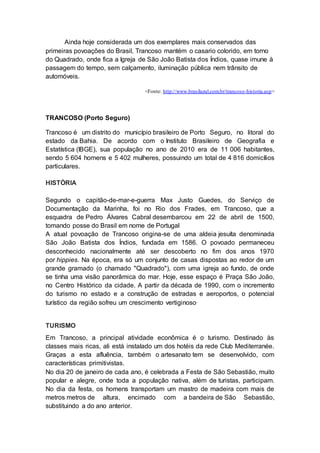 Ainda hoje considerada um dos exemplares mais conservados das
primeiras povoações do Brasil, Trancoso mantém o casario colorido, em torno
do Quadrado, onde fica a Igreja de São João Batista dos Índios, quase imune à
passagem do tempo, sem calçamento, iluminação pública nem trânsito de
automóveis.
<Fonte: http://www.brasilazul.com.br/trancoso-historia.asp>
TRANCOSO (Porto Seguro)
Trancoso é um distrito do município brasileiro de Porto Seguro, no litoral do
estado da Bahia. De acordo com o Instituto Brasileiro de Geografia e
Estatística (IBGE), sua população no ano de 2010 era de 11 006 habitantes,
sendo 5 604 homens e 5 402 mulheres, possuindo um total de 4 816 domicílios
particulares.
HISTÓRIA
Segundo o capitão-de-mar-e-guerra Max Justo Guedes, do Serviço de
Documentação da Marinha, foi no Rio dos Frades, em Trancoso, que a
esquadra de Pedro Álvares Cabral desembarcou em 22 de abril de 1500,
tomando posse do Brasil em nome de Portugal.
A atual povoação de Trancoso origina-se de uma aldeia jesuíta denominada
São João Batista dos Índios, fundada em 1586. O povoado permaneceu
desconhecido nacionalmente até ser descoberto no fim dos anos 1970
por hippies. Na época, era só um conjunto de casas dispostas ao redor de um
grande gramado (o chamado "Quadrado"), com uma igreja ao fundo, de onde
se tinha uma visão panorâmica do mar. Hoje, esse espaço é Praça São João,
no Centro Histórico da cidade. A partir da década de 1990, com o incremento
do turismo no estado e a construção de estradas e aeroportos, o potencial
turístico da região sofreu um crescimento vertiginoso.
TURISMO
Em Trancoso, a principal atividade econômica é o turismo. Destinado às
classes mais ricas, ali está instalado um dos hotéis da rede Club Mediterranée.
Graças a esta afluência, também o artesanato tem se desenvolvido, com
características primitivistas.
No dia 20 de janeiro de cada ano, é celebrada a Festa de São Sebastião, muito
popular e alegre, onde toda a população nativa, além de turistas, participam.
No dia da festa, os homens transportam um mastro de madeira com mais de
metros metros de altura, encimado com a bandeira de São Sebastião,
substituindo a do ano anterior.
 