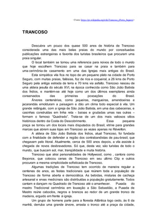 <Fonte:https://pt.wikipedia.org/wiki/Trancoso_(Porto_Seguro)>
TRANCOSO
Descubra um pouco dos quase 500 anos de história de Trancoso
considerada uma das mais belas praias do mundo por conceituadas
publicações estrangeiras e favorita dos turistas brasileiros que procuram uma
praia singular.
O local também se tornou uma referencia para noivos de todo o mundo
que hoje escolhem Trancoso para se casar na praia e também para
uma cerimônia de casamento em uma das Igrejas mais antigas do Brasil.
Esta simpática vila fica no topo de um pequeno plato na cidade de Porto
Seguro, com muitas praias, falésias, foz de rios e coqueiral, a 26 kms de Porto
Seguro pela antiga estrada de terra e 70 kms via asfalto. Trancoso nasceu de
uma aldeia jesuíta do século XVI, na época conhecida como São João Batista
dos Índios, e mantém-se até hoje como um dos últimos exemplares ainda
conservados das primeiras povoações do Brasil.
Árvores centenárias, como jaqueiras, mangueiras, amendoeiras e
jacarandás emolduram a paisagem e dão um clima todo especial à vila. Um
grande retângulo, com a igreja de São João Batista, em uma das cabeceiras, e
casinhas construídas em linha reta - baixas e grudadas umas nas outras –
formam o famoso “Quadrado”. Trata-se de um dos mais valiosos sítios
históricos dentro da Costa do Descobrimento. Essa pequena
praça se tornou um dos locais mais disputados do Brasil, vitrine para grandes
marcas que abrem suas lojas em Trancoso as vezes apenas no Réveillon.
A aldeia de São João Batista dos Índios, atual Trancoso, foi fundada
com a finalidade de defender a região dos contrabandistas de pau-brasil, que
chegavam pelo litoral. Atualmente, cerca de 500 anos depois, a vila assiste à
chegada de novos desbravadores. Só que, desta vez, são turistas de todo o
mundo, que buscam sol, mar, tranqüilidade e muita história.
Trancoso que atrai personalidades de Hollywood, como , cantora como
Beyonce, que colocou cenas de Trancoso em seu ultimo Clip e outros
procuram a mesma simplicidade sofisticada de Trancoso.
Algumas tradições de Trancoso tem ocorrido de maneira regular a
centenas de anos, as festas tradicionais que reúnem toda a população de
Trancoso de forma aberta e democrática. As bebidas, misturas de cachaça
artesanal e ervas medicinais são distribuídas a população gratuitamente. Todos
cantam e dançam no Quadrado de Trancoso até o amanhecer. Puxada do
mastro Tradicional cerimônia em louvação a São Sebastião, a Puxada de
Mastro reúne caboclos, negros e brancos ao redor de um grande tronco de
madeira, erguido em frente à igreja.
Um grupo de homens parte para a floresta Atlântica logo cedo, às 6 da
manhã, derruba uma grande árvore, arrasta o tronco até a praça da cidade,
 