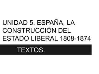 UNIDAD 5. ESPAÑA, LA
CONSTRUCCIÓN DEL
ESTADO LIBERAL 1808-1874
 TETEXTOS.
 