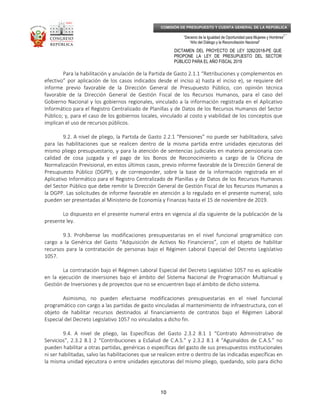 _____________________________________________________________________________
__
“Decenio de la Igualdad de Oportunidad para Mujeres y Hombres”
“Año del Diálogo y la Reconciliación Nacional”
DICTAMEN DEL PROYECTO DE LEY 3282/2018-PE QUE
PROPONE LA LEY DE PRESUPUESTO DEL SECTOR
PÚBLICO PARA EL AÑO FISCAL 2019
10
COMISIÓN DE PRESUPUESTO Y CUENTA GENERAL DE LA REPÚBLICA
Para la habilitación y anulación de la Partida de Gasto 2.1.1 “Retribuciones y complementos en
efectivo” por aplicación de los casos indicados desde el inciso a) hasta el inciso e), se requiere del
informe previo favorable de la Dirección General de Presupuesto Público, con opinión técnica
favorable de la Dirección General de Gestión Fiscal de los Recursos Humanos, para el caso del
Gobierno Nacional y los gobiernos regionales, vinculado a la información registrada en el Aplicativo
Informático para el Registro Centralizado de Planillas y de Datos de los Recursos Humanos del Sector
Público; y, para el caso de los gobiernos locales, vinculado al costo y viabilidad de los conceptos que
implican el uso de recursos públicos.
9.2. A nivel de pliego, la Partida de Gasto 2.2.1 “Pensiones” no puede ser habilitadora, salvo
para las habilitaciones que se realicen dentro de la misma partida entre unidades ejecutoras del
mismo pliego presupuestario, y para la atención de sentencias judiciales en materia pensionaria con
calidad de cosa juzgada y el pago de los Bonos de Reconocimiento a cargo de la Oficina de
Normalización Previsional, en estos últimos casos, previo informe favorable de la Dirección General de
Presupuesto Público (DGPP), y de corresponder, sobre la base de la información registrada en el
Aplicativo Informático para el Registro Centralizado de Planillas y de Datos de los Recursos Humanos
del Sector Público que debe remitir la Dirección General de Gestión Fiscal de los Recursos Humanos a
la DGPP. Las solicitudes de informe favorable en atención a lo regulado en el presente numeral, solo
pueden ser presentadas al Ministerio de Economía y Finanzas hasta el 15 de noviembre de 2019.
Lo dispuesto en el presente numeral entra en vigencia al día siguiente de la publicación de la
presente ley.
9.3. Prohíbense las modificaciones presupuestarias en el nivel funcional programático con
cargo a la Genérica del Gasto “Adquisición de Activos No Financieros”, con el objeto de habilitar
recursos para la contratación de personas bajo el Régimen Laboral Especial del Decreto Legislativo
1057.
La contratación bajo el Régimen Laboral Especial del Decreto Legislativo 1057 no es aplicable
en la ejecución de inversiones bajo el ámbito del Sistema Nacional de Programación Multianual y
Gestión de Inversiones y de proyectos que no se encuentren bajo el ámbito de dicho sistema.
Asimismo, no pueden efectuarse modificaciones presupuestarias en el nivel funcional
programático con cargo a las partidas de gasto vinculadas al mantenimiento de infraestructura, con el
objeto de habilitar recursos destinados al financiamiento de contratos bajo el Régimen Laboral
Especial del Decreto Legislativo 1057 no vinculados a dicho fin.
9.4. A nivel de pliego, las Específicas del Gasto 2.3.2 8.1 1 “Contrato Administrativo de
Servicios”, 2.3.2 8.1 2 “Contribuciones a EsSalud de C.A.S.” y 2.3.2 8.1 4 “Aguinaldos de C.A.S.” no
pueden habilitar a otras partidas, genéricas o específicas del gasto de sus presupuestos institucionales
ni ser habilitadas, salvo las habilitaciones que se realicen entre o dentro de las indicadas específicas en
la misma unidad ejecutora o entre unidades ejecutoras del mismo pliego, quedando, solo para dicho
 