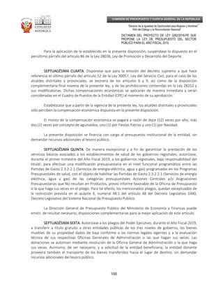 _____________________________________________________________________________
__
“Decenio de la Igualdad de Oportunidad para Mujeres y Hombres”
“Año del Diálogo y la Reconciliación Nacional”
DICTAMEN DEL PROYECTO DE LEY 3282/2018-PE QUE
PROPONE LA LEY DE PRESUPUESTO DEL SECTOR
PÚBLICO PARA EL AÑO FISCAL 2019
100
COMISIÓN DE PRESUPUESTO Y CUENTA GENERAL DE LA REPÚBLICA
Para la aplicación de lo establecido en la presente disposición, suspéndase lo dispuesto en el
penúltimo párrafo del artículo 86 de la Ley 28036, Ley de Promoción y Desarrollo del Deporte.
SEPTUAGÉSIMA CUARTASEPTUAGÉSIMA CUARTASEPTUAGÉSIMA CUARTASEPTUAGÉSIMA CUARTA. Dispónese que para la emisión del decreto supremo a que hace
referencia el último párrafo del artículo 52 de la Ley 30057, Ley del Servicio Civil, para el caso de los
alcaldes distritales y provinciales, se exonera de los artículos 6 y 9, así como de la disposición
complementaria final novena de la presente ley, y de las prohibiciones contenidas en la Ley 28212 y
sus modificatorias. Dichas compensaciones económicas se aplicarán de manera inmediata y serán
consideradas en el Cuadro de Puestos de la Entidad (CPE) al momento de su aprobación.
Establézcase que a partir de la vigencia de la presente ley, los alcaldes distritales y provinciales
sólo perciben la compensación económica dispuesta en la presente disposición.
El monto de la compensación económica se pagará a razón de doce (12) veces por año, más
dos (2) veces por concepto de aguinaldos, uno (1) por Fiestas Patrias y uno (1) por Navidad.
La presente disposición se financia con cargo al presupuesto institucional de la entidad, sin
demandar recursos adicionales al tesoro público.
SEPTUAGÉSIMA QUINTASEPTUAGÉSIMA QUINTASEPTUAGÉSIMA QUINTASEPTUAGÉSIMA QUINTA. De manera excepcional y a fin de garantizar la prestación de los
servicios básicos asociados a los establecimientos de salud de los gobiernos regionales, autorízase,
durante el primer trimestre del Año Fiscal 2019, a los gobiernos regionales, bajo responsabilidad del
titular, para efectuar una modificación presupuestaria en el nivel funcional programático entre las
Partidas de Gasto 2.3.2 2.1 (Servicios de energía eléctrica, agua y gas) programadas en los Programas
Presupuestales de salud, con el objeto de habilitar las Partidas de Gasto 2.3.2 2.1 (Servicios de energía
eléctrica, agua y gas) de las categorías presupuestales Acciones Centrales y/o Asignaciones
Presupuestarias que No resultan en Productos, previo informe favorable de la Oficina de Presupuesto
o la que haga sus veces en el pliego. Para tal efecto, los mencionados pliegos, quedan exceptuados de
la restricción prevista en el acápite 4, numeral 48.1 del artículo 48 del Decreto Legislativo 1440,
Decreto Legislativo del Sistema Nacional de Presupuesto Público.
La Dirección General de Presupuesto Público del Ministerio de Economía y Finanzas puede
emitir, de resultar necesario, disposiciones complementarias para la mejor aplicación de este artículo.
SEPTUAGÉSIMA SEXTA.SEPTUAGÉSIMA SEXTA.SEPTUAGÉSIMA SEXTA.SEPTUAGÉSIMA SEXTA. Autorízase a los pliegos del Poder Ejecutivo, durante el Año Fiscal 2019,
a transferir a título gratuito a otras entidades públicas de los tres niveles de gobierno, los bienes
muebles de su propiedad dados de baja conforme a las normas legales vigentes y a la evaluación
técnica de sus respectivas Oficinas Generales de Administración o las que hagan sus veces. Las
donaciones se autorizan mediante resolución de la Oficina General de Administración o la que haga
sus veces. Asimismo, de ser necesario, y a solicitud de la entidad beneficiaria, la entidad donante
proveerá también el transporte de los bienes transferidos hacia el lugar de destino, sin demandar
recursos adicionales del tesoro público.
 