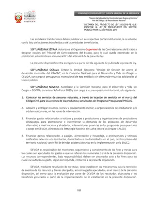 _____________________________________________________________________________
__
“Decenio de la Igualdad de Oportunidad para Mujeres y Hombres”
“Año del Diálogo y la Reconciliación Nacional”
DICTAMEN DEL PROYECTO DE LEY 3282/2018-PE QUE
PROPONE LA LEY DE PRESUPUESTO DEL SECTOR
PÚBLICO PARA EL AÑO FISCAL 2019
101
COMISIÓN DE PRESUPUESTO Y CUENTA GENERAL DE LA REPÚBLICA
Las entidades transferentes deben publicar en su respectivo portal institucional, la resolución
con la lista de los bienes transferidos y de las entidades beneficiarias.
SEPTUAGÉSIMA SÉTIMASEPTUAGÉSIMA SÉTIMASEPTUAGÉSIMA SÉTIMASEPTUAGÉSIMA SÉTIMA. Autorízase al Organismo SupervisorSupervisorSupervisorSupervisor de las Contrataciones del Estado a
designar vocales del Tribunal de Contrataciones del Estado, para lo cual queda exonerado de la
prohibición establecida en el numeral 8.1 del artículo 8 de la presente ley.
La presente disposición entra en vigencia a partir del día siguiente de publicada la presente ley.
SEPTUAGÉSIMA OCTAVASEPTUAGÉSIMA OCTAVASEPTUAGÉSIMA OCTAVASEPTUAGÉSIMA OCTAVA. Créase la Unidad Ejecutora “Unidad de Gestión de apoyo al
desarrollo sostenible del VRAEM”, en la Comisión Nacional para el Desarrollo y Vida sin Drogas –
DEVIDA, con cargo al presupuesto institucional de esta entidad y sin demandar recursos adicionales al
tesoro público.
SEPTUAGÉSIMSEPTUAGÉSIMSEPTUAGÉSIMSEPTUAGÉSIMA NOVENAA NOVENAA NOVENAA NOVENA. Autorízase a la Comisión Nacional para el Desarrollo y Vida sin
Drogas – DEVIDA, durante el Año Fiscal 2019 y con cargo a su presupuesto institucional, a lo siguiente:
1.1.1.1. ContratarContratarContratarContratar loslosloslos servicios de personas naturales, a través de locación de servicios en el marco delservicios de personas naturales, a través de locación de servicios en el marco delservicios de personas naturales, a través de locación de servicios en el marco delservicios de personas naturales, a través de locación de servicios en el marco del
Código Civil, para las acciones deCódigo Civil, para las acciones deCódigo Civil, para las acciones deCódigo Civil, para las acciones de los productos y actividades dellos productos y actividades dellos productos y actividades dellos productos y actividades del Programa Presupuestal PIRDAIS.Programa Presupuestal PIRDAIS.Programa Presupuestal PIRDAIS.Programa Presupuestal PIRDAIS.
2. Adquirir y entregar insumos, bienes y equipamiento menor, a organizaciones de productores y/o
núcleos ejecutores, en las zonas de intervención.
3. Financiar gastos relacionados a viáticos y pasajes a productores y organizaciones de productores
destacados, para promocionar e incrementar la demanda de los productos de desarrollo
alternativo a nivel nacional y al exterior; intervenciones previstas en los programas presupuestales
a cargo de DEVIDA, alineadas a la Estrategia Nacional de Lucha contra las Drogas (ENLCD).
4. Financiar gastos relacionados a pasajes, alimentación y hospedaje, a profesionales y técnicos
calificados externos a la institución, domiciliados y no domiciliados en el país, dentro y fuera del
territorio nacional, con el fin de brindar asistencia técnica en la implementación de la ENLCD.
DEVIDA es responsable del monitoreo, seguimiento y cumplimiento de los fines y metas para
los cuales son ejecutados los gastos a que se refieren los numerales 3 y 4 de la presente disposición.
Los recursos correspondientes, bajo responsabilidad, deben ser destinados solo a los fines para los
cuales se autorizó su gasto, según corresponda, conforme a la presente disposición.
DEVIDA, mediante resolución de su titular, debe establecer los mecanismos para la rendición
de cuentas de los recursos y bienes otorgados, así como gastos ejecutados, en el marco de la presente
disposición, así como para la evaluación por parte de DEVIDA de los resultados alcanzados y los
beneficios generados a partir de la implementación de lo establecido en la presente disposición.
 