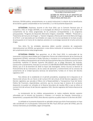 _____________________________________________________________________________
__
“Decenio de la Igualdad de Oportunidad para Mujeres y Hombres”
“Año del Diálogo y la Reconciliación Nacional”
DICTAMEN DEL PROYECTO DE LEY 3282/2018-PE QUE
PROPONE LA LEY DE PRESUPUESTO DEL SECTOR
PÚBLICO PARA EL AÑO FISCAL 2019
102
COMISIÓN DE PRESUPUESTO Y CUENTA GENERAL DE LA REPÚBLICA
Asimismo, DEVIDA publica, semestralmente, en su portal institucional, la relación de los beneficiarios
de los bienes y gastos comprendidos en los numerales 2, 3 y 4 de la presente disposición.
OCTOGÉSIMAOCTOGÉSIMAOCTOGÉSIMAOCTOGÉSIMA. Dispónese, durante el año fiscal 2019, que la Comisión Nacional para el
Desarrollo y Vida sin Drogas (DEVIDA), es la encargada de efectuar el monitoreo y verificación del
cumplimiento de las metas programadas de los productos correspondientes a los programas
presupuestales: “Programa de Desarrollo Alternativo Integral y Sostenible - PIRDAIS”, “Prevención y
Tratamiento del Consumo de Drogas”, y “Gestión Integrada y Efectiva del Control de Oferta de Drogas
en el Perú”, a ser ejecutados por las entidades con cargo a los recursos aprobados en las leyes anuales
de presupuesto en el marco de los objetivos previstos en la estrategia nacional de la lucha contra las
drogas.
Para dicho fin, las entidades ejecutoras deben suscribir convenios de cooperación
interinstitucional con DEVIDA, que garanticen a esta última institución el monitoreo y la verificación
del cumplimiento de las metas programadas.
OCTOGÉSIMA PRIMERAOCTOGÉSIMA PRIMERAOCTOGÉSIMA PRIMERAOCTOGÉSIMA PRIMERA. Para garantizar, en el Año Fiscal 2019, la continuidad de las
inversiones y acciones desarrolladas por el Organismo Técnico de la Administración de los Servicios de
Saneamiento (OTASS), autorízase al Poder Ejecutivo a incorporar en el presupuesto institucional del
OTASS, los créditos presupuestarios de la fuente de financiamiento Recursos Ordinarios que les fueron
transferidos mediante el Decreto Supremo 041-2018-EF por el pliego Ministerio de Vivienda,
Construcción y Saneamiento, hasta por la suma de S/ 25 000 000,00 (VEINTICINCO MILLONES Y 00/100
SOLES), que al 31 de diciembre de 2018 no hayan sido devengados. Dichos recursos se destinan al
financiamiento de las inversiones y de los costos de operación y mantenimiento de los servicios de
saneamiento de la Unidad Ejecutora Servicios de Saneamiento Tumbes en el marco del Decreto
Legislativo 1357.
Para efectos de lo establecido en el párrafo precedente, exceptúase de lo dispuesto en el
literal a) del artículo 18 y en literal a) del numeral 20.3 del artículo 20 del Decreto Legislativo 1276,
Decreto Legislativo que aprueba el Marco de la Responsabilidad y Transparencia Fiscal del Sector
Público No Financiero, disponiéndose, asimismo, que los recursos bajo el alcance de la presente
disposición no pueden ser utilizados en la Reserva Secundaria de Liquidez (RSL) a que se refiere el
numeral 16.4 del artículo 16 del Decreto Legislativo 1441, Decreto Legislativo del Sistema Nacional de
Tesorería.
La incorporación de los créditos presupuestarios se realiza mediante decreto supremo
refrendado por el ministro de Economía y Finanzas y el ministro de Vivienda, Construcción y
Saneamiento, a propuesta del OTASS. Dicho decreto supremo se publica hasta el 31 de enero de 2019.
Lo señalado en la presente disposición es aplicable siempre que dicho financiamiento no haya
sido considerado en el presupuesto institucional del Año Fiscal 2019 por parte del OTASS, para las
mismas inversiones y/o actividades, según corresponda.
 
