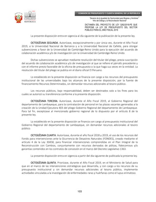 _____________________________________________________________________________
__
“Decenio de la Igualdad de Oportunidad para Mujeres y Hombres”
“Año del Diálogo y la Reconciliación Nacional”
DICTAMEN DEL PROYECTO DE LEY 3282/2018-PE QUE
PROPONE LA LEY DE PRESUPUESTO DEL SECTOR
PÚBLICO PARA EL AÑO FISCAL 2019
103
COMISIÓN DE PRESUPUESTO Y CUENTA GENERAL DE LA REPÚBLICA
La presente disposición entra en vigencia al día siguiente de la publicación de la presente ley.
OCTOGÉSIMA SEGUNDAOCTOGÉSIMA SEGUNDAOCTOGÉSIMA SEGUNDAOCTOGÉSIMA SEGUNDA. Autorízase, excepcionalmente y por única vez, durante el Año Fiscal
2019, a la Universidad Nacional de Barranca y a la Universidad Nacional de Cañete, para otorgar
subvenciones a favor de la Universidad de Cambridge-Reino Unido para la ejecución del acuerdo de
colaboración académica y/o de investigación con la Universidad de Cambridge-Reino Unido.
Dichas subvenciones se aprueban mediante resolución del titular del pliego, previa suscripción
del acuerdo de colaboración académica y/o de investigación al que se refiere el párrafo precedente y
con el informe previo favorable de la oficina de presupuesto o la que haga sus veces en la entidad. La
resolución del titular del pliego se publica en el diario oficial El Peruano.
Lo establecido en la presente disposición se financia con cargo a los recursos del presupuesto
institucional de las universidades bajo los alcances de la presente disposición, por la fuente de
financiamiento Recursos Determinados, sin demandar recursos adicionales al tesoro público.
Los recursos públicos, bajo responsabilidad, deben ser destinados solo a los fines para los
cuales se autorizó su transferencia conforme a la presente disposición.
OCTOGÉSIMA TERCERAOCTOGÉSIMA TERCERAOCTOGÉSIMA TERCERAOCTOGÉSIMA TERCERA. Autorízase, durante el Año Fiscal 2019, al Gobierno Regional del
departamento de Lambayeque, para la contratación de personal en las plazas vacantes generadas a la
creación de la Unidad Ejecutora 403 del pliego Gobierno Regional del departamento de Lambayeque.
Para tal fin, exceptúase al mencionado gobierno regional de lo dispuesto por el artículo 8 de la
presente ley.
Lo establecido en la presente disposición se financia con cargo al presupuesto institucional del
Gobierno Regional del departamento de Lambayeque, sin demandar recursos adicionales al tesoro
público.
OCTOGÉSIMA CUARTAOCTOGÉSIMA CUARTAOCTOGÉSIMA CUARTAOCTOGÉSIMA CUARTA. Autorízase, durante el año fiscal 2018 y 2019, el uso de los recursos del
Fondo para intervenciones ante la Ocurrencia de Desastres Naturales (FONDES), creado mediante el
artículo 4 de la Ley 30458, para financiar intervenciones comprendidas en el Plan Integral de la
Reconstrucción con Cambios, conjuntamente con recursos derivados de pólizas, fideicomisos y/o
garantías contenidos en los contratos de concesión en el marco del Decreto Legislativo 1363.
La presente disposición entra en vigencia a partir del día siguiente de publicada la presente ley.
OCTOGÉSIMA QUINTAOCTOGÉSIMA QUINTAOCTOGÉSIMA QUINTAOCTOGÉSIMA QUINTA. Priorízase, durante el Año Fiscal 2019, en el Ministerio de Salud para
que en el marco de las intervenciones estratégicas que desarrolla, y con cargo a los recursos de su
presupuesto institucional y sin demandar recursos adicionales al tesoro público, implemente
actividades vinculadas a la investigación de enfermedades raras y huérfanas como el lupus erimatoso.
 