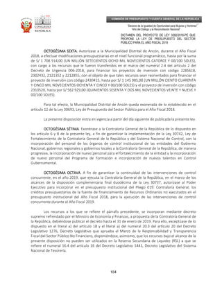 _____________________________________________________________________________
__
“Decenio de la Igualdad de Oportunidad para Mujeres y Hombres”
“Año del Diálogo y la Reconciliación Nacional”
DICTAMEN DEL PROYECTO DE LEY 3282/2018-PE QUE
PROPONE LA LEY DE PRESUPUESTO DEL SECTOR
PÚBLICO PARA EL AÑO FISCAL 2019
104
COMISIÓN DE PRESUPUESTO Y CUENTA GENERAL DE LA REPÚBLICA
OCTOGÉSIMA SEXTA.OCTOGÉSIMA SEXTA.OCTOGÉSIMA SEXTA.OCTOGÉSIMA SEXTA. Autorízase a la Municipalidad Distrital de Ancón, durante el Año Fiscal
2018, a efectuar modificaciones presupuestarias en el nivel funcional programático, hasta por la suma
de S/ 1 708 914,00 (UN MILLÓN SETECIENTOS OCHO MIL NOVECIENTOS CATORCE Y 00/100 SOLES),
con cargo a los recursos que le fueron transferidos en el marco del numeral 2.4 del artículo 2 del
Decreto de Urgencia 006-2018, para financiar los proyectos de inversión con código 2285618,
2302432, 2121352 y 2212855; con el objeto de que tales recursos sean reorientados para financiar el
proyecto de inversión con código 2430415, hasta por S/ 1 145 985,00 (UN MILLÓN CIENTO CUARENTA
Y CINCO MIL NOVECIENTOS OCHENTA Y CINCO Y 00/100 SOLES) y el proyecto de inversión con código
2310520, hasta por S/ 562 929,00 (QUINIENTOS SESENTA Y DOS MIL NOVECIENTOS VEINTE Y NUEVE Y
00/100 SOLES).
Para tal efecto, la Municipalidad Distrital de Ancón queda exonerada de lo establecido en el
artículo 12 de la Ley 30693, Ley de Presupuesto del Sector Público para el Año Fiscal 2018.
La presente disposición entra en vigencia a partir del día siguiente de publicada la presente ley.
OCTOGÉSIMA SÉTIMAOCTOGÉSIMA SÉTIMAOCTOGÉSIMA SÉTIMAOCTOGÉSIMA SÉTIMA. Exonérase a la Contraloría General de la República de lo dispuesto en
los artículo 6 y 8 de la presente ley, a fin de garantizar la implementación de la Ley 30742, Ley de
Fortalecimiento de la Contraloría General de la República y del Sistema Nacional de Control, con la
incorporación del personal de los órganos de control institucional de las entidades del Gobierno
Nacional, gobiernos regionales y gobiernos locales a la Contraloría General de la República, de manera
progresiva, la incorporación de nuevo personal para el fortalecimiento de la entidad y la incorporación
de nuevo personal del Programa de Formación e incorporación de nuevos talentos en Control
Gubernamental.
OCTOGÉSIMA OCTAVAOCTOGÉSIMA OCTAVAOCTOGÉSIMA OCTAVAOCTOGÉSIMA OCTAVA. A fin de garantizar la continuidad de las intervenciones de control
concurrente, en el año 2019, que ejecuta la Contraloría General de la República, en el marco de los
alcances de la disposición complementaria final duodécima de la Ley 30737, autorízase al Poder
Ejecutivo para incorporar en el presupuesto institucional del Pliego 019: Contraloría General, los
créditos presupuestarios de la fuente de financiamiento de Recursos Ordinarios no ejecutados en el
presupuesto institucional del Año Fiscal 2018, para la ejecución de las intervenciones de control
concurrente durante el Año Fiscal 2019.
Los recursos a los que se refiere el párrafo precedente, se incorporan mediante decreto
supremo refrendado por el Ministro de Economía y Finanzas, a propuesta de la Contraloría General de
la República, debiéndose publicar el decreto hasta el 31 de enero de 2019. Para ello, exceptúase de lo
dispuesto en el literal a) del artículo 18 y el literal a) del numeral 20.3 del artículo 20 del Decreto
Legislativo 1276, Decreto Legislativo que aprueba el Marco de la Responsabilidad y Transparencia
Fiscal del Sector Público No Financiero, disponiéndose, asimismo, que los recursos bajo el alcance de la
presente disposición no pueden ser utilizados en la Reserva Secundaria de Liquidez (RSL) a que se
refiere el numeral 16.4 del artículo 16 del Decreto Legislativo 1441, Decreto Legislativo del Sistema
Nacional de Tesorería.
 