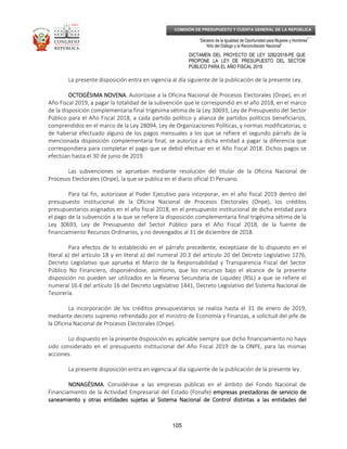 _____________________________________________________________________________
__
“Decenio de la Igualdad de Oportunidad para Mujeres y Hombres”
“Año del Diálogo y la Reconciliación Nacional”
DICTAMEN DEL PROYECTO DE LEY 3282/2018-PE QUE
PROPONE LA LEY DE PRESUPUESTO DEL SECTOR
PÚBLICO PARA EL AÑO FISCAL 2019
105
COMISIÓN DE PRESUPUESTO Y CUENTA GENERAL DE LA REPÚBLICA
La presente disposición entra en vigencia al día siguiente de la publicación de la presente Ley.
OCTOGÉSIMA NOVENAOCTOGÉSIMA NOVENAOCTOGÉSIMA NOVENAOCTOGÉSIMA NOVENA. Autorízase a la Oficina Nacional de Procesos Electorales (Onpe), en el
Año Fiscal 2019, a pagar la totalidad de la subvención que le correspondió en el año 2018, en el marco
de la disposición complementaria final trigésima sétima de la Ley 30693, Ley de Presupuesto del Sector
Público para el Año Fiscal 2018, a cada partido político y alianza de partidos políticos beneficiarios,
comprendidos en el marco de la Ley 28094, Ley de Organizaciones Políticas, y normas modificatorias, o
de haberse efectuado alguno de los pagos mensuales a los que se refiere el segundo párrafo de la
mencionada disposición complementaria final, se autoriza a dicha entidad a pagar la diferencia que
correspondiera para completar el pago que se debió efectuar en el Año Fiscal 2018. Dichos pagos se
efectúan hasta el 30 de junio de 2019.
Las subvenciones se aprueban mediante resolución del titular de la Oficina Nacional de
Procesos Electorales (Onpe), la que se publica en el diario oficial El Peruano.
Para tal fin, autorízase al Poder Ejecutivo para incorporar, en el año fiscal 2019 dentro del
presupuesto institucional de la Oficina Nacional de Procesos Electorales (Onpe), los créditos
presupuestarios asignados en el año fiscal 2018, en el presupuesto institucional de dicha entidad para
el pago de la subvención a la que se refiere la disposición complementaria final trigésima sétima de la
Ley 30693, Ley de Presupuesto del Sector Público para el Año Fiscal 2018, de la fuente de
financiamiento Recursos Ordinarios, y no devengados al 31 de diciembre de 2018.
Para efectos de lo establecido en el párrafo precedente, exceptúase de lo dispuesto en el
literal a) del artículo 18 y en literal a) del numeral 20.3 del artículo 20 del Decreto Legislativo 1276,
Decreto Legislativo que aprueba el Marco de la Responsabilidad y Transparencia Fiscal del Sector
Público No Financiero, disponiéndose, asimismo, que los recursos bajo el alcance de la presente
disposición no pueden ser utilizados en la Reserva Secundaria de Liquidez (RSL) a que se refiere el
numeral 16.4 del artículo 16 del Decreto Legislativo 1441, Decreto Legislativo del Sistema Nacional de
Tesorería.
La incorporación de los créditos presupuestarios se realiza hasta el 31 de enero de 2019,
mediante decreto supremo refrendado por el ministro de Economía y Finanzas, a solicitud del jefe de
la Oficina Nacional de Procesos Electorales (Onpe).
Lo dispuesto en la presente disposición es aplicable siempre que dicho financiamiento no haya
sido considerado en el presupuesto institucional del Año Fiscal 2019 de la ONPE, para las mismas
acciones.
La presente disposición entra en vigencia al día siguiente de la publicación de la presente ley.
NONAGÉSIMANONAGÉSIMANONAGÉSIMANONAGÉSIMA. Considérase a las empresas públicas en el ámbito del Fondo Nacional de
Financiamiento de la Actividad Empresarial del Estado (Fonafe) empresas prestadoras de servicio deempresas prestadoras de servicio deempresas prestadoras de servicio deempresas prestadoras de servicio de
saneamiento y otras entidades sujetas al Sistema Nacional de Control distintas a las entidades delsaneamiento y otras entidades sujetas al Sistema Nacional de Control distintas a las entidades delsaneamiento y otras entidades sujetas al Sistema Nacional de Control distintas a las entidades delsaneamiento y otras entidades sujetas al Sistema Nacional de Control distintas a las entidades del
 