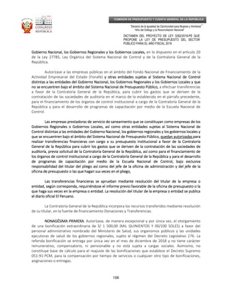 _____________________________________________________________________________
__
“Decenio de la Igualdad de Oportunidad para Mujeres y Hombres”
“Año del Diálogo y la Reconciliación Nacional”
DICTAMEN DEL PROYECTO DE LEY 3282/2018-PE QUE
PROPONE LA LEY DE PRESUPUESTO DEL SECTOR
PÚBLICO PARA EL AÑO FISCAL 2019
106
COMISIÓN DE PRESUPUESTO Y CUENTA GENERAL DE LA REPÚBLICA
Gobierno Nacional, los Gobiernos Regionales y los Gobiernos Locales,Gobierno Nacional, los Gobiernos Regionales y los Gobiernos Locales,Gobierno Nacional, los Gobiernos Regionales y los Gobiernos Locales,Gobierno Nacional, los Gobiernos Regionales y los Gobiernos Locales, en lo dispuesto en el artículo 20
de la Ley 27785, Ley Orgánica del Sistema Nacional de Control y de la Contraloría General de la
República.
Autorízase a las empresas públicas en el ámbito del Fondo Nacional de Financiamiento de la
Actividad Empresarial del Estado (Fonafe) y otras entidades sujetas al Sistema Nacional de Controly otras entidades sujetas al Sistema Nacional de Controly otras entidades sujetas al Sistema Nacional de Controly otras entidades sujetas al Sistema Nacional de Control
distintas adistintas adistintas adistintas a las entidades del Gobierno Nacional, los Gobiernos Regionales y los Gobiernos Locales y quelas entidades del Gobierno Nacional, los Gobiernos Regionales y los Gobiernos Locales y quelas entidades del Gobierno Nacional, los Gobiernos Regionales y los Gobiernos Locales y quelas entidades del Gobierno Nacional, los Gobiernos Regionales y los Gobiernos Locales y que
no se encuentren bajo el ámbito del Sistema Nacional de Presupuesto Público,no se encuentren bajo el ámbito del Sistema Nacional de Presupuesto Público,no se encuentren bajo el ámbito del Sistema Nacional de Presupuesto Público,no se encuentren bajo el ámbito del Sistema Nacional de Presupuesto Público, a efectuar transferencias
a favor de la Contraloría General de la República, para cubrir los gastos que se deriven de la
contratación de las sociedades de auditoría en el marco de lo establecido en el párrafo precedente,
para el financiamiento de los órganos de control institucional a cargo de la Contraloría General de la
República y para el desarrollo de programas de capacitación por medio de la Escuela Nacional de
Control.
Las empresas prestadoras de servicio de saneamiento que se constituyan como empresas de losLas empresas prestadoras de servicio de saneamiento que se constituyan como empresas de losLas empresas prestadoras de servicio de saneamiento que se constituyan como empresas de losLas empresas prestadoras de servicio de saneamiento que se constituyan como empresas de los
Gobiernos Regionales o Gobiernos Locales, así como otras entidades sujetas al Sistema Nacional deGobiernos Regionales o Gobiernos Locales, así como otras entidades sujetas al Sistema Nacional deGobiernos Regionales o Gobiernos Locales, así como otras entidades sujetas al Sistema Nacional deGobiernos Regionales o Gobiernos Locales, así como otras entidades sujetas al Sistema Nacional de
Control distintas a las entidades del Gobierno Nacional, losControl distintas a las entidades del Gobierno Nacional, losControl distintas a las entidades del Gobierno Nacional, losControl distintas a las entidades del Gobierno Nacional, los gobiegobiegobiegobiernos regionales y los gobiernos localesrnos regionales y los gobiernos localesrnos regionales y los gobiernos localesrnos regionales y los gobiernos locales yyyy
que se encuentren bajo el ámbito del Sistema Nacional de Presupuesto Públicoque se encuentren bajo el ámbito del Sistema Nacional de Presupuesto Públicoque se encuentren bajo el ámbito del Sistema Nacional de Presupuesto Públicoque se encuentren bajo el ámbito del Sistema Nacional de Presupuesto Público,,,, quedan autorizadasquedan autorizadasquedan autorizadasquedan autorizadas paraparaparapara
realizar transferencias financieras con cargo a su presupuesto institucional a favor de la Contraloríarealizar transferencias financieras con cargo a su presupuesto institucional a favor de la Contraloríarealizar transferencias financieras con cargo a su presupuesto institucional a favor de la Contraloríarealizar transferencias financieras con cargo a su presupuesto institucional a favor de la Contraloría
General dGeneral dGeneral dGeneral de la República para cubrir los gastos que se deriven de la contratación de las sociedades dee la República para cubrir los gastos que se deriven de la contratación de las sociedades dee la República para cubrir los gastos que se deriven de la contratación de las sociedades dee la República para cubrir los gastos que se deriven de la contratación de las sociedades de
auditoría, previa solicitud de la Contraloría General de la República, así como para el financiamiento deauditoría, previa solicitud de la Contraloría General de la República, así como para el financiamiento deauditoría, previa solicitud de la Contraloría General de la República, así como para el financiamiento deauditoría, previa solicitud de la Contraloría General de la República, así como para el financiamiento de
los órganos de control institucional a cargo de la Contralos órganos de control institucional a cargo de la Contralos órganos de control institucional a cargo de la Contralos órganos de control institucional a cargo de la Contraloría General de la República y para el desarrolloloría General de la República y para el desarrolloloría General de la República y para el desarrolloloría General de la República y para el desarrollo
de programas de capacitación por medio de la Escuela Nacional de Control, bajo exclusivade programas de capacitación por medio de la Escuela Nacional de Control, bajo exclusivade programas de capacitación por medio de la Escuela Nacional de Control, bajo exclusivade programas de capacitación por medio de la Escuela Nacional de Control, bajo exclusiva
responsabilidad del titular del pliego así como del jefe de la oficina de administración y del jefe de laresponsabilidad del titular del pliego así como del jefe de la oficina de administración y del jefe de laresponsabilidad del titular del pliego así como del jefe de la oficina de administración y del jefe de laresponsabilidad del titular del pliego así como del jefe de la oficina de administración y del jefe de la
oficina deoficina deoficina deoficina de presupuesto o las que hagan sus veces en el pliego,presupuesto o las que hagan sus veces en el pliego,presupuesto o las que hagan sus veces en el pliego,presupuesto o las que hagan sus veces en el pliego,
Las transferencias financieras se aprueban mediante resolución del titular de la empresa oLas transferencias financieras se aprueban mediante resolución del titular de la empresa oLas transferencias financieras se aprueban mediante resolución del titular de la empresa oLas transferencias financieras se aprueban mediante resolución del titular de la empresa o
entidad, según corresponda, requiriéndose el informe previo favorable de la oficina de presupuesto o laentidad, según corresponda, requiriéndose el informe previo favorable de la oficina de presupuesto o laentidad, según corresponda, requiriéndose el informe previo favorable de la oficina de presupuesto o laentidad, según corresponda, requiriéndose el informe previo favorable de la oficina de presupuesto o la
que haque haque haque haga sus veces en la empresa o entidad. La resolución del titular de la empresa o entidad se publicaga sus veces en la empresa o entidad. La resolución del titular de la empresa o entidad se publicaga sus veces en la empresa o entidad. La resolución del titular de la empresa o entidad se publicaga sus veces en la empresa o entidad. La resolución del titular de la empresa o entidad se publica
el diario oficial El Peruano.el diario oficial El Peruano.el diario oficial El Peruano.el diario oficial El Peruano.
La Contraloría General de la República incorpora los recursos transferidos mediante resolución
de su titular, en la fuente de financiamiento Donaciones y Transferencias.
NONAGÉSIMA PRIMERANONAGÉSIMA PRIMERANONAGÉSIMA PRIMERANONAGÉSIMA PRIMERA. Autorízase, de manera excepcional y por única vez, el otorgamiento
de una bonificación extraordinaria de S/ 1 500,00 (MIL QUINIENTOS Y 00/100 SOLES) a favor del
personal administrativo nombrado del Ministerio de Salud, sus organismos públicos y las unidades
ejecutoras de salud de los gobiernos regionales, sujeto al régimen del Decreto Legislativo 276. La
referida bonificación se entrega por única vez en el mes de diciembre de 2018 y no tiene carácter
remunerativo, compensatorio, ni pensionable y no está sujeta a cargas sociales. Asimismo, no
constituye base de cálculo para el reajuste de las bonificaciones que establece el Decreto Supremo
051-91-PCM, para la compensación por tiempo de servicios o cualquier otro tipo de bonificaciones,
asignaciones o entregas.
 