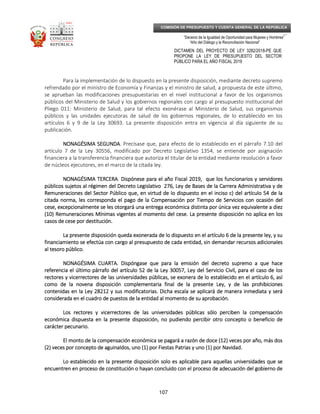 _____________________________________________________________________________
__
“Decenio de la Igualdad de Oportunidad para Mujeres y Hombres”
“Año del Diálogo y la Reconciliación Nacional”
DICTAMEN DEL PROYECTO DE LEY 3282/2018-PE QUE
PROPONE LA LEY DE PRESUPUESTO DEL SECTOR
PÚBLICO PARA EL AÑO FISCAL 2019
107
COMISIÓN DE PRESUPUESTO Y CUENTA GENERAL DE LA REPÚBLICA
Para la implementación de lo dispuesto en la presente disposición, mediante decreto supremo
refrendado por el ministro de Economía y Finanzas y el ministro de salud, a propuesta de este último,
se aprueban las modificaciones presupuestarias en el nivel institucional a favor de los organismos
públicos del Ministerio de Salud y los gobiernos regionales con cargo al presupuesto institucional del
Pliego 011: Ministerio de Salud, para tal efecto exonérase al Ministerio de Salud, sus organismos
públicos y las unidades ejecutoras de salud de los gobiernos regionales, de lo establecido en los
artículos 6 y 9 de la Ley 30693. La presente disposición entra en vigencia al día siguiente de su
publicación.
NONAGÉSIMA SEGUNDANONAGÉSIMA SEGUNDANONAGÉSIMA SEGUNDANONAGÉSIMA SEGUNDA. Precísase que, para efecto de lo establecido en el párrafo 7.10 del
artículo 7 de la Ley 30556, modificado por Decreto Legislativo 1354, se entiende por asignación
financiera a la transferencia financiera que autoriza el titular de la entidad mediante resolución a favor
de núcleos ejecutores, en el marco de la citada ley.
NONAGÉSIMANONAGÉSIMANONAGÉSIMANONAGÉSIMA TERCERATERCERATERCERATERCERA. Dispónese para el año Fiscal 2019, que los funcionarios y servidoresDispónese para el año Fiscal 2019, que los funcionarios y servidoresDispónese para el año Fiscal 2019, que los funcionarios y servidoresDispónese para el año Fiscal 2019, que los funcionarios y servidores
públicos sujetos al régimen del Decreto Legislativo 276, Ley de Bases de la Carrera Administrativa y depúblicos sujetos al régimen del Decreto Legislativo 276, Ley de Bases de la Carrera Administrativa y depúblicos sujetos al régimen del Decreto Legislativo 276, Ley de Bases de la Carrera Administrativa y depúblicos sujetos al régimen del Decreto Legislativo 276, Ley de Bases de la Carrera Administrativa y de
RRRRemuneraciones del Sector Público que, en virtud de lo dispuesto en el inciso c) del artículo 54 de laemuneraciones del Sector Público que, en virtud de lo dispuesto en el inciso c) del artículo 54 de laemuneraciones del Sector Público que, en virtud de lo dispuesto en el inciso c) del artículo 54 de laemuneraciones del Sector Público que, en virtud de lo dispuesto en el inciso c) del artículo 54 de la
citada norma, les corresponda el pago de la Compensación por Tiempo de Servicios con ocasión delcitada norma, les corresponda el pago de la Compensación por Tiempo de Servicios con ocasión delcitada norma, les corresponda el pago de la Compensación por Tiempo de Servicios con ocasión delcitada norma, les corresponda el pago de la Compensación por Tiempo de Servicios con ocasión del
cese, excepcionalmente se les otorgará una entrega económcese, excepcionalmente se les otorgará una entrega económcese, excepcionalmente se les otorgará una entrega económcese, excepcionalmente se les otorgará una entrega económica distinta por única vez equivalente a diezica distinta por única vez equivalente a diezica distinta por única vez equivalente a diezica distinta por única vez equivalente a diez
(10) Remuneraciones Mínimas vigentes al momento del cese. La presente disposición no aplica en los(10) Remuneraciones Mínimas vigentes al momento del cese. La presente disposición no aplica en los(10) Remuneraciones Mínimas vigentes al momento del cese. La presente disposición no aplica en los(10) Remuneraciones Mínimas vigentes al momento del cese. La presente disposición no aplica en los
casos de cese por destitución.casos de cese por destitución.casos de cese por destitución.casos de cese por destitución.
La presente disposición queda exonerada de lo dispuesto en el artículo 6 de laLa presente disposición queda exonerada de lo dispuesto en el artículo 6 de laLa presente disposición queda exonerada de lo dispuesto en el artículo 6 de laLa presente disposición queda exonerada de lo dispuesto en el artículo 6 de la presente ley, y supresente ley, y supresente ley, y supresente ley, y su
financiamiento se efectúa con cargo al presupuesto de cada entidad, sin demandar recursos adicionalesfinanciamiento se efectúa con cargo al presupuesto de cada entidad, sin demandar recursos adicionalesfinanciamiento se efectúa con cargo al presupuesto de cada entidad, sin demandar recursos adicionalesfinanciamiento se efectúa con cargo al presupuesto de cada entidad, sin demandar recursos adicionales
al tesoro público.al tesoro público.al tesoro público.al tesoro público.
NONAGÉSIMA CUARTNONAGÉSIMA CUARTNONAGÉSIMA CUARTNONAGÉSIMA CUARTAAAA. Dispóngase que para la emisión del decreto supremo a que hace. Dispóngase que para la emisión del decreto supremo a que hace. Dispóngase que para la emisión del decreto supremo a que hace. Dispóngase que para la emisión del decreto supremo a que hace
referencia el último párrafo delreferencia el último párrafo delreferencia el último párrafo delreferencia el último párrafo del artículo 52 de la Ley 30057, Ley del Servicio Civil, para el caso de losartículo 52 de la Ley 30057, Ley del Servicio Civil, para el caso de losartículo 52 de la Ley 30057, Ley del Servicio Civil, para el caso de losartículo 52 de la Ley 30057, Ley del Servicio Civil, para el caso de los
rectores y vicerrectores de las universidades públicas, se exonera de lo establecido en el artículo 6, asírectores y vicerrectores de las universidades públicas, se exonera de lo establecido en el artículo 6, asírectores y vicerrectores de las universidades públicas, se exonera de lo establecido en el artículo 6, asírectores y vicerrectores de las universidades públicas, se exonera de lo establecido en el artículo 6, así
como de la novena disposición complementaria final de la presente Ley, y decomo de la novena disposición complementaria final de la presente Ley, y decomo de la novena disposición complementaria final de la presente Ley, y decomo de la novena disposición complementaria final de la presente Ley, y de las prohibicioneslas prohibicioneslas prohibicioneslas prohibiciones
contenidas en la Ley 28212 y sus modificatorias. Dicha escala se aplicará de manera inmediata y serácontenidas en la Ley 28212 y sus modificatorias. Dicha escala se aplicará de manera inmediata y serácontenidas en la Ley 28212 y sus modificatorias. Dicha escala se aplicará de manera inmediata y serácontenidas en la Ley 28212 y sus modificatorias. Dicha escala se aplicará de manera inmediata y será
considerada en el cuadro de puestos de la entidad al momento de su aprobación.considerada en el cuadro de puestos de la entidad al momento de su aprobación.considerada en el cuadro de puestos de la entidad al momento de su aprobación.considerada en el cuadro de puestos de la entidad al momento de su aprobación.
Los rectores y vicerrectores de las universidades públicas sólo perciben la compensaciónLos rectores y vicerrectores de las universidades públicas sólo perciben la compensaciónLos rectores y vicerrectores de las universidades públicas sólo perciben la compensaciónLos rectores y vicerrectores de las universidades públicas sólo perciben la compensación
económica dispuesta en la presente disposición, no pudiendo percibir otro concepto o beneficio deeconómica dispuesta en la presente disposición, no pudiendo percibir otro concepto o beneficio deeconómica dispuesta en la presente disposición, no pudiendo percibir otro concepto o beneficio deeconómica dispuesta en la presente disposición, no pudiendo percibir otro concepto o beneficio de
carácter pecunario.carácter pecunario.carácter pecunario.carácter pecunario.
El monto de la compensación económica se pagaráEl monto de la compensación económica se pagaráEl monto de la compensación económica se pagaráEl monto de la compensación económica se pagará a razón de doce (12) veces por año, más dosa razón de doce (12) veces por año, más dosa razón de doce (12) veces por año, más dosa razón de doce (12) veces por año, más dos
(2) veces por concepto de aguinaldos, uno (1) por Fiestas Patrias y uno (1) por Navidad.(2) veces por concepto de aguinaldos, uno (1) por Fiestas Patrias y uno (1) por Navidad.(2) veces por concepto de aguinaldos, uno (1) por Fiestas Patrias y uno (1) por Navidad.(2) veces por concepto de aguinaldos, uno (1) por Fiestas Patrias y uno (1) por Navidad.
Lo establecido en la presente disposición solo es aplicable para aquellas universidades que seLo establecido en la presente disposición solo es aplicable para aquellas universidades que seLo establecido en la presente disposición solo es aplicable para aquellas universidades que seLo establecido en la presente disposición solo es aplicable para aquellas universidades que se
encuentren en proceso de coencuentren en proceso de coencuentren en proceso de coencuentren en proceso de constitución o hayan concluido con el proceso de adecuación del gobierno denstitución o hayan concluido con el proceso de adecuación del gobierno denstitución o hayan concluido con el proceso de adecuación del gobierno denstitución o hayan concluido con el proceso de adecuación del gobierno de
 