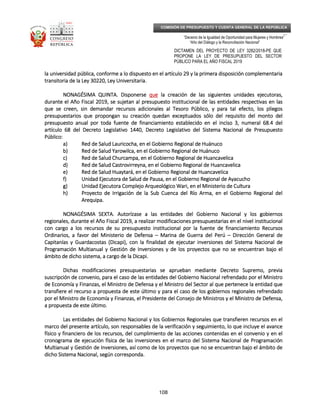 _____________________________________________________________________________
__
“Decenio de la Igualdad de Oportunidad para Mujeres y Hombres”
“Año del Diálogo y la Reconciliación Nacional”
DICTAMEN DEL PROYECTO DE LEY 3282/2018-PE QUE
PROPONE LA LEY DE PRESUPUESTO DEL SECTOR
PÚBLICO PARA EL AÑO FISCAL 2019
108
COMISIÓN DE PRESUPUESTO Y CUENTA GENERAL DE LA REPÚBLICA
la universidad pública, conforme a lo dispuesto en el artículo 29 y la primera disposición complementariala universidad pública, conforme a lo dispuesto en el artículo 29 y la primera disposición complementariala universidad pública, conforme a lo dispuesto en el artículo 29 y la primera disposición complementariala universidad pública, conforme a lo dispuesto en el artículo 29 y la primera disposición complementaria
transitoria de la Ley 30220, Ley Universitaria.transitoria de la Ley 30220, Ley Universitaria.transitoria de la Ley 30220, Ley Universitaria.transitoria de la Ley 30220, Ley Universitaria.
NONAGÉSIMA QUINTNONAGÉSIMA QUINTNONAGÉSIMA QUINTNONAGÉSIMA QUINTAAAA. Disponer. Disponer. Disponer. Disponersesesese quequequeque la creación de las siguientes unidades ejecutoras,la creación de las siguientes unidades ejecutoras,la creación de las siguientes unidades ejecutoras,la creación de las siguientes unidades ejecutoras,
durante el Año Fiscal 2019, se sujetadurante el Año Fiscal 2019, se sujetadurante el Año Fiscal 2019, se sujetadurante el Año Fiscal 2019, se sujetannnn al presupuesto institucional de las entidades respectivas en lasal presupuesto institucional de las entidades respectivas en lasal presupuesto institucional de las entidades respectivas en lasal presupuesto institucional de las entidades respectivas en las
que se creen, sin demandar recursos adicionales al Tesoro Público, y para tal efecto, los plique se creen, sin demandar recursos adicionales al Tesoro Público, y para tal efecto, los plique se creen, sin demandar recursos adicionales al Tesoro Público, y para tal efecto, los plique se creen, sin demandar recursos adicionales al Tesoro Público, y para tal efecto, los pliegosegosegosegos
presupuestarios que propongan su creación quedan exceptuados sólo del requisito del monto delpresupuestarios que propongan su creación quedan exceptuados sólo del requisito del monto delpresupuestarios que propongan su creación quedan exceptuados sólo del requisito del monto delpresupuestarios que propongan su creación quedan exceptuados sólo del requisito del monto del
presupuesto anual por toda fuente de financiamiento establecido en el inciso 3, numeral 68.4 delpresupuesto anual por toda fuente de financiamiento establecido en el inciso 3, numeral 68.4 delpresupuesto anual por toda fuente de financiamiento establecido en el inciso 3, numeral 68.4 delpresupuesto anual por toda fuente de financiamiento establecido en el inciso 3, numeral 68.4 del
artículo 68 del Decreto Legislativo 1440, Decreto Legislatiartículo 68 del Decreto Legislativo 1440, Decreto Legislatiartículo 68 del Decreto Legislativo 1440, Decreto Legislatiartículo 68 del Decreto Legislativo 1440, Decreto Legislativo del Sistema Nacional de Presupuestovo del Sistema Nacional de Presupuestovo del Sistema Nacional de Presupuestovo del Sistema Nacional de Presupuesto
Público:Público:Público:Público:
a)a)a)a) Red de Salud Lauricocha, en el Gobierno Regional de HuánucoRed de Salud Lauricocha, en el Gobierno Regional de HuánucoRed de Salud Lauricocha, en el Gobierno Regional de HuánucoRed de Salud Lauricocha, en el Gobierno Regional de Huánuco
b)b)b)b) Red de Salud Yarowilca, en el Gobierno Regional de HuánucoRed de Salud Yarowilca, en el Gobierno Regional de HuánucoRed de Salud Yarowilca, en el Gobierno Regional de HuánucoRed de Salud Yarowilca, en el Gobierno Regional de Huánuco
c)c)c)c) Red de Salud Churcampa, en el Gobierno Regional de HuancavelicaRed de Salud Churcampa, en el Gobierno Regional de HuancavelicaRed de Salud Churcampa, en el Gobierno Regional de HuancavelicaRed de Salud Churcampa, en el Gobierno Regional de Huancavelica
d)d)d)d) Red de SaludRed de SaludRed de SaludRed de Salud Castrovirreyna, en el Gobierno Regional de HuancavelicaCastrovirreyna, en el Gobierno Regional de HuancavelicaCastrovirreyna, en el Gobierno Regional de HuancavelicaCastrovirreyna, en el Gobierno Regional de Huancavelica
e)e)e)e) Red de Salud Huaytará, en el Gobierno Regional de HuancavelicaRed de Salud Huaytará, en el Gobierno Regional de HuancavelicaRed de Salud Huaytará, en el Gobierno Regional de HuancavelicaRed de Salud Huaytará, en el Gobierno Regional de Huancavelica
f)f)f)f) Unidad Ejecutora de Salud de Pausa, en el Gobierno Regional de AyacuchoUnidad Ejecutora de Salud de Pausa, en el Gobierno Regional de AyacuchoUnidad Ejecutora de Salud de Pausa, en el Gobierno Regional de AyacuchoUnidad Ejecutora de Salud de Pausa, en el Gobierno Regional de Ayacucho
g)g)g)g) Unidad Ejecutora Complejo Arqueológico Wari, en el MUnidad Ejecutora Complejo Arqueológico Wari, en el MUnidad Ejecutora Complejo Arqueológico Wari, en el MUnidad Ejecutora Complejo Arqueológico Wari, en el Ministerio de Culturainisterio de Culturainisterio de Culturainisterio de Cultura
h)h)h)h) Proyecto de Irrigación de la Sub Cuenca del RProyecto de Irrigación de la Sub Cuenca del RProyecto de Irrigación de la Sub Cuenca del RProyecto de Irrigación de la Sub Cuenca del Ríííío Arma, eno Arma, eno Arma, eno Arma, en el Gobierno Regional delel Gobierno Regional delel Gobierno Regional delel Gobierno Regional del
ArequipaArequipaArequipaArequipa....
NONAGÉSIMA SEXTNONAGÉSIMA SEXTNONAGÉSIMA SEXTNONAGÉSIMA SEXTA.A.A.A. AutorízaseAutorízaseAutorízaseAutorízase a las entidades del Gobierno Nacional y los gobiernosa las entidades del Gobierno Nacional y los gobiernosa las entidades del Gobierno Nacional y los gobiernosa las entidades del Gobierno Nacional y los gobiernos
regionales, durante el Año Fiscal 2019, a realizar modificaciones presupuestarias en el nivel institucionalregionales, durante el Año Fiscal 2019, a realizar modificaciones presupuestarias en el nivel institucionalregionales, durante el Año Fiscal 2019, a realizar modificaciones presupuestarias en el nivel institucionalregionales, durante el Año Fiscal 2019, a realizar modificaciones presupuestarias en el nivel institucional
con cargo a los recursos de su presupuesto institucional por la fuente de financiamiento Recucon cargo a los recursos de su presupuesto institucional por la fuente de financiamiento Recucon cargo a los recursos de su presupuesto institucional por la fuente de financiamiento Recucon cargo a los recursos de su presupuesto institucional por la fuente de financiamiento Recursosrsosrsosrsos
Ordinarios, a favor del Ministerio de DefensaOrdinarios, a favor del Ministerio de DefensaOrdinarios, a favor del Ministerio de DefensaOrdinarios, a favor del Ministerio de Defensa –––– Marina de Guerra del PerúMarina de Guerra del PerúMarina de Guerra del PerúMarina de Guerra del Perú –––– Dirección General deDirección General deDirección General deDirección General de
Capitanías y Guardacostas (Dicapi), con la finalidad de ejecutar inversiones del Sistema Nacional deCapitanías y Guardacostas (Dicapi), con la finalidad de ejecutar inversiones del Sistema Nacional deCapitanías y Guardacostas (Dicapi), con la finalidad de ejecutar inversiones del Sistema Nacional deCapitanías y Guardacostas (Dicapi), con la finalidad de ejecutar inversiones del Sistema Nacional de
Programación Multianual y Gestión de Inversiones y deProgramación Multianual y Gestión de Inversiones y deProgramación Multianual y Gestión de Inversiones y deProgramación Multianual y Gestión de Inversiones y de los proyectos que no se encuentran bajo ellos proyectos que no se encuentran bajo ellos proyectos que no se encuentran bajo ellos proyectos que no se encuentran bajo el
ámbito de dicho sistema, a cargo de la Dicapi.ámbito de dicho sistema, a cargo de la Dicapi.ámbito de dicho sistema, a cargo de la Dicapi.ámbito de dicho sistema, a cargo de la Dicapi.
Dichas modificaciones presupuestarias se aprueban mediante Decreto Supremo, previaDichas modificaciones presupuestarias se aprueban mediante Decreto Supremo, previaDichas modificaciones presupuestarias se aprueban mediante Decreto Supremo, previaDichas modificaciones presupuestarias se aprueban mediante Decreto Supremo, previa
suscripción de convenio, para el caso de las entidades del Gobierno Nacional refsuscripción de convenio, para el caso de las entidades del Gobierno Nacional refsuscripción de convenio, para el caso de las entidades del Gobierno Nacional refsuscripción de convenio, para el caso de las entidades del Gobierno Nacional refrendado por el Ministrorendado por el Ministrorendado por el Ministrorendado por el Ministro
de Economía y Finanzas, el Ministro de Defensa y el Ministro del Sector al que pertenece la entidad quede Economía y Finanzas, el Ministro de Defensa y el Ministro del Sector al que pertenece la entidad quede Economía y Finanzas, el Ministro de Defensa y el Ministro del Sector al que pertenece la entidad quede Economía y Finanzas, el Ministro de Defensa y el Ministro del Sector al que pertenece la entidad que
transfiere el recurso a propuesta de este último y para el caso de los gobiernos regionales refrendadotransfiere el recurso a propuesta de este último y para el caso de los gobiernos regionales refrendadotransfiere el recurso a propuesta de este último y para el caso de los gobiernos regionales refrendadotransfiere el recurso a propuesta de este último y para el caso de los gobiernos regionales refrendado
por el Ministro de Econompor el Ministro de Econompor el Ministro de Econompor el Ministro de Economía y Finanzas, el Presidente del Consejo de Ministros y el Ministro de Defensa,ía y Finanzas, el Presidente del Consejo de Ministros y el Ministro de Defensa,ía y Finanzas, el Presidente del Consejo de Ministros y el Ministro de Defensa,ía y Finanzas, el Presidente del Consejo de Ministros y el Ministro de Defensa,
a propuesta de este último.a propuesta de este último.a propuesta de este último.a propuesta de este último.
Las entidades del Gobierno Nacional y los Gobiernos Regionales que transfieren recursos en elLas entidades del Gobierno Nacional y los Gobiernos Regionales que transfieren recursos en elLas entidades del Gobierno Nacional y los Gobiernos Regionales que transfieren recursos en elLas entidades del Gobierno Nacional y los Gobiernos Regionales que transfieren recursos en el
marco del presente artículo, son responsables de la vmarco del presente artículo, son responsables de la vmarco del presente artículo, son responsables de la vmarco del presente artículo, son responsables de la verificación y seguimiento, lo que incluye el avanceerificación y seguimiento, lo que incluye el avanceerificación y seguimiento, lo que incluye el avanceerificación y seguimiento, lo que incluye el avance
físico y financiero de los recursos, del cumplimiento de las acciones contenidas en el convenio y en elfísico y financiero de los recursos, del cumplimiento de las acciones contenidas en el convenio y en elfísico y financiero de los recursos, del cumplimiento de las acciones contenidas en el convenio y en elfísico y financiero de los recursos, del cumplimiento de las acciones contenidas en el convenio y en el
cronograma de ejecución física de las inversiones en el marco del Sistema Nacional de Programacióncronograma de ejecución física de las inversiones en el marco del Sistema Nacional de Programacióncronograma de ejecución física de las inversiones en el marco del Sistema Nacional de Programacióncronograma de ejecución física de las inversiones en el marco del Sistema Nacional de Programación
MMMMultianual y Gestión de Inversiones, así como de los proyectos que no se encuentran bajo el ámbito deultianual y Gestión de Inversiones, así como de los proyectos que no se encuentran bajo el ámbito deultianual y Gestión de Inversiones, así como de los proyectos que no se encuentran bajo el ámbito deultianual y Gestión de Inversiones, así como de los proyectos que no se encuentran bajo el ámbito de
dicho Sistema Nacional, según corresponda.dicho Sistema Nacional, según corresponda.dicho Sistema Nacional, según corresponda.dicho Sistema Nacional, según corresponda.
 