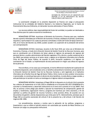 _____________________________________________________________________________
__
“Decenio de la Igualdad de Oportunidad para Mujeres y Hombres”
“Año del Diálogo y la Reconciliación Nacional”
DICTAMEN DEL PROYECTO DE LEY 3282/2018-PE QUE
PROPONE LA LEY DE PRESUPUESTO DEL SECTOR
PÚBLICO PARA EL AÑO FISCAL 2019
109
COMISIÓN DE PRESUPUESTO Y CUENTA GENERAL DE LA REPÚBLICA
La autorización otorgada en la presente disposición se financia con cargo al presupuestoLa autorización otorgada en la presente disposición se financia con cargo al presupuestoLa autorización otorgada en la presente disposición se financia con cargo al presupuestoLa autorización otorgada en la presente disposición se financia con cargo al presupuesto
institucional de lasinstitucional de lasinstitucional de lasinstitucional de las entidades del Gobierno Nacional y los Gobiernos Regionales, por la fuente deentidades del Gobierno Nacional y los Gobiernos Regionales, por la fuente deentidades del Gobierno Nacional y los Gobiernos Regionales, por la fuente deentidades del Gobierno Nacional y los Gobiernos Regionales, por la fuente de
financiamiento Recursos Ordinarios, sin demandar recursos adicionales al Tesoro Público.financiamiento Recursos Ordinarios, sin demandar recursos adicionales al Tesoro Público.financiamiento Recursos Ordinarios, sin demandar recursos adicionales al Tesoro Público.financiamiento Recursos Ordinarios, sin demandar recursos adicionales al Tesoro Público.
Los recursos públicos, bajo responsabilidad del titular de la entidad, no pueden ser destLos recursos públicos, bajo responsabilidad del titular de la entidad, no pueden ser destLos recursos públicos, bajo responsabilidad del titular de la entidad, no pueden ser destLos recursos públicos, bajo responsabilidad del titular de la entidad, no pueden ser destinados ainados ainados ainados a
fines distintos para los cuales se autorizó la transferencia.fines distintos para los cuales se autorizó la transferencia.fines distintos para los cuales se autorizó la transferencia.fines distintos para los cuales se autorizó la transferencia.
NONAGÉSIMA SÉPTIMNONAGÉSIMA SÉPTIMNONAGÉSIMA SÉPTIMNONAGÉSIMA SÉPTIMA.A.A.A. Autorícese al Ministerio de Economía y Finanzas para que, medianteAutorícese al Ministerio de Economía y Finanzas para que, medianteAutorícese al Ministerio de Economía y Finanzas para que, medianteAutorícese al Ministerio de Economía y Finanzas para que, mediante
decreto supremo refrendado por el Ministro de Economía y Finanzas, establezca el período, condicidecreto supremo refrendado por el Ministro de Economía y Finanzas, establezca el período, condicidecreto supremo refrendado por el Ministro de Economía y Finanzas, establezca el período, condicidecreto supremo refrendado por el Ministro de Economía y Finanzas, establezca el período, condiciones,ones,ones,ones,
requisitos y oportunidad en los cuales las personas contratadas a través del Fondo de Apoyo Gerencialrequisitos y oportunidad en los cuales las personas contratadas a través del Fondo de Apoyo Gerencialrequisitos y oportunidad en los cuales las personas contratadas a través del Fondo de Apoyo Gerencialrequisitos y oportunidad en los cuales las personas contratadas a través del Fondo de Apoyo Gerencial ––––
FAG, en el marco del Decreto Ley 25650, puedan acceder a la suspensión de la prestación del servicioFAG, en el marco del Decreto Ley 25650, puedan acceder a la suspensión de la prestación del servicioFAG, en el marco del Decreto Ley 25650, puedan acceder a la suspensión de la prestación del servicioFAG, en el marco del Decreto Ley 25650, puedan acceder a la suspensión de la prestación del servicio
con contraprestación.con contraprestación.con contraprestación.con contraprestación.
NONAGÉSIMA OCTAVNONAGÉSIMA OCTAVNONAGÉSIMA OCTAVNONAGÉSIMA OCTAVA.A.A.A. Autorizase, durante el año fiscal 2019, por única vez al Ministerio deAutorizase, durante el año fiscal 2019, por única vez al Ministerio deAutorizase, durante el año fiscal 2019, por única vez al Ministerio deAutorizase, durante el año fiscal 2019, por única vez al Ministerio de
Economía y Finanzas, a través de la Dirección General de Gestión Fiscal de los Recursos Humanos, paraEconomía y Finanzas, a través de la Dirección General de Gestión Fiscal de los Recursos Humanos, paraEconomía y Finanzas, a través de la Dirección General de Gestión Fiscal de los Recursos Humanos, paraEconomía y Finanzas, a través de la Dirección General de Gestión Fiscal de los Recursos Humanos, para
que en coordinación con el Ministerio de Salud, adecúe el régimen de percepción deque en coordinación con el Ministerio de Salud, adecúe el régimen de percepción deque en coordinación con el Ministerio de Salud, adecúe el régimen de percepción deque en coordinación con el Ministerio de Salud, adecúe el régimen de percepción de ingresos delingresos delingresos delingresos del
personal técnico y auxiliar administrativo del Decreto Legislativo 276 y técnico y auxiliar asistencial de lapersonal técnico y auxiliar administrativo del Decreto Legislativo 276 y técnico y auxiliar asistencial de lapersonal técnico y auxiliar administrativo del Decreto Legislativo 276 y técnico y auxiliar asistencial de lapersonal técnico y auxiliar administrativo del Decreto Legislativo 276 y técnico y auxiliar asistencial de la
Ley 28561 que presten servicios en el sector salud, y registre en el Aplicativo Informático de la PlanillaLey 28561 que presten servicios en el sector salud, y registre en el Aplicativo Informático de la PlanillaLey 28561 que presten servicios en el sector salud, y registre en el Aplicativo Informático de la PlanillaLey 28561 que presten servicios en el sector salud, y registre en el Aplicativo Informático de la Planilla
Única de Pago del SectorÚnica de Pago del SectorÚnica de Pago del SectorÚnica de Pago del Sector Público, de acuerdo al perfil, formación académica y el régimen dePúblico, de acuerdo al perfil, formación académica y el régimen dePúblico, de acuerdo al perfil, formación académica y el régimen dePúblico, de acuerdo al perfil, formación académica y el régimen de
contratación con el Estado. La implementación de esta autorización en ningún caso afecta los ingresoscontratación con el Estado. La implementación de esta autorización en ningún caso afecta los ingresoscontratación con el Estado. La implementación de esta autorización en ningún caso afecta los ingresoscontratación con el Estado. La implementación de esta autorización en ningún caso afecta los ingresos
de las personas.de las personas.de las personas.de las personas.
Para tal efecto, en los casos que corresponda, el monto diferencial rPara tal efecto, en los casos que corresponda, el monto diferencial rPara tal efecto, en los casos que corresponda, el monto diferencial rPara tal efecto, en los casos que corresponda, el monto diferencial resultante de la aplicación deesultante de la aplicación deesultante de la aplicación deesultante de la aplicación de
la presente disposición, será considerado como un beneficio extraordinario transitorio, previa opinión dela presente disposición, será considerado como un beneficio extraordinario transitorio, previa opinión dela presente disposición, será considerado como un beneficio extraordinario transitorio, previa opinión dela presente disposición, será considerado como un beneficio extraordinario transitorio, previa opinión de
la Dirección General de Gestión Fiscal de los Recursos Humanos y será registrado en el Aplicativola Dirección General de Gestión Fiscal de los Recursos Humanos y será registrado en el Aplicativola Dirección General de Gestión Fiscal de los Recursos Humanos y será registrado en el Aplicativola Dirección General de Gestión Fiscal de los Recursos Humanos y será registrado en el Aplicativo
Informático de la PlanInformático de la PlanInformático de la PlanInformático de la Planilla Única de Pago del Sector Público. Dicho monto no tiene carácter remunerativoilla Única de Pago del Sector Público. Dicho monto no tiene carácter remunerativoilla Única de Pago del Sector Público. Dicho monto no tiene carácter remunerativoilla Única de Pago del Sector Público. Dicho monto no tiene carácter remunerativo
ni pensionable, no constituye base para el cálculo de otros beneficios, no está afecta a cargas sociales, yni pensionable, no constituye base para el cálculo de otros beneficios, no está afecta a cargas sociales, yni pensionable, no constituye base para el cálculo de otros beneficios, no está afecta a cargas sociales, yni pensionable, no constituye base para el cálculo de otros beneficios, no está afecta a cargas sociales, y
será percibido por el servidor en tanto se mantenga en el régimenserá percibido por el servidor en tanto se mantenga en el régimenserá percibido por el servidor en tanto se mantenga en el régimenserá percibido por el servidor en tanto se mantenga en el régimen laboral correspondiente.laboral correspondiente.laboral correspondiente.laboral correspondiente.
NONAGÉSIMA NOVENNONAGÉSIMA NOVENNONAGÉSIMA NOVENNONAGÉSIMA NOVENA.A.A.A. Exceptúase al Pliego 028 de lo dispuesto en el artículo 6 de la presenteExceptúase al Pliego 028 de lo dispuesto en el artículo 6 de la presenteExceptúase al Pliego 028 de lo dispuesto en el artículo 6 de la presenteExceptúase al Pliego 028 de lo dispuesto en el artículo 6 de la presente
ley a efectos de implementar en el año 2019 lo establecido en el Acuerdo 091ley a efectos de implementar en el año 2019 lo establecido en el Acuerdo 091ley a efectos de implementar en el año 2019 lo establecido en el Acuerdo 091ley a efectos de implementar en el año 2019 lo establecido en el Acuerdo 091----2017201720172017----2018/MESA2018/MESA2018/MESA2018/MESA----CR yCR yCR yCR y
concretar su fortalecimiento y desarrollconcretar su fortalecimiento y desarrollconcretar su fortalecimiento y desarrollconcretar su fortalecimiento y desarrollo institucional en el marco de lo previsto en la Ley 30647. Parao institucional en el marco de lo previsto en la Ley 30647. Parao institucional en el marco de lo previsto en la Ley 30647. Parao institucional en el marco de lo previsto en la Ley 30647. Para
ello, se autoriza a dicho pliego para diseñar y ejecutar los lineamientos de compensación, gestión deello, se autoriza a dicho pliego para diseñar y ejecutar los lineamientos de compensación, gestión deello, se autoriza a dicho pliego para diseñar y ejecutar los lineamientos de compensación, gestión deello, se autoriza a dicho pliego para diseñar y ejecutar los lineamientos de compensación, gestión de
empleo y rendimiento, organización interna y programa de incentivos por retiro voluntarioempleo y rendimiento, organización interna y programa de incentivos por retiro voluntarioempleo y rendimiento, organización interna y programa de incentivos por retiro voluntarioempleo y rendimiento, organización interna y programa de incentivos por retiro voluntario, a fin de, a fin de, a fin de, a fin de
optimizar su política de gestión de recursos humanos y otras acciones afines, de acuerdo con susoptimizar su política de gestión de recursos humanos y otras acciones afines, de acuerdo con susoptimizar su política de gestión de recursos humanos y otras acciones afines, de acuerdo con susoptimizar su política de gestión de recursos humanos y otras acciones afines, de acuerdo con sus
documentos de gestión y demás disposiciones que emita para tal fin. Adicionalmente, precísase que eldocumentos de gestión y demás disposiciones que emita para tal fin. Adicionalmente, precísase que eldocumentos de gestión y demás disposiciones que emita para tal fin. Adicionalmente, precísase que eldocumentos de gestión y demás disposiciones que emita para tal fin. Adicionalmente, precísase que el
Pliego 028 se encuentra exonerado del artículoPliego 028 se encuentra exonerado del artículoPliego 028 se encuentra exonerado del artículoPliego 028 se encuentra exonerado del artículo 9 de la presente ley y del artículo 2 del Decreto de9 de la presente ley y del artículo 2 del Decreto de9 de la presente ley y del artículo 2 del Decreto de9 de la presente ley y del artículo 2 del Decreto de
Urgencia 038Urgencia 038Urgencia 038Urgencia 038---- 2006.2006.2006.2006.
Los procedimientos, alcances y montos para la aplicación de las políticas, programas yLos procedimientos, alcances y montos para la aplicación de las políticas, programas yLos procedimientos, alcances y montos para la aplicación de las políticas, programas yLos procedimientos, alcances y montos para la aplicación de las políticas, programas y
lineamientos a que se refiere el párrafo anterior son autorizados por acuerdo de Mesa Directivalineamientos a que se refiere el párrafo anterior son autorizados por acuerdo de Mesa Directivalineamientos a que se refiere el párrafo anterior son autorizados por acuerdo de Mesa Directivalineamientos a que se refiere el párrafo anterior son autorizados por acuerdo de Mesa Directiva y sey sey sey se
financian con cargo a su presupuesto institucional.financian con cargo a su presupuesto institucional.financian con cargo a su presupuesto institucional.financian con cargo a su presupuesto institucional.
 