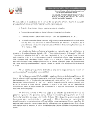 _____________________________________________________________________________
__
“Decenio de la Igualdad de Oportunidad para Mujeres y Hombres”
“Año del Diálogo y la Reconciliación Nacional”
DICTAMEN DEL PROYECTO DE LEY 3282/2018-PE QUE
PROPONE LA LEY DE PRESUPUESTO DEL SECTOR
PÚBLICO PARA EL AÑO FISCAL 2019
11
COMISIÓN DE PRESUPUESTO Y CUENTA GENERAL DE LA REPÚBLICA
fin, exonerado de lo establecido en el numeral 9.5 del presente artículo. Durante la ejecución
presupuestaria, la citada restricción no comprende los siguientes casos:
a) Creación, desactivación, fusión o reestructuración de entidades.
b) Traspaso de competencias en el marco del proceso de descentralización.
c) La habilitación de la Específica del Gasto 2.3.2 8.1 5 “Vacaciones truncas de C.A.S.”.
d) Las modificaciones en el nivel funcional programático que se realicen hasta el 29 de marzo
del año 2019. Las solicitudes de informe favorable, en atención a lo regulado en el
presente inciso, solo pueden ser presentadas al Ministerio de Economía y Finanzas hasta el
15 de marzo de 2019.
Las entidades del Gobierno Nacional y los gobiernos regionales, para las habilitaciones o
anulaciones de las Específicas del Gasto 2.3.2 8.1 1 “Contrato Administrativo de Servicios”, 2.3.2 8.1 2
“Contribuciones a EsSalud de C.A.S.” y 2.3.2 8.1 4 “Aguinaldos de C.A.S.” por aplicación de los casos
indicados en los incisos a), b) y d) del presente numeral , requieren del informe previo favorable de la
Dirección General de Presupuesto Público (DGPP), sobre la base de la información registrada en el
Aplicativo Informático para el Registro Centralizado de Planillas y de Datos de los Recursos Humanos
del Sector Público que debe remitir la Dirección General de Gestión Fiscal de los Recursos Humanos a
la DGPP.
9.5. Los créditos presupuestarios destinados al pago de las cargas sociales no pueden ser
destinados a otras finalidades, bajo responsabilidad.
9.6. Prohíbese, durante el Año Fiscal 2019, a los pliegos Ministerio de Defensa y Ministerio del
Interior efectuar modificaciones presupuestarias en el nivel funcional programático con cargo a las
Partidas de Gasto 2.3.1 3. “Combustibles, Carburantes, Lubricantes y Afines”, 2.3.1 1. 1 1 “Alimentos y
Bebidas para consumo humano” y 2.3.2 7. 11 5 “Servicios de alimentación de consumo humano” con
el fin de habilitar a otras partidas, genéricas o específicas del gasto de sus presupuestos
institucionales, salvo las habilitaciones que se realicen en la indicada partida entre las unidades
ejecutoras del mismo pliego.
9.7. Prohíbese, durante el Año Fiscal 2019, a las entidades del Gobierno Nacional, los
gobiernos regionales y los gobiernos locales, efectuar modificaciones presupuestarias en el nivel
funcional programático con cargo a las Partidas de Gasto 2.3.1.6 (repuestos y accesorios), 2.3.1.11
(suministros para mantenimiento y reparación) y 2.3.2.4 (servicios de mantenimiento,
acondicionamiento y reparaciones), con el fin de habilitar a otras partidas, genéricas o específicas del
gasto de sus presupuestos institucionales, salvo las habilitaciones que se realicen entre o dentro de las
indicadas partidas de gasto en la misma unidad ejecutora o entre unidades ejecutoras del mismo
pliego.
 