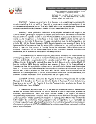 _____________________________________________________________________________
__
“Decenio de la Igualdad de Oportunidad para Mujeres y Hombres”
“Año del Diálogo y la Reconciliación Nacional”
DICTAMEN DEL PROYECTO DE LEY 3282/2018-PE QUE
PROPONE LA LEY DE PRESUPUESTO DEL SECTOR
PÚBLICO PARA EL AÑO FISCAL 2019
110
COMISIÓN DE PRESUPUESTO Y CUENTA GENERAL DE LA REPÚBLICA
CENTÉSIMA.CENTÉSIMA.CENTÉSIMA.CENTÉSIMA. . Precísase que, en el marco de lo dispuesto en la nonagésima primera disposición. Precísase que, en el marco de lo dispuesto en la nonagésima primera disposición. Precísase que, en el marco de lo dispuesto en la nonagésima primera disposición. Precísase que, en el marco de lo dispuesto en la nonagésima primera disposición
complementaria final de la Ley 30693, el Pliego 028 se encuentra exceptuado de la aplicación de lascomplementaria final de la Ley 30693, el Pliego 028 se encuentra exceptuado de la aplicación de lascomplementaria final de la Ley 30693, el Pliego 028 se encuentra exceptuado de la aplicación de lascomplementaria final de la Ley 30693, el Pliego 028 se encuentra exceptuado de la aplicación de las
normnormnormnormas legales señaladas en el artículo 50 de la Ley 30680, así como de sus modificatorias, disposicionesas legales señaladas en el artículo 50 de la Ley 30680, así como de sus modificatorias, disposicionesas legales señaladas en el artículo 50 de la Ley 30680, así como de sus modificatorias, disposicionesas legales señaladas en el artículo 50 de la Ley 30680, así como de sus modificatorias, disposiciones
reglamentarias y sustitutorias, únicamente para los supuestos previstos en dicho artículo.reglamentarias y sustitutorias, únicamente para los supuestos previstos en dicho artículo.reglamentarias y sustitutorias, únicamente para los supuestos previstos en dicho artículo.reglamentarias y sustitutorias, únicamente para los supuestos previstos en dicho artículo.
Asimismo, a fin de garantizar la continuidad de los proyectosAsimismo, a fin de garantizar la continuidad de los proyectosAsimismo, a fin de garantizar la continuidad de los proyectosAsimismo, a fin de garantizar la continuidad de los proyectos de inversión del Pliego 028, sede inversión del Pliego 028, sede inversión del Pliego 028, sede inversión del Pliego 028, se
autoriza al Poder Ejecutivo para incorporar los créditos presupuestarios de la fuente de financiamientoautoriza al Poder Ejecutivo para incorporar los créditos presupuestarios de la fuente de financiamientoautoriza al Poder Ejecutivo para incorporar los créditos presupuestarios de la fuente de financiamientoautoriza al Poder Ejecutivo para incorporar los créditos presupuestarios de la fuente de financiamiento
Recursos Ordinarios asignados para tal fin en el Año Fiscal 2018 no devengados al 31 de diciembre delRecursos Ordinarios asignados para tal fin en el Año Fiscal 2018 no devengados al 31 de diciembre delRecursos Ordinarios asignados para tal fin en el Año Fiscal 2018 no devengados al 31 de diciembre delRecursos Ordinarios asignados para tal fin en el Año Fiscal 2018 no devengados al 31 de diciembre del
mismo año. La incomismo año. La incomismo año. La incomismo año. La incorporación se realiza hasta el 31 de marzo de 2019 mediante decreto supremorporación se realiza hasta el 31 de marzo de 2019 mediante decreto supremorporación se realiza hasta el 31 de marzo de 2019 mediante decreto supremorporación se realiza hasta el 31 de marzo de 2019 mediante decreto supremo
refrendado por el ministro de Economía y Finanzas, exceptuándose, para ello, de lo dispuesto en losrefrendado por el ministro de Economía y Finanzas, exceptuándose, para ello, de lo dispuesto en losrefrendado por el ministro de Economía y Finanzas, exceptuándose, para ello, de lo dispuesto en losrefrendado por el ministro de Economía y Finanzas, exceptuándose, para ello, de lo dispuesto en los
artículos 18 y 20 del Decreto Legislativo 1276, Decreto Legislativo que aprueba eartículos 18 y 20 del Decreto Legislativo 1276, Decreto Legislativo que aprueba eartículos 18 y 20 del Decreto Legislativo 1276, Decreto Legislativo que aprueba eartículos 18 y 20 del Decreto Legislativo 1276, Decreto Legislativo que aprueba el Marco de lal Marco de lal Marco de lal Marco de la
Responsabilidad y Transparencia Fiscal del Sector Público no Financiero, y sus modificatorias. Para talResponsabilidad y Transparencia Fiscal del Sector Público no Financiero, y sus modificatorias. Para talResponsabilidad y Transparencia Fiscal del Sector Público no Financiero, y sus modificatorias. Para talResponsabilidad y Transparencia Fiscal del Sector Público no Financiero, y sus modificatorias. Para tal
efecto, el Pliego 028 debe remitir a la Dirección General de Presupuesto Público del Ministerio deefecto, el Pliego 028 debe remitir a la Dirección General de Presupuesto Público del Ministerio deefecto, el Pliego 028 debe remitir a la Dirección General de Presupuesto Público del Ministerio deefecto, el Pliego 028 debe remitir a la Dirección General de Presupuesto Público del Ministerio de
Economía y Finanzas su solicitud de incEconomía y Finanzas su solicitud de incEconomía y Finanzas su solicitud de incEconomía y Finanzas su solicitud de incorporación de recursos, suscrita por su titular, con el informeorporación de recursos, suscrita por su titular, con el informeorporación de recursos, suscrita por su titular, con el informeorporación de recursos, suscrita por su titular, con el informe
favorable del jefe de la Oficina de Presupuesto o el que haga sus veces.favorable del jefe de la Oficina de Presupuesto o el que haga sus veces.favorable del jefe de la Oficina de Presupuesto o el que haga sus veces.favorable del jefe de la Oficina de Presupuesto o el que haga sus veces.
CENTÉSIMA PRIMERCENTÉSIMA PRIMERCENTÉSIMA PRIMERCENTÉSIMA PRIMERA.A.A.A. De manera excepcional, se autoriza al Poder Ejecutivo para incorporar losDe manera excepcional, se autoriza al Poder Ejecutivo para incorporar losDe manera excepcional, se autoriza al Poder Ejecutivo para incorporar losDe manera excepcional, se autoriza al Poder Ejecutivo para incorporar los
créditos presupuestarioscréditos presupuestarioscréditos presupuestarioscréditos presupuestarios de la fuente de financiamiento Recursos Ordinarios del Pliego 028, de partidasde la fuente de financiamiento Recursos Ordinarios del Pliego 028, de partidasde la fuente de financiamiento Recursos Ordinarios del Pliego 028, de partidasde la fuente de financiamiento Recursos Ordinarios del Pliego 028, de partidas
distintas a las destinadas a proyectos de inversión asignados para el año 2018 y que no sean devengadosdistintas a las destinadas a proyectos de inversión asignados para el año 2018 y que no sean devengadosdistintas a las destinadas a proyectos de inversión asignados para el año 2018 y que no sean devengadosdistintas a las destinadas a proyectos de inversión asignados para el año 2018 y que no sean devengados
al 31 de diciembre de dicho año, exceptuándose, para ello, de lo dispuestal 31 de diciembre de dicho año, exceptuándose, para ello, de lo dispuestal 31 de diciembre de dicho año, exceptuándose, para ello, de lo dispuestal 31 de diciembre de dicho año, exceptuándose, para ello, de lo dispuesto en los artículos 18 y 20 delo en los artículos 18 y 20 delo en los artículos 18 y 20 delo en los artículos 18 y 20 del
Decreto Legislativo 1276, Decreto Legislativo que aprueba el Marco de la Responsabilidad yDecreto Legislativo 1276, Decreto Legislativo que aprueba el Marco de la Responsabilidad yDecreto Legislativo 1276, Decreto Legislativo que aprueba el Marco de la Responsabilidad yDecreto Legislativo 1276, Decreto Legislativo que aprueba el Marco de la Responsabilidad y
Transparencia Fiscal del Sector Público no Financiero, y sus modificatorias. La incorporación se realizaTransparencia Fiscal del Sector Público no Financiero, y sus modificatorias. La incorporación se realizaTransparencia Fiscal del Sector Público no Financiero, y sus modificatorias. La incorporación se realizaTransparencia Fiscal del Sector Público no Financiero, y sus modificatorias. La incorporación se realiza
hasta el 31 de marzo de 2019hasta el 31 de marzo de 2019hasta el 31 de marzo de 2019hasta el 31 de marzo de 2019 mediante decreto supremo refrendado por el ministro de Economía ymediante decreto supremo refrendado por el ministro de Economía ymediante decreto supremo refrendado por el ministro de Economía ymediante decreto supremo refrendado por el ministro de Economía y
Finanzas. Para tal efecto, el Pliego 028 debe remitir a la Dirección General de Presupuesto Público delFinanzas. Para tal efecto, el Pliego 028 debe remitir a la Dirección General de Presupuesto Público delFinanzas. Para tal efecto, el Pliego 028 debe remitir a la Dirección General de Presupuesto Público delFinanzas. Para tal efecto, el Pliego 028 debe remitir a la Dirección General de Presupuesto Público del
Ministerio de Economía y Finanzas su solicitud de incorporación de recursos, suscritaMinisterio de Economía y Finanzas su solicitud de incorporación de recursos, suscritaMinisterio de Economía y Finanzas su solicitud de incorporación de recursos, suscritaMinisterio de Economía y Finanzas su solicitud de incorporación de recursos, suscrita por su titular, conpor su titular, conpor su titular, conpor su titular, con
el informe favorable del jefe de la Oficina de Presupuesto o el que haga sus veces.el informe favorable del jefe de la Oficina de Presupuesto o el que haga sus veces.el informe favorable del jefe de la Oficina de Presupuesto o el que haga sus veces.el informe favorable del jefe de la Oficina de Presupuesto o el que haga sus veces.
CENTÉSIMA SEGUNDA.CENTÉSIMA SEGUNDA.CENTÉSIMA SEGUNDA.CENTÉSIMA SEGUNDA. Continuidad del Proyecto de Inversión “Mejoramiento del MercadoContinuidad del Proyecto de Inversión “Mejoramiento del MercadoContinuidad del Proyecto de Inversión “Mejoramiento del MercadoContinuidad del Proyecto de Inversión “Mejoramiento del Mercado
Municipal de la Ciudad de San Antonio del Estrecho, Distrito de PutuMunicipal de la Ciudad de San Antonio del Estrecho, Distrito de PutuMunicipal de la Ciudad de San Antonio del Estrecho, Distrito de PutuMunicipal de la Ciudad de San Antonio del Estrecho, Distrito de Putumayo, Provincia de Putumayo,mayo, Provincia de Putumayo,mayo, Provincia de Putumayo,mayo, Provincia de Putumayo,
Departamento de Loreto” y del Proyecto de Inversión "Mejoramiento y ampliación del Servicio deDepartamento de Loreto” y del Proyecto de Inversión "Mejoramiento y ampliación del Servicio deDepartamento de Loreto” y del Proyecto de Inversión "Mejoramiento y ampliación del Servicio deDepartamento de Loreto” y del Proyecto de Inversión "Mejoramiento y ampliación del Servicio de
Tráfico Marítimo del Puerto del Callao"Tráfico Marítimo del Puerto del Callao"Tráfico Marítimo del Puerto del Callao"Tráfico Marítimo del Puerto del Callao"
1.1.1.1. Para asegurar, en el Año Fiscal 2019, la ejecución del proyecto de inversión “MejoramientoPara asegurar, en el Año Fiscal 2019, la ejecución del proyecto de inversión “MejoramientoPara asegurar, en el Año Fiscal 2019, la ejecución del proyecto de inversión “MejoramientoPara asegurar, en el Año Fiscal 2019, la ejecución del proyecto de inversión “Mejoramiento
del Mercado Municipal de la Ciudad de San Antonio del Estrecho, Distrito de Putumayo, Provincia dedel Mercado Municipal de la Ciudad de San Antonio del Estrecho, Distrito de Putumayo, Provincia dedel Mercado Municipal de la Ciudad de San Antonio del Estrecho, Distrito de Putumayo, Provincia dedel Mercado Municipal de la Ciudad de San Antonio del Estrecho, Distrito de Putumayo, Provincia de
Putumayo, Departamento de Loreto”, con código unificado 2379905, yPutumayo, Departamento de Loreto”, con código unificado 2379905, yPutumayo, Departamento de Loreto”, con código unificado 2379905, yPutumayo, Departamento de Loreto”, con código unificado 2379905, y del proyecto de inversióndel proyecto de inversióndel proyecto de inversióndel proyecto de inversión
"Mejoramiento y ampliación del Servicio de Tráfico Marítimo del Puerto del Callao" con código unificado"Mejoramiento y ampliación del Servicio de Tráfico Marítimo del Puerto del Callao" con código unificado"Mejoramiento y ampliación del Servicio de Tráfico Marítimo del Puerto del Callao" con código unificado"Mejoramiento y ampliación del Servicio de Tráfico Marítimo del Puerto del Callao" con código unificado
2272159, autorízase al Poder Ejecutivo para incorporar en el presupuesto institucional del Ministerio de2272159, autorízase al Poder Ejecutivo para incorporar en el presupuesto institucional del Ministerio de2272159, autorízase al Poder Ejecutivo para incorporar en el presupuesto institucional del Ministerio de2272159, autorízase al Poder Ejecutivo para incorporar en el presupuesto institucional del Ministerio de
la Producción y della Producción y della Producción y della Producción y del Ministerio de Defensa, respectivamente, correspondiente al Año Fiscal 2019, losMinisterio de Defensa, respectivamente, correspondiente al Año Fiscal 2019, losMinisterio de Defensa, respectivamente, correspondiente al Año Fiscal 2019, losMinisterio de Defensa, respectivamente, correspondiente al Año Fiscal 2019, los
créditos presupuestarios, por la fuente decréditos presupuestarios, por la fuente decréditos presupuestarios, por la fuente decréditos presupuestarios, por la fuente de ﬁnanciamiento Recursos Ordinarios, que fueron destinados enﬁnanciamiento Recursos Ordinarios, que fueron destinados enﬁnanciamiento Recursos Ordinarios, que fueron destinados enﬁnanciamiento Recursos Ordinarios, que fueron destinados en
el presupuesto institucional del Año Fiscal 2018 de dichas entidades parael presupuesto institucional del Año Fiscal 2018 de dichas entidades parael presupuesto institucional del Año Fiscal 2018 de dichas entidades parael presupuesto institucional del Año Fiscal 2018 de dichas entidades para dichos proyectos de inversión ydichos proyectos de inversión ydichos proyectos de inversión ydichos proyectos de inversión y
que no fueron ejecutados.que no fueron ejecutados.que no fueron ejecutados.que no fueron ejecutados.
 