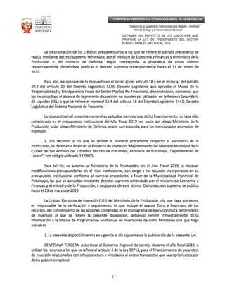 _____________________________________________________________________________
__
“Decenio de la Igualdad de Oportunidad para Mujeres y Hombres”
“Año del Diálogo y la Reconciliación Nacional”
DICTAMEN DEL PROYECTO DE LEY 3282/2018-PE QUE
PROPONE LA LEY DE PRESUPUESTO DEL SECTOR
PÚBLICO PARA EL AÑO FISCAL 2019
111
COMISIÓN DE PRESUPUESTO Y CUENTA GENERAL DE LA REPÚBLICA
La incorporación de los créditos presupuestarios a los que se refiere el párrafo precedente seLa incorporación de los créditos presupuestarios a los que se refiere el párrafo precedente seLa incorporación de los créditos presupuestarios a los que se refiere el párrafo precedente seLa incorporación de los créditos presupuestarios a los que se refiere el párrafo precedente se
realiza mediante decreto supremo refrendado por el ministro de Economía y Finanzas y el ministro derealiza mediante decreto supremo refrendado por el ministro de Economía y Finanzas y el ministro derealiza mediante decreto supremo refrendado por el ministro de Economía y Finanzas y el ministro derealiza mediante decreto supremo refrendado por el ministro de Economía y Finanzas y el ministro de lalalala
Producción o del ministro de Defensa, según corresponda, a propuesta de estos últimosProducción o del ministro de Defensa, según corresponda, a propuesta de estos últimosProducción o del ministro de Defensa, según corresponda, a propuesta de estos últimosProducción o del ministro de Defensa, según corresponda, a propuesta de estos últimos
respectivamente, debiéndose publicar el decreto supremo correspondiente hasta el 31 de enero derespectivamente, debiéndose publicar el decreto supremo correspondiente hasta el 31 de enero derespectivamente, debiéndose publicar el decreto supremo correspondiente hasta el 31 de enero derespectivamente, debiéndose publicar el decreto supremo correspondiente hasta el 31 de enero de
2019.2019.2019.2019.
Para ello, exceptúase de lo dispuesto en elPara ello, exceptúase de lo dispuesto en elPara ello, exceptúase de lo dispuesto en elPara ello, exceptúase de lo dispuesto en el incisoincisoincisoinciso a) del artíca) del artíca) del artíca) del artículo 18 y en elulo 18 y en elulo 18 y en elulo 18 y en el incisoincisoincisoinciso a) del párrafoa) del párrafoa) del párrafoa) del párrafo
20.3 del artículo 20 del Decreto Legislativo 1276, Decreto Legislativo que aprueba el Marco de la20.3 del artículo 20 del Decreto Legislativo 1276, Decreto Legislativo que aprueba el Marco de la20.3 del artículo 20 del Decreto Legislativo 1276, Decreto Legislativo que aprueba el Marco de la20.3 del artículo 20 del Decreto Legislativo 1276, Decreto Legislativo que aprueba el Marco de la
Responsabilidad y Transparencia Fiscal del Sector Público No Financiero, disponiéndose, asimismo, queResponsabilidad y Transparencia Fiscal del Sector Público No Financiero, disponiéndose, asimismo, queResponsabilidad y Transparencia Fiscal del Sector Público No Financiero, disponiéndose, asimismo, queResponsabilidad y Transparencia Fiscal del Sector Público No Financiero, disponiéndose, asimismo, que
los recursos bajo elos recursos bajo elos recursos bajo elos recursos bajo el alcance de la presente disposición no pueden ser utilizados en la Reserva Secundarial alcance de la presente disposición no pueden ser utilizados en la Reserva Secundarial alcance de la presente disposición no pueden ser utilizados en la Reserva Secundarial alcance de la presente disposición no pueden ser utilizados en la Reserva Secundaria
de Liquidez (RSL) a que se refiere elde Liquidez (RSL) a que se refiere elde Liquidez (RSL) a que se refiere elde Liquidez (RSL) a que se refiere el numeralnumeralnumeralnumeral 16.4 del artículo 16 del Decreto Legislativo 1441, Decreto16.4 del artículo 16 del Decreto Legislativo 1441, Decreto16.4 del artículo 16 del Decreto Legislativo 1441, Decreto16.4 del artículo 16 del Decreto Legislativo 1441, Decreto
Legislativo del Sistema Nacional de Tesorería.Legislativo del Sistema Nacional de Tesorería.Legislativo del Sistema Nacional de Tesorería.Legislativo del Sistema Nacional de Tesorería.
Lo dispuesto enLo dispuesto enLo dispuesto enLo dispuesto en el presente numeral es aplicable siempre que dichoel presente numeral es aplicable siempre que dichoel presente numeral es aplicable siempre que dichoel presente numeral es aplicable siempre que dicho ﬁnanciamiento no haya sidoﬁnanciamiento no haya sidoﬁnanciamiento no haya sidoﬁnanciamiento no haya sido
considerado en el presupuesto institucional del Año Fiscal 2019 por parte del pliego Ministerio de laconsiderado en el presupuesto institucional del Año Fiscal 2019 por parte del pliego Ministerio de laconsiderado en el presupuesto institucional del Año Fiscal 2019 por parte del pliego Ministerio de laconsiderado en el presupuesto institucional del Año Fiscal 2019 por parte del pliego Ministerio de la
Producción o del pliego Ministerio de Defensa, según corresponda, para los mProducción o del pliego Ministerio de Defensa, según corresponda, para los mProducción o del pliego Ministerio de Defensa, según corresponda, para los mProducción o del pliego Ministerio de Defensa, según corresponda, para los mencionados proyectos deencionados proyectos deencionados proyectos deencionados proyectos de
inversión.inversión.inversión.inversión.
2.2.2.2. Los recursos a los que se refiere el numeral precedente respecto al Ministerio de laLos recursos a los que se refiere el numeral precedente respecto al Ministerio de laLos recursos a los que se refiere el numeral precedente respecto al Ministerio de laLos recursos a los que se refiere el numeral precedente respecto al Ministerio de la
Producción, se destinan a financiar el Proyecto de Inversión “Mejoramiento del Mercado Municipal de laProducción, se destinan a financiar el Proyecto de Inversión “Mejoramiento del Mercado Municipal de laProducción, se destinan a financiar el Proyecto de Inversión “Mejoramiento del Mercado Municipal de laProducción, se destinan a financiar el Proyecto de Inversión “Mejoramiento del Mercado Municipal de la
Ciudad de San Antonio del EstCiudad de San Antonio del EstCiudad de San Antonio del EstCiudad de San Antonio del Estrecho, Distrito de Putumayo, Provincia de Putumayo, Departamento derecho, Distrito de Putumayo, Provincia de Putumayo, Departamento derecho, Distrito de Putumayo, Provincia de Putumayo, Departamento derecho, Distrito de Putumayo, Provincia de Putumayo, Departamento de
Loreto”, con código unificado 2379905.Loreto”, con código unificado 2379905.Loreto”, con código unificado 2379905.Loreto”, con código unificado 2379905.
Para tal fin, se autoriza al Ministerio de la Producción, en el Año Fiscal 2019, a efectuarPara tal fin, se autoriza al Ministerio de la Producción, en el Año Fiscal 2019, a efectuarPara tal fin, se autoriza al Ministerio de la Producción, en el Año Fiscal 2019, a efectuarPara tal fin, se autoriza al Ministerio de la Producción, en el Año Fiscal 2019, a efectuar
modificaciones presupuestarias en el nivelmodificaciones presupuestarias en el nivelmodificaciones presupuestarias en el nivelmodificaciones presupuestarias en el nivel institucional, con cargo a los recursos incorporados en suinstitucional, con cargo a los recursos incorporados en suinstitucional, con cargo a los recursos incorporados en suinstitucional, con cargo a los recursos incorporados en su
presupuesto institucional conforme al numeral precedente, a favor de la Municipalidad Provincial depresupuesto institucional conforme al numeral precedente, a favor de la Municipalidad Provincial depresupuesto institucional conforme al numeral precedente, a favor de la Municipalidad Provincial depresupuesto institucional conforme al numeral precedente, a favor de la Municipalidad Provincial de
Putumayo, las que se aprueban mediante decreto supremo refrendado por el ministro de Economía yPutumayo, las que se aprueban mediante decreto supremo refrendado por el ministro de Economía yPutumayo, las que se aprueban mediante decreto supremo refrendado por el ministro de Economía yPutumayo, las que se aprueban mediante decreto supremo refrendado por el ministro de Economía y
FFFFinanzas y el ministro de la Producción, a propuesta de este último. Dicho decreto supremo se publicainanzas y el ministro de la Producción, a propuesta de este último. Dicho decreto supremo se publicainanzas y el ministro de la Producción, a propuesta de este último. Dicho decreto supremo se publicainanzas y el ministro de la Producción, a propuesta de este último. Dicho decreto supremo se publica
hasta el 29 de marzo de 2019.hasta el 29 de marzo de 2019.hasta el 29 de marzo de 2019.hasta el 29 de marzo de 2019.
La Unidad Ejecutora de Inversión (UEI) del Ministerio de la Producción o la que haga sus veces,La Unidad Ejecutora de Inversión (UEI) del Ministerio de la Producción o la que haga sus veces,La Unidad Ejecutora de Inversión (UEI) del Ministerio de la Producción o la que haga sus veces,La Unidad Ejecutora de Inversión (UEI) del Ministerio de la Producción o la que haga sus veces,
es responsable de la verifices responsable de la verifices responsable de la verifices responsable de la verificación y seguimiento, lo que incluye el avance físico y financiero de losación y seguimiento, lo que incluye el avance físico y financiero de losación y seguimiento, lo que incluye el avance físico y financiero de losación y seguimiento, lo que incluye el avance físico y financiero de los
recursos, del cumplimiento de las acciones contenidas en el cronograma de ejecución física del proyectorecursos, del cumplimiento de las acciones contenidas en el cronograma de ejecución física del proyectorecursos, del cumplimiento de las acciones contenidas en el cronograma de ejecución física del proyectorecursos, del cumplimiento de las acciones contenidas en el cronograma de ejecución física del proyecto
de inversión al que se refiere la presente disposición, debiendo remitir trimesde inversión al que se refiere la presente disposición, debiendo remitir trimesde inversión al que se refiere la presente disposición, debiendo remitir trimesde inversión al que se refiere la presente disposición, debiendo remitir trimestralmente dichatralmente dichatralmente dichatralmente dicha
información a la Oficina de Programación Multianual de Inversiones de dicho Ministerio o la que hagainformación a la Oficina de Programación Multianual de Inversiones de dicho Ministerio o la que hagainformación a la Oficina de Programación Multianual de Inversiones de dicho Ministerio o la que hagainformación a la Oficina de Programación Multianual de Inversiones de dicho Ministerio o la que haga
sus veces.sus veces.sus veces.sus veces.
3.3.3.3. La presente disposición entra en vigencia al día siguiente de laLa presente disposición entra en vigencia al día siguiente de laLa presente disposición entra en vigencia al día siguiente de laLa presente disposición entra en vigencia al día siguiente de la publicación de la presente Ley.publicación de la presente Ley.publicación de la presente Ley.publicación de la presente Ley.
CENTÉSIMA TERCERCENTÉSIMA TERCERCENTÉSIMA TERCERCENTÉSIMA TERCERA.A.A.A. AutorízAutorízAutorízAutorízase al Gobierno Regional de Loreto, durante el año fiscal 2019, aase al Gobierno Regional de Loreto, durante el año fiscal 2019, aase al Gobierno Regional de Loreto, durante el año fiscal 2019, aase al Gobierno Regional de Loreto, durante el año fiscal 2019, a
utilizar los recursos a los que se refiere el artículo 4 de la Ley 30712, para el financiamiento de proyectosutilizar los recursos a los que se refiere el artículo 4 de la Ley 30712, para el financiamiento de proyectosutilizar los recursos a los que se refiere el artículo 4 de la Ley 30712, para el financiamiento de proyectosutilizar los recursos a los que se refiere el artículo 4 de la Ley 30712, para el financiamiento de proyectos
de inversión relacionados con infraestructura y vinculados al sector transportesde inversión relacionados con infraestructura y vinculados al sector transportesde inversión relacionados con infraestructura y vinculados al sector transportesde inversión relacionados con infraestructura y vinculados al sector transportes que sean priorizados porque sean priorizados porque sean priorizados porque sean priorizados por
dicho gobierno regional.dicho gobierno regional.dicho gobierno regional.dicho gobierno regional.
 