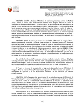 _____________________________________________________________________________
__
“Decenio de la Igualdad de Oportunidad para Mujeres y Hombres”
“Año del Diálogo y la Reconciliación Nacional”
DICTAMEN DEL PROYECTO DE LEY 3282/2018-PE QUE
PROPONE LA LEY DE PRESUPUESTO DEL SECTOR
PÚBLICO PARA EL AÑO FISCAL 2019
112
COMISIÓN DE PRESUPUESTO Y CUENTA GENERAL DE LA REPÚBLICA
CENTÉSIMA CUARTCENTÉSIMA CUARTCENTÉSIMA CUARTCENTÉSIMA CUARTA.A.A.A. Autorízase al Ministerio de Economía y Finanzas, durante el año fiscalAutorízase al Ministerio de Economía y Finanzas, durante el año fiscalAutorízase al Ministerio de Economía y Finanzas, durante el año fiscalAutorízase al Ministerio de Economía y Finanzas, durante el año fiscal
2019, a realizar un estudio sobre la situación del Incentivo Único otorgado, a través del Comité de2019, a realizar un estudio sobre la situación del Incentivo Único otorgado, a través del Comité de2019, a realizar un estudio sobre la situación del Incentivo Único otorgado, a través del Comité de2019, a realizar un estudio sobre la situación del Incentivo Único otorgado, a través del Comité de
AdministraciónAdministraciónAdministraciónAdministración del Fondo de Asistencia y Estímulodel Fondo de Asistencia y Estímulodel Fondo de Asistencia y Estímulodel Fondo de Asistencia y Estímulo –––– CAFAE, al personal del Decreto Legislativo 276. ElCAFAE, al personal del Decreto Legislativo 276. ElCAFAE, al personal del Decreto Legislativo 276. ElCAFAE, al personal del Decreto Legislativo 276. El
referido estudio se desarrolla en el plazo de ciento ochenta (180) días hábiles y constituye informaciónreferido estudio se desarrolla en el plazo de ciento ochenta (180) días hábiles y constituye informaciónreferido estudio se desarrolla en el plazo de ciento ochenta (180) días hábiles y constituye informaciónreferido estudio se desarrolla en el plazo de ciento ochenta (180) días hábiles y constituye información
fuente para un proceso progresivo de estandarización del Incentfuente para un proceso progresivo de estandarización del Incentfuente para un proceso progresivo de estandarización del Incentfuente para un proceso progresivo de estandarización del Incentivo Único por niveles de gobierno yivo Único por niveles de gobierno yivo Único por niveles de gobierno yivo Único por niveles de gobierno y
grupos ocupacionales definidos por el citado Decreto Legislativo. Para tal efecto, la Dirección General degrupos ocupacionales definidos por el citado Decreto Legislativo. Para tal efecto, la Dirección General degrupos ocupacionales definidos por el citado Decreto Legislativo. Para tal efecto, la Dirección General degrupos ocupacionales definidos por el citado Decreto Legislativo. Para tal efecto, la Dirección General de
Gestión Fiscal de los Recursos Humanos elabora el Informe Técnico que incluye las alternativas para elGestión Fiscal de los Recursos Humanos elabora el Informe Técnico que incluye las alternativas para elGestión Fiscal de los Recursos Humanos elabora el Informe Técnico que incluye las alternativas para elGestión Fiscal de los Recursos Humanos elabora el Informe Técnico que incluye las alternativas para el
referido preferido preferido preferido proceso de estandarización, teniendo en cuenta los principios constitucionales de equilibrio yroceso de estandarización, teniendo en cuenta los principios constitucionales de equilibrio yroceso de estandarización, teniendo en cuenta los principios constitucionales de equilibrio yroceso de estandarización, teniendo en cuenta los principios constitucionales de equilibrio y
programación presupuestaria, las reglas macrofiscales y las reglas para la estabilidad presupuestaria paraprogramación presupuestaria, las reglas macrofiscales y las reglas para la estabilidad presupuestaria paraprogramación presupuestaria, las reglas macrofiscales y las reglas para la estabilidad presupuestaria paraprogramación presupuestaria, las reglas macrofiscales y las reglas para la estabilidad presupuestaria para
cada año fiscal.cada año fiscal.cada año fiscal.cada año fiscal.
CENTÉSIMA QUINTCENTÉSIMA QUINTCENTÉSIMA QUINTCENTÉSIMA QUINTA.A.A.A. Autorizase, duranteAutorizase, duranteAutorizase, duranteAutorizase, durante el Año Fiscal 2019, al Ministerio de Energía y Minas ael Año Fiscal 2019, al Ministerio de Energía y Minas ael Año Fiscal 2019, al Ministerio de Energía y Minas ael Año Fiscal 2019, al Ministerio de Energía y Minas a
efectuar transferencias financieras a favor del Fondo Nacional del Ambiente (Fonam) para financiar laefectuar transferencias financieras a favor del Fondo Nacional del Ambiente (Fonam) para financiar laefectuar transferencias financieras a favor del Fondo Nacional del Ambiente (Fonam) para financiar laefectuar transferencias financieras a favor del Fondo Nacional del Ambiente (Fonam) para financiar la
ejecución de acciones de remediación ambiental, a través de Planes de Abandono y/o Planes de Cese,ejecución de acciones de remediación ambiental, a través de Planes de Abandono y/o Planes de Cese,ejecución de acciones de remediación ambiental, a través de Planes de Abandono y/o Planes de Cese,ejecución de acciones de remediación ambiental, a través de Planes de Abandono y/o Planes de Cese, enenenen
el marco de lo establecido en el Decreto Supremo 039el marco de lo establecido en el Decreto Supremo 039el marco de lo establecido en el Decreto Supremo 039el marco de lo establecido en el Decreto Supremo 039----2014201420142014----EM que aprueba el Reglamento para laEM que aprueba el Reglamento para laEM que aprueba el Reglamento para laEM que aprueba el Reglamento para la
Protección Ambiental en las Actividades de Hidrocarburos, y en el Decreto Supremo 002Protección Ambiental en las Actividades de Hidrocarburos, y en el Decreto Supremo 002Protección Ambiental en las Actividades de Hidrocarburos, y en el Decreto Supremo 002Protección Ambiental en las Actividades de Hidrocarburos, y en el Decreto Supremo 002----2006200620062006----EM queEM queEM queEM que
establece disposiciones para la presentación del Plan Ambieestablece disposiciones para la presentación del Plan Ambieestablece disposiciones para la presentación del Plan Ambieestablece disposiciones para la presentación del Plan Ambiental Complementario por parte de empresasntal Complementario por parte de empresasntal Complementario por parte de empresasntal Complementario por parte de empresas
que realicen actividades de hidrocarburos; con cargo a los recursos provenientes de la ejecución de lasque realicen actividades de hidrocarburos; con cargo a los recursos provenientes de la ejecución de lasque realicen actividades de hidrocarburos; con cargo a los recursos provenientes de la ejecución de lasque realicen actividades de hidrocarburos; con cargo a los recursos provenientes de la ejecución de las
cartas de Garantía de Seriedad de Cumplimiento otorgadas a favor del Ministerio de Energía y Minas porcartas de Garantía de Seriedad de Cumplimiento otorgadas a favor del Ministerio de Energía y Minas porcartas de Garantía de Seriedad de Cumplimiento otorgadas a favor del Ministerio de Energía y Minas porcartas de Garantía de Seriedad de Cumplimiento otorgadas a favor del Ministerio de Energía y Minas por
los titlos titlos titlos titulares de actividades de hidrocarburos.ulares de actividades de hidrocarburos.ulares de actividades de hidrocarburos.ulares de actividades de hidrocarburos.
Las referidas transferencias financieras se autorizan mediante resolución del titular del pliego,Las referidas transferencias financieras se autorizan mediante resolución del titular del pliego,Las referidas transferencias financieras se autorizan mediante resolución del titular del pliego,Las referidas transferencias financieras se autorizan mediante resolución del titular del pliego,
que se publica en el diario oficial El Peruano, previa suscripción de convenios, celebrados entre elque se publica en el diario oficial El Peruano, previa suscripción de convenios, celebrados entre elque se publica en el diario oficial El Peruano, previa suscripción de convenios, celebrados entre elque se publica en el diario oficial El Peruano, previa suscripción de convenios, celebrados entre el
Ministerio de EnMinisterio de EnMinisterio de EnMinisterio de Energía y Minas y el Fonam; quedando prohibido bajo responsabilidad, destinar losergía y Minas y el Fonam; quedando prohibido bajo responsabilidad, destinar losergía y Minas y el Fonam; quedando prohibido bajo responsabilidad, destinar losergía y Minas y el Fonam; quedando prohibido bajo responsabilidad, destinar los
recursos autorizados por la presente disposición a fines distintos para los cuales son transferidos.recursos autorizados por la presente disposición a fines distintos para los cuales son transferidos.recursos autorizados por la presente disposición a fines distintos para los cuales son transferidos.recursos autorizados por la presente disposición a fines distintos para los cuales son transferidos.
El Fonam, en el marco de lo establecido en la presente disposición, informEl Fonam, en el marco de lo establecido en la presente disposición, informEl Fonam, en el marco de lo establecido en la presente disposición, informEl Fonam, en el marco de lo establecido en la presente disposición, informa al Ministerio dea al Ministerio dea al Ministerio dea al Ministerio de
Energía y Minas los avances físicos y financieros de la ejecución de dichos recursos, con relación a suEnergía y Minas los avances físicos y financieros de la ejecución de dichos recursos, con relación a suEnergía y Minas los avances físicos y financieros de la ejecución de dichos recursos, con relación a suEnergía y Minas los avances físicos y financieros de la ejecución de dichos recursos, con relación a su
cronograma de ejecución y a las disposiciones contenidas en los convenios y/o adendascronograma de ejecución y a las disposiciones contenidas en los convenios y/o adendascronograma de ejecución y a las disposiciones contenidas en los convenios y/o adendascronograma de ejecución y a las disposiciones contenidas en los convenios y/o adendas
correspondientes.correspondientes.correspondientes.correspondientes.
CENTÉSIMA SEXTCENTÉSIMA SEXTCENTÉSIMA SEXTCENTÉSIMA SEXTA.A.A.A. Para garantPara garantPara garantPara garantizar la continuidad de las actividades a cargo del Ministerio deizar la continuidad de las actividades a cargo del Ministerio deizar la continuidad de las actividades a cargo del Ministerio deizar la continuidad de las actividades a cargo del Ministerio de
Vivienda, Construcción y Saneamiento, autorízase a incorporar en su presupuesto institucional del AñoVivienda, Construcción y Saneamiento, autorízase a incorporar en su presupuesto institucional del AñoVivienda, Construcción y Saneamiento, autorízase a incorporar en su presupuesto institucional del AñoVivienda, Construcción y Saneamiento, autorízase a incorporar en su presupuesto institucional del Año
Fiscal 2019 en la Fuente de Financiamiento Recursos Ordinarios, los recursos no ejecutadoFiscal 2019 en la Fuente de Financiamiento Recursos Ordinarios, los recursos no ejecutadoFiscal 2019 en la Fuente de Financiamiento Recursos Ordinarios, los recursos no ejecutadoFiscal 2019 en la Fuente de Financiamiento Recursos Ordinarios, los recursos no ejecutados en els en els en els en el
presupuesto institucional del Año Fiscal 2018 por la fuente de financiamiento Recursos Ordinarios, y quepresupuesto institucional del Año Fiscal 2018 por la fuente de financiamiento Recursos Ordinarios, y quepresupuesto institucional del Año Fiscal 2018 por la fuente de financiamiento Recursos Ordinarios, y quepresupuesto institucional del Año Fiscal 2018 por la fuente de financiamiento Recursos Ordinarios, y que
correspondan a los recursos incorporados en su presupuesto en el marco del Decreto de Urgencia 008correspondan a los recursos incorporados en su presupuesto en el marco del Decreto de Urgencia 008correspondan a los recursos incorporados en su presupuesto en el marco del Decreto de Urgencia 008correspondan a los recursos incorporados en su presupuesto en el marco del Decreto de Urgencia 008----
2017, que fueron destinados para la adquisic2017, que fueron destinados para la adquisic2017, que fueron destinados para la adquisic2017, que fueron destinados para la adquisición y mantenimiento de maquinarias y vehículos pesadosión y mantenimiento de maquinarias y vehículos pesadosión y mantenimiento de maquinarias y vehículos pesadosión y mantenimiento de maquinarias y vehículos pesados
orientados a restablecer los servicios de saneamiento.orientados a restablecer los servicios de saneamiento.orientados a restablecer los servicios de saneamiento.orientados a restablecer los servicios de saneamiento.
La incorporación de los recursos a los que se refiere la presente disposición se autoriza, previoLa incorporación de los recursos a los que se refiere la presente disposición se autoriza, previoLa incorporación de los recursos a los que se refiere la presente disposición se autoriza, previoLa incorporación de los recursos a los que se refiere la presente disposición se autoriza, previo
informe favorable de la Dirección General de Prinforme favorable de la Dirección General de Prinforme favorable de la Dirección General de Prinforme favorable de la Dirección General de Presupuesto Público, hasta el 29 de marzo de 2019,esupuesto Público, hasta el 29 de marzo de 2019,esupuesto Público, hasta el 29 de marzo de 2019,esupuesto Público, hasta el 29 de marzo de 2019,
mediante decreto supremo refrendado por el Ministro de Economía y Finanzas y el Ministro de Vivienda,mediante decreto supremo refrendado por el Ministro de Economía y Finanzas y el Ministro de Vivienda,mediante decreto supremo refrendado por el Ministro de Economía y Finanzas y el Ministro de Vivienda,mediante decreto supremo refrendado por el Ministro de Economía y Finanzas y el Ministro de Vivienda,
 