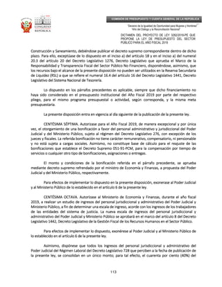_____________________________________________________________________________
__
“Decenio de la Igualdad de Oportunidad para Mujeres y Hombres”
“Año del Diálogo y la Reconciliación Nacional”
DICTAMEN DEL PROYECTO DE LEY 3282/2018-PE QUE
PROPONE LA LEY DE PRESUPUESTO DEL SECTOR
PÚBLICO PARA EL AÑO FISCAL 2019
113
COMISIÓN DE PRESUPUESTO Y CUENTA GENERAL DE LA REPÚBLICA
Construcción y Saneamiento, debiéndose publicar el decreto supremo correspondiente dentro de dichoConstrucción y Saneamiento, debiéndose publicar el decreto supremo correspondiente dentro de dichoConstrucción y Saneamiento, debiéndose publicar el decreto supremo correspondiente dentro de dichoConstrucción y Saneamiento, debiéndose publicar el decreto supremo correspondiente dentro de dicho
plazo.plazo.plazo.plazo. Para ello, exceptúase de lo dispuesto en el inciso a) del artículo 18 y en el inciso a) del numeralPara ello, exceptúase de lo dispuesto en el inciso a) del artículo 18 y en el inciso a) del numeralPara ello, exceptúase de lo dispuesto en el inciso a) del artículo 18 y en el inciso a) del numeralPara ello, exceptúase de lo dispuesto en el inciso a) del artículo 18 y en el inciso a) del numeral
20.3 del artículo 20 del Decreto Legislativo 1276, Decreto Legislativo que aprueba el Marco de la20.3 del artículo 20 del Decreto Legislativo 1276, Decreto Legislativo que aprueba el Marco de la20.3 del artículo 20 del Decreto Legislativo 1276, Decreto Legislativo que aprueba el Marco de la20.3 del artículo 20 del Decreto Legislativo 1276, Decreto Legislativo que aprueba el Marco de la
Responsabilidad y Transparencia Fiscal del Sector PúblicoResponsabilidad y Transparencia Fiscal del Sector PúblicoResponsabilidad y Transparencia Fiscal del Sector PúblicoResponsabilidad y Transparencia Fiscal del Sector Público No Financiero, disponiéndose, asimismo, queNo Financiero, disponiéndose, asimismo, queNo Financiero, disponiéndose, asimismo, queNo Financiero, disponiéndose, asimismo, que
los recursos bajo el alcance de la presente disposición no pueden ser utilizados en la Reserva Secundarialos recursos bajo el alcance de la presente disposición no pueden ser utilizados en la Reserva Secundarialos recursos bajo el alcance de la presente disposición no pueden ser utilizados en la Reserva Secundarialos recursos bajo el alcance de la presente disposición no pueden ser utilizados en la Reserva Secundaria
de Liquidez (RSL) a que se refiere el numeral 16.4 del artículo 16 del Decreto Legislativo 1441, Decretode Liquidez (RSL) a que se refiere el numeral 16.4 del artículo 16 del Decreto Legislativo 1441, Decretode Liquidez (RSL) a que se refiere el numeral 16.4 del artículo 16 del Decreto Legislativo 1441, Decretode Liquidez (RSL) a que se refiere el numeral 16.4 del artículo 16 del Decreto Legislativo 1441, Decreto
Legislativo del Sistema Nacional de Tesorería.Legislativo del Sistema Nacional de Tesorería.Legislativo del Sistema Nacional de Tesorería.Legislativo del Sistema Nacional de Tesorería.
Lo dispuesto en los párrafos precedentes es aplicable, siempre que dicho financiamiento noLo dispuesto en los párrafos precedentes es aplicable, siempre que dicho financiamiento noLo dispuesto en los párrafos precedentes es aplicable, siempre que dicho financiamiento noLo dispuesto en los párrafos precedentes es aplicable, siempre que dicho financiamiento no
haya sido considerado en el presupuesto institucional del Año Fiscal 2019 por parte del respectivohaya sido considerado en el presupuesto institucional del Año Fiscal 2019 por parte del respectivohaya sido considerado en el presupuesto institucional del Año Fiscal 2019 por parte del respectivohaya sido considerado en el presupuesto institucional del Año Fiscal 2019 por parte del respectivo
pliego, para el mipliego, para el mipliego, para el mipliego, para el mismo programa presupuestal o actividad, según corresponda, y la misma metasmo programa presupuestal o actividad, según corresponda, y la misma metasmo programa presupuestal o actividad, según corresponda, y la misma metasmo programa presupuestal o actividad, según corresponda, y la misma meta
presupuestaria.presupuestaria.presupuestaria.presupuestaria.
La presente disposición entra en vigencia al día siguiente de la publicación de la presente ley.La presente disposición entra en vigencia al día siguiente de la publicación de la presente ley.La presente disposición entra en vigencia al día siguiente de la publicación de la presente ley.La presente disposición entra en vigencia al día siguiente de la publicación de la presente ley.
CENTÉSIMA SÉPTIMCENTÉSIMA SÉPTIMCENTÉSIMA SÉPTIMCENTÉSIMA SÉPTIMA.A.A.A. Autorizase para el Año Fiscal 2019, de manera exAutorizase para el Año Fiscal 2019, de manera exAutorizase para el Año Fiscal 2019, de manera exAutorizase para el Año Fiscal 2019, de manera excepcional y por únicacepcional y por únicacepcional y por únicacepcional y por única
vez, el otorgamiento de una bonificación a favor del personal administrativo y jurisdiccional del Podervez, el otorgamiento de una bonificación a favor del personal administrativo y jurisdiccional del Podervez, el otorgamiento de una bonificación a favor del personal administrativo y jurisdiccional del Podervez, el otorgamiento de una bonificación a favor del personal administrativo y jurisdiccional del Poder
Judicial y del Ministerio Público, sujeto al régimen del Decreto Legislativo 276, con excepción de losJudicial y del Ministerio Público, sujeto al régimen del Decreto Legislativo 276, con excepción de losJudicial y del Ministerio Público, sujeto al régimen del Decreto Legislativo 276, con excepción de losJudicial y del Ministerio Público, sujeto al régimen del Decreto Legislativo 276, con excepción de los
jueces y fiscales. La referjueces y fiscales. La referjueces y fiscales. La referjueces y fiscales. La referida bonificación no tiene carácter remunerativo, compensatorio, ni pensionableida bonificación no tiene carácter remunerativo, compensatorio, ni pensionableida bonificación no tiene carácter remunerativo, compensatorio, ni pensionableida bonificación no tiene carácter remunerativo, compensatorio, ni pensionable
y no está sujeta a cargas sociales. Asimismo, no constituye base de cálculo para el reajuste de lasy no está sujeta a cargas sociales. Asimismo, no constituye base de cálculo para el reajuste de lasy no está sujeta a cargas sociales. Asimismo, no constituye base de cálculo para el reajuste de lasy no está sujeta a cargas sociales. Asimismo, no constituye base de cálculo para el reajuste de las
bonificaciones que establece el Decreto Supremo 051bonificaciones que establece el Decreto Supremo 051bonificaciones que establece el Decreto Supremo 051bonificaciones que establece el Decreto Supremo 051----91919191----PCM, para la compensacPCM, para la compensacPCM, para la compensacPCM, para la compensación por tiempo deión por tiempo deión por tiempo deión por tiempo de
servicios o cualquier otro tipo de bonificaciones, asignaciones o entregas.servicios o cualquier otro tipo de bonificaciones, asignaciones o entregas.servicios o cualquier otro tipo de bonificaciones, asignaciones o entregas.servicios o cualquier otro tipo de bonificaciones, asignaciones o entregas.
El monto y condiciones de la bonificación referida en el párrafo precedente, se apruebaEl monto y condiciones de la bonificación referida en el párrafo precedente, se apruebaEl monto y condiciones de la bonificación referida en el párrafo precedente, se apruebaEl monto y condiciones de la bonificación referida en el párrafo precedente, se aprueba
mediante decreto supremo refrendado por el ministro de Economía ymediante decreto supremo refrendado por el ministro de Economía ymediante decreto supremo refrendado por el ministro de Economía ymediante decreto supremo refrendado por el ministro de Economía y Finanzas, a propuesta del PoderFinanzas, a propuesta del PoderFinanzas, a propuesta del PoderFinanzas, a propuesta del Poder
Judicial y del Ministerio Público, respectivamente.Judicial y del Ministerio Público, respectivamente.Judicial y del Ministerio Público, respectivamente.Judicial y del Ministerio Público, respectivamente.
Para efectos de implementar lo dispuesto en la presente disposición, exonerase al Poder JudicialPara efectos de implementar lo dispuesto en la presente disposición, exonerase al Poder JudicialPara efectos de implementar lo dispuesto en la presente disposición, exonerase al Poder JudicialPara efectos de implementar lo dispuesto en la presente disposición, exonerase al Poder Judicial
y al Ministerio Público de lo establecido en el artículo 6 de la presentey al Ministerio Público de lo establecido en el artículo 6 de la presentey al Ministerio Público de lo establecido en el artículo 6 de la presentey al Ministerio Público de lo establecido en el artículo 6 de la presente ley.ley.ley.ley.
CENTÉSIMA OCTAVCENTÉSIMA OCTAVCENTÉSIMA OCTAVCENTÉSIMA OCTAVA.A.A.A. AutorízaseAutorízaseAutorízaseAutorízase al Ministerio de Economía y Finanzas, durante el año fiscalal Ministerio de Economía y Finanzas, durante el año fiscalal Ministerio de Economía y Finanzas, durante el año fiscalal Ministerio de Economía y Finanzas, durante el año fiscal
2019, a realizar un estudio de ingresos del personal jurisdiccional y administrativo del Poder Judicial y2019, a realizar un estudio de ingresos del personal jurisdiccional y administrativo del Poder Judicial y2019, a realizar un estudio de ingresos del personal jurisdiccional y administrativo del Poder Judicial y2019, a realizar un estudio de ingresos del personal jurisdiccional y administrativo del Poder Judicial y
Ministerio Público, a fin de determinar una escala de ingreso, acorde con los ingresos deMinisterio Público, a fin de determinar una escala de ingreso, acorde con los ingresos deMinisterio Público, a fin de determinar una escala de ingreso, acorde con los ingresos deMinisterio Público, a fin de determinar una escala de ingreso, acorde con los ingresos de los trabajadoreslos trabajadoreslos trabajadoreslos trabajadores
de las entidades del sistema de justicia. La nueva escala de ingresos del personal jurisdiccional yde las entidades del sistema de justicia. La nueva escala de ingresos del personal jurisdiccional yde las entidades del sistema de justicia. La nueva escala de ingresos del personal jurisdiccional yde las entidades del sistema de justicia. La nueva escala de ingresos del personal jurisdiccional y
administrativo del Poder Judicial y Ministerio Público se aprobará en el marco del artículo 8 del Decretoadministrativo del Poder Judicial y Ministerio Público se aprobará en el marco del artículo 8 del Decretoadministrativo del Poder Judicial y Ministerio Público se aprobará en el marco del artículo 8 del Decretoadministrativo del Poder Judicial y Ministerio Público se aprobará en el marco del artículo 8 del Decreto
Legislativo 1442, Decreto LegislLegislativo 1442, Decreto LegislLegislativo 1442, Decreto LegislLegislativo 1442, Decreto Legislativo de la Gestión Fiscal de los Recursos Humanos en el Sector Público.ativo de la Gestión Fiscal de los Recursos Humanos en el Sector Público.ativo de la Gestión Fiscal de los Recursos Humanos en el Sector Público.ativo de la Gestión Fiscal de los Recursos Humanos en el Sector Público.
Para efectos de implementar lo dispuesto, exonérese al Poder Judicial y al Ministerio Público dePara efectos de implementar lo dispuesto, exonérese al Poder Judicial y al Ministerio Público dePara efectos de implementar lo dispuesto, exonérese al Poder Judicial y al Ministerio Público dePara efectos de implementar lo dispuesto, exonérese al Poder Judicial y al Ministerio Público de
lo establecido en el artículo 6 de la presente ley.lo establecido en el artículo 6 de la presente ley.lo establecido en el artículo 6 de la presente ley.lo establecido en el artículo 6 de la presente ley.
Asimismo, dispónese que todos loAsimismo, dispónese que todos loAsimismo, dispónese que todos loAsimismo, dispónese que todos los ingresos del personal jurisdiccional y administrativo dels ingresos del personal jurisdiccional y administrativo dels ingresos del personal jurisdiccional y administrativo dels ingresos del personal jurisdiccional y administrativo del
Poder Judicial del Régimen Laboral del Decreto Legislativo 728 que perciben a la fecha de publicación dePoder Judicial del Régimen Laboral del Decreto Legislativo 728 que perciben a la fecha de publicación dePoder Judicial del Régimen Laboral del Decreto Legislativo 728 que perciben a la fecha de publicación dePoder Judicial del Régimen Laboral del Decreto Legislativo 728 que perciben a la fecha de publicación de
la presente ley, se consolidan en un único monto; para tal efecto, el cuarenta por ciento (la presente ley, se consolidan en un único monto; para tal efecto, el cuarenta por ciento (la presente ley, se consolidan en un único monto; para tal efecto, el cuarenta por ciento (la presente ley, se consolidan en un único monto; para tal efecto, el cuarenta por ciento (40%) del40%) del40%) del40%) del
 