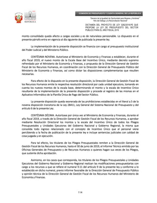 _____________________________________________________________________________
__
“Decenio de la Igualdad de Oportunidad para Mujeres y Hombres”
“Año del Diálogo y la Reconciliación Nacional”
DICTAMEN DEL PROYECTO DE LEY 3282/2018-PE QUE
PROPONE LA LEY DE PRESUPUESTO DEL SECTOR
PÚBLICO PARA EL AÑO FISCAL 2019
114
COMISIÓN DE PRESUPUESTO Y CUENTA GENERAL DE LA REPÚBLICA
monto consolidado queda afecto a cargas sociales y es de naturaleza pensionable. Lo dispuesto en elmonto consolidado queda afecto a cargas sociales y es de naturaleza pensionable. Lo dispuesto en elmonto consolidado queda afecto a cargas sociales y es de naturaleza pensionable. Lo dispuesto en elmonto consolidado queda afecto a cargas sociales y es de naturaleza pensionable. Lo dispuesto en el
presente párrafo entra en vigencia al día siguiente de publicada la presente ley.presente párrafo entra en vigencia al día siguiente de publicada la presente ley.presente párrafo entra en vigencia al día siguiente de publicada la presente ley.presente párrafo entra en vigencia al día siguiente de publicada la presente ley.
La implementación de la presente disposición se financia con carLa implementación de la presente disposición se financia con carLa implementación de la presente disposición se financia con carLa implementación de la presente disposición se financia con cargo al presupuesto institucionalgo al presupuesto institucionalgo al presupuesto institucionalgo al presupuesto institucional
del Poder Judicial y del Ministerio Público.del Poder Judicial y del Ministerio Público.del Poder Judicial y del Ministerio Público.del Poder Judicial y del Ministerio Público.
CENTÉSIMA NOVENCENTÉSIMA NOVENCENTÉSIMA NOVENCENTÉSIMA NOVENA.A.A.A. Autorícese al Ministerio de Economía y Finanzas a establecer, durante elAutorícese al Ministerio de Economía y Finanzas a establecer, durante elAutorícese al Ministerio de Economía y Finanzas a establecer, durante elAutorícese al Ministerio de Economía y Finanzas a establecer, durante el
año fiscal 2019, el nuevo monto de la Escala Base del Incentivo Único, mediante decretoaño fiscal 2019, el nuevo monto de la Escala Base del Incentivo Único, mediante decretoaño fiscal 2019, el nuevo monto de la Escala Base del Incentivo Único, mediante decretoaño fiscal 2019, el nuevo monto de la Escala Base del Incentivo Único, mediante decreto supremosupremosupremosupremo
refrendado por el Ministerio de Economía y Finanzas, a propuesta de la Dirección General de Gestiónrefrendado por el Ministerio de Economía y Finanzas, a propuesta de la Dirección General de Gestiónrefrendado por el Ministerio de Economía y Finanzas, a propuesta de la Dirección General de Gestiónrefrendado por el Ministerio de Economía y Finanzas, a propuesta de la Dirección General de Gestión
Fiscal de los Recursos Humanos, en coordinación con la Dirección General de Presupuesto Público delFiscal de los Recursos Humanos, en coordinación con la Dirección General de Presupuesto Público delFiscal de los Recursos Humanos, en coordinación con la Dirección General de Presupuesto Público delFiscal de los Recursos Humanos, en coordinación con la Dirección General de Presupuesto Público del
Ministerio de Economía y Finanzas, así como dicMinisterio de Economía y Finanzas, así como dicMinisterio de Economía y Finanzas, así como dicMinisterio de Economía y Finanzas, así como dictar las disposiciones complementarias que resultentar las disposiciones complementarias que resultentar las disposiciones complementarias que resultentar las disposiciones complementarias que resulten
necesarias.necesarias.necesarias.necesarias.
Para efecto de lo dispuesto en la presente disposición, la Dirección General de Gestión Fiscal dePara efecto de lo dispuesto en la presente disposición, la Dirección General de Gestión Fiscal dePara efecto de lo dispuesto en la presente disposición, la Dirección General de Gestión Fiscal dePara efecto de lo dispuesto en la presente disposición, la Dirección General de Gestión Fiscal de
los Recursos Humanos emite la respectiva resolución directoral por cada unidad ejecutora, tomalos Recursos Humanos emite la respectiva resolución directoral por cada unidad ejecutora, tomalos Recursos Humanos emite la respectiva resolución directoral por cada unidad ejecutora, tomalos Recursos Humanos emite la respectiva resolución directoral por cada unidad ejecutora, tomando enndo enndo enndo en
cuenta los nuevos montos de la escala base, determinando el monto y la escala de Incentivo Únicocuenta los nuevos montos de la escala base, determinando el monto y la escala de Incentivo Únicocuenta los nuevos montos de la escala base, determinando el monto y la escala de Incentivo Únicocuenta los nuevos montos de la escala base, determinando el monto y la escala de Incentivo Único
resultante de la implementación de la presente disposición y procede al registro de las mismas en elresultante de la implementación de la presente disposición y procede al registro de las mismas en elresultante de la implementación de la presente disposición y procede al registro de las mismas en elresultante de la implementación de la presente disposición y procede al registro de las mismas en el
Aplicativo Informático de la Planilla Única de PagoAplicativo Informático de la Planilla Única de PagoAplicativo Informático de la Planilla Única de PagoAplicativo Informático de la Planilla Única de Pago del Sector Público.del Sector Público.del Sector Público.del Sector Público.
La presente disposición queda exonerada de las prohibiciones establecidas en el literal a.5 de laLa presente disposición queda exonerada de las prohibiciones establecidas en el literal a.5 de laLa presente disposición queda exonerada de las prohibiciones establecidas en el literal a.5 de laLa presente disposición queda exonerada de las prohibiciones establecidas en el literal a.5 de la
novena disposición transitoria de la Ley 28411, Ley General del Sistema Nacional de Presupuesto y delnovena disposición transitoria de la Ley 28411, Ley General del Sistema Nacional de Presupuesto y delnovena disposición transitoria de la Ley 28411, Ley General del Sistema Nacional de Presupuesto y delnovena disposición transitoria de la Ley 28411, Ley General del Sistema Nacional de Presupuesto y del
artículo 6 de la presente Ley.artículo 6 de la presente Ley.artículo 6 de la presente Ley.artículo 6 de la presente Ley.
CECECECENTÉSIMA DÉCIMNTÉSIMA DÉCIMNTÉSIMA DÉCIMNTÉSIMA DÉCIMA.A.A.A. AutorízaseAutorízaseAutorízaseAutorízase por única vez al Ministerio de Economía y Finanzas, durante elpor única vez al Ministerio de Economía y Finanzas, durante elpor única vez al Ministerio de Economía y Finanzas, durante elpor única vez al Ministerio de Economía y Finanzas, durante el
año fiscal 2019, a través de la Dirección General de Gestión Fiscal de los Recursos Humanos, a aprobaraño fiscal 2019, a través de la Dirección General de Gestión Fiscal de los Recursos Humanos, a aprobaraño fiscal 2019, a través de la Dirección General de Gestión Fiscal de los Recursos Humanos, a aprobaraño fiscal 2019, a través de la Dirección General de Gestión Fiscal de los Recursos Humanos, a aprobar
mediante Resolución Directoral los montos y la escala del Incentivo Único de todos los Plmediante Resolución Directoral los montos y la escala del Incentivo Único de todos los Plmediante Resolución Directoral los montos y la escala del Incentivo Único de todos los Plmediante Resolución Directoral los montos y la escala del Incentivo Único de todos los Pliegosiegosiegosiegos
Presupuestales y Unidades Ejecutoras del Gobierno Nacional y Gobierno Regional, la misma quePresupuestales y Unidades Ejecutoras del Gobierno Nacional y Gobierno Regional, la misma quePresupuestales y Unidades Ejecutoras del Gobierno Nacional y Gobierno Regional, la misma quePresupuestales y Unidades Ejecutoras del Gobierno Nacional y Gobierno Regional, la misma que
consolida todo ingreso relacionado con el concepto de Incentivo Único que el personal vieneconsolida todo ingreso relacionado con el concepto de Incentivo Único que el personal vieneconsolida todo ingreso relacionado con el concepto de Incentivo Único que el personal vieneconsolida todo ingreso relacionado con el concepto de Incentivo Único que el personal viene
percibiendo a la fecha de publicación de la presente ley e incluypercibiendo a la fecha de publicación de la presente ley e incluypercibiendo a la fecha de publicación de la presente ley e incluypercibiendo a la fecha de publicación de la presente ley e incluye sentencias judiciales con calidad dee sentencias judiciales con calidad dee sentencias judiciales con calidad dee sentencias judiciales con calidad de
cosa juzgada y en ejecución.cosa juzgada y en ejecución.cosa juzgada y en ejecución.cosa juzgada y en ejecución.
Para tal efecto, los titulares de los Pliegos Presupuestales remiten a la Dirección General dePara tal efecto, los titulares de los Pliegos Presupuestales remiten a la Dirección General dePara tal efecto, los titulares de los Pliegos Presupuestales remiten a la Dirección General dePara tal efecto, los titulares de los Pliegos Presupuestales remiten a la Dirección General de
Gestión Fiscal de los Recursos Humanos, hasta el 30 de junio de 2019, el Informe Técnico emGestión Fiscal de los Recursos Humanos, hasta el 30 de junio de 2019, el Informe Técnico emGestión Fiscal de los Recursos Humanos, hasta el 30 de junio de 2019, el Informe Técnico emGestión Fiscal de los Recursos Humanos, hasta el 30 de junio de 2019, el Informe Técnico emitido por lasitido por lasitido por lasitido por las
Oficinas Generales de Presupuesto y de Recursos Humanos o quienes hagan sus veces de los Pliegos,Oficinas Generales de Presupuesto y de Recursos Humanos o quienes hagan sus veces de los Pliegos,Oficinas Generales de Presupuesto y de Recursos Humanos o quienes hagan sus veces de los Pliegos,Oficinas Generales de Presupuesto y de Recursos Humanos o quienes hagan sus veces de los Pliegos,
que sustente dicha aprobación.que sustente dicha aprobación.que sustente dicha aprobación.que sustente dicha aprobación.
Asimismo, en los casos que corresponda, los titulares de los Pliegos Presupuestales y UnidadesAsimismo, en los casos que corresponda, los titulares de los Pliegos Presupuestales y UnidadesAsimismo, en los casos que corresponda, los titulares de los Pliegos Presupuestales y UnidadesAsimismo, en los casos que corresponda, los titulares de los Pliegos Presupuestales y Unidades
Ejecutoras del GoEjecutoras del GoEjecutoras del GoEjecutoras del Gobierno Nacional y Gobierno Regional realizan las modificaciones presupuestarias conbierno Nacional y Gobierno Regional realizan las modificaciones presupuestarias conbierno Nacional y Gobierno Regional realizan las modificaciones presupuestarias conbierno Nacional y Gobierno Regional realizan las modificaciones presupuestarias con
cargo a los recursos a que se refiere el numeral 9.11 del artículo 9 de la presente ley y conforme a locargo a los recursos a que se refiere el numeral 9.11 del artículo 9 de la presente ley y conforme a locargo a los recursos a que se refiere el numeral 9.11 del artículo 9 de la presente ley y conforme a locargo a los recursos a que se refiere el numeral 9.11 del artículo 9 de la presente ley y conforme a lo
establecido en dicho numeral, previo informe favorable de la Direcciestablecido en dicho numeral, previo informe favorable de la Direcciestablecido en dicho numeral, previo informe favorable de la Direcciestablecido en dicho numeral, previo informe favorable de la Dirección General de Presupuesto Públicoón General de Presupuesto Públicoón General de Presupuesto Públicoón General de Presupuesto Público
y opinión técnica de la Dirección General de Gestión Fiscal de los Recursos Humanos del Ministerio dey opinión técnica de la Dirección General de Gestión Fiscal de los Recursos Humanos del Ministerio dey opinión técnica de la Dirección General de Gestión Fiscal de los Recursos Humanos del Ministerio dey opinión técnica de la Dirección General de Gestión Fiscal de los Recursos Humanos del Ministerio de
Economía y Finanzas.Economía y Finanzas.Economía y Finanzas.Economía y Finanzas.
 