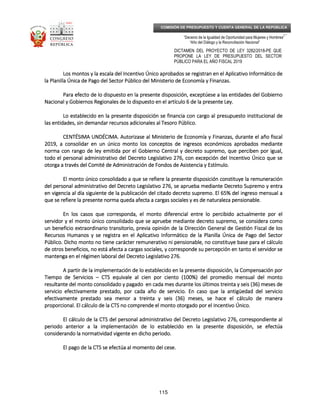 _____________________________________________________________________________
__
“Decenio de la Igualdad de Oportunidad para Mujeres y Hombres”
“Año del Diálogo y la Reconciliación Nacional”
DICTAMEN DEL PROYECTO DE LEY 3282/2018-PE QUE
PROPONE LA LEY DE PRESUPUESTO DEL SECTOR
PÚBLICO PARA EL AÑO FISCAL 2019
115
COMISIÓN DE PRESUPUESTO Y CUENTA GENERAL DE LA REPÚBLICA
Los montos y la escala del Incentivo Único aprobados se registran en el Aplicativo Informático deLos montos y la escala del Incentivo Único aprobados se registran en el Aplicativo Informático deLos montos y la escala del Incentivo Único aprobados se registran en el Aplicativo Informático deLos montos y la escala del Incentivo Único aprobados se registran en el Aplicativo Informático de
la Planilla Única de Pago del Sector Público del Ministerio de Economía y Finanzas.la Planilla Única de Pago del Sector Público del Ministerio de Economía y Finanzas.la Planilla Única de Pago del Sector Público del Ministerio de Economía y Finanzas.la Planilla Única de Pago del Sector Público del Ministerio de Economía y Finanzas.
Para efecto de lo dispuesto en la presente disposición, exceptúese a las entidades del GobiernoPara efecto de lo dispuesto en la presente disposición, exceptúese a las entidades del GobiernoPara efecto de lo dispuesto en la presente disposición, exceptúese a las entidades del GobiernoPara efecto de lo dispuesto en la presente disposición, exceptúese a las entidades del Gobierno
Nacional y Gobiernos Regionales de lo dispuesto en el artículo 6 de laNacional y Gobiernos Regionales de lo dispuesto en el artículo 6 de laNacional y Gobiernos Regionales de lo dispuesto en el artículo 6 de laNacional y Gobiernos Regionales de lo dispuesto en el artículo 6 de la presente Ley.presente Ley.presente Ley.presente Ley.
Lo establecido en la presente disposición se financia con cargo al presupuesto institucional deLo establecido en la presente disposición se financia con cargo al presupuesto institucional deLo establecido en la presente disposición se financia con cargo al presupuesto institucional deLo establecido en la presente disposición se financia con cargo al presupuesto institucional de
las entidades, sin demandar recursos adicionales al Tesoro Público.las entidades, sin demandar recursos adicionales al Tesoro Público.las entidades, sin demandar recursos adicionales al Tesoro Público.las entidades, sin demandar recursos adicionales al Tesoro Público.
CENTÉSIMA UNDÉCIMCENTÉSIMA UNDÉCIMCENTÉSIMA UNDÉCIMCENTÉSIMA UNDÉCIMA.A.A.A. Autorizase al Ministerio de Economía y Finanzas, duranteAutorizase al Ministerio de Economía y Finanzas, duranteAutorizase al Ministerio de Economía y Finanzas, duranteAutorizase al Ministerio de Economía y Finanzas, durante el año fiscalel año fiscalel año fiscalel año fiscal
2019, a consolidar en un único monto los conceptos de ingresos económicos aprobados mediante2019, a consolidar en un único monto los conceptos de ingresos económicos aprobados mediante2019, a consolidar en un único monto los conceptos de ingresos económicos aprobados mediante2019, a consolidar en un único monto los conceptos de ingresos económicos aprobados mediante
norma con rango de ley emitida por el Gobierno Central y decreto supremo, que perciben por igual,norma con rango de ley emitida por el Gobierno Central y decreto supremo, que perciben por igual,norma con rango de ley emitida por el Gobierno Central y decreto supremo, que perciben por igual,norma con rango de ley emitida por el Gobierno Central y decreto supremo, que perciben por igual,
todo el personal administrativo del Decreto Legisltodo el personal administrativo del Decreto Legisltodo el personal administrativo del Decreto Legisltodo el personal administrativo del Decreto Legislativo 276, con excepción del Incentivo Único que seativo 276, con excepción del Incentivo Único que seativo 276, con excepción del Incentivo Único que seativo 276, con excepción del Incentivo Único que se
otorga a través del Comité de Administración de Fondos de Asistencia y Estímulo.otorga a través del Comité de Administración de Fondos de Asistencia y Estímulo.otorga a través del Comité de Administración de Fondos de Asistencia y Estímulo.otorga a través del Comité de Administración de Fondos de Asistencia y Estímulo.
El monto único consolidado a que se refiere la presente disposición constituye la remuneraciónEl monto único consolidado a que se refiere la presente disposición constituye la remuneraciónEl monto único consolidado a que se refiere la presente disposición constituye la remuneraciónEl monto único consolidado a que se refiere la presente disposición constituye la remuneración
del personal administrativodel personal administrativodel personal administrativodel personal administrativo del Decreto Legislativo 276, se aprueba mediante Decreto Supremo y entradel Decreto Legislativo 276, se aprueba mediante Decreto Supremo y entradel Decreto Legislativo 276, se aprueba mediante Decreto Supremo y entradel Decreto Legislativo 276, se aprueba mediante Decreto Supremo y entra
en vigencia al día siguiente de la publicación del citado decreto supremo. El 65% del ingreso mensual aen vigencia al día siguiente de la publicación del citado decreto supremo. El 65% del ingreso mensual aen vigencia al día siguiente de la publicación del citado decreto supremo. El 65% del ingreso mensual aen vigencia al día siguiente de la publicación del citado decreto supremo. El 65% del ingreso mensual a
que se refiere la presente norma queda afecta a cargas sociales y es de naturaque se refiere la presente norma queda afecta a cargas sociales y es de naturaque se refiere la presente norma queda afecta a cargas sociales y es de naturaque se refiere la presente norma queda afecta a cargas sociales y es de naturaleza pensionable.leza pensionable.leza pensionable.leza pensionable.
En los casos que corresponda, el monto diferencial entre lo percibido actualmente por elEn los casos que corresponda, el monto diferencial entre lo percibido actualmente por elEn los casos que corresponda, el monto diferencial entre lo percibido actualmente por elEn los casos que corresponda, el monto diferencial entre lo percibido actualmente por el
servidor y el monto único consolidado que se apruebe mediante decreto supremo, se considera comoservidor y el monto único consolidado que se apruebe mediante decreto supremo, se considera comoservidor y el monto único consolidado que se apruebe mediante decreto supremo, se considera comoservidor y el monto único consolidado que se apruebe mediante decreto supremo, se considera como
un beneficio extraordinario transitorio, previa opiun beneficio extraordinario transitorio, previa opiun beneficio extraordinario transitorio, previa opiun beneficio extraordinario transitorio, previa opinión de la Dirección General de Gestión Fiscal de losnión de la Dirección General de Gestión Fiscal de losnión de la Dirección General de Gestión Fiscal de losnión de la Dirección General de Gestión Fiscal de los
Recursos Humanos y se registra en el Aplicativo Informático de la Planilla Única de Pago del SectorRecursos Humanos y se registra en el Aplicativo Informático de la Planilla Única de Pago del SectorRecursos Humanos y se registra en el Aplicativo Informático de la Planilla Única de Pago del SectorRecursos Humanos y se registra en el Aplicativo Informático de la Planilla Única de Pago del Sector
Público. Dicho monto no tiene carácter remunerativo ni pensionable, no constituye base para el cálculoPúblico. Dicho monto no tiene carácter remunerativo ni pensionable, no constituye base para el cálculoPúblico. Dicho monto no tiene carácter remunerativo ni pensionable, no constituye base para el cálculoPúblico. Dicho monto no tiene carácter remunerativo ni pensionable, no constituye base para el cálculo
de otros beneficios, no está afecta a cargas sociales, y corresponde su percepción en tanto el servidor sede otros beneficios, no está afecta a cargas sociales, y corresponde su percepción en tanto el servidor sede otros beneficios, no está afecta a cargas sociales, y corresponde su percepción en tanto el servidor sede otros beneficios, no está afecta a cargas sociales, y corresponde su percepción en tanto el servidor se
mantenga en el régimen laboral del Decreto Legislativo 276.mantenga en el régimen laboral del Decreto Legislativo 276.mantenga en el régimen laboral del Decreto Legislativo 276.mantenga en el régimen laboral del Decreto Legislativo 276.
A partir de la implementación de lo establecido en la presente disposición, la CompensA partir de la implementación de lo establecido en la presente disposición, la CompensA partir de la implementación de lo establecido en la presente disposición, la CompensA partir de la implementación de lo establecido en la presente disposición, la Compensación poración poración poración por
Tiempo de ServiciosTiempo de ServiciosTiempo de ServiciosTiempo de Servicios –––– CTS equivale al cien por ciento (100%) del promedio mensual del montoCTS equivale al cien por ciento (100%) del promedio mensual del montoCTS equivale al cien por ciento (100%) del promedio mensual del montoCTS equivale al cien por ciento (100%) del promedio mensual del monto
resultante del monto consolidado y pagado en cada mes durante los últimos treinta y seis (36) meses deresultante del monto consolidado y pagado en cada mes durante los últimos treinta y seis (36) meses deresultante del monto consolidado y pagado en cada mes durante los últimos treinta y seis (36) meses deresultante del monto consolidado y pagado en cada mes durante los últimos treinta y seis (36) meses de
servicio efectivamente prestado, por cada año de sservicio efectivamente prestado, por cada año de sservicio efectivamente prestado, por cada año de sservicio efectivamente prestado, por cada año de servicio. En caso que la antigüedad del servicioervicio. En caso que la antigüedad del servicioervicio. En caso que la antigüedad del servicioervicio. En caso que la antigüedad del servicio
efectivamente prestado sea menor a treinta y seis (36) meses, se hace el cálculo de maneraefectivamente prestado sea menor a treinta y seis (36) meses, se hace el cálculo de maneraefectivamente prestado sea menor a treinta y seis (36) meses, se hace el cálculo de maneraefectivamente prestado sea menor a treinta y seis (36) meses, se hace el cálculo de manera
proporcional. El cálculo de la CTS no comprende el monto otorgado por el Incentivo Único.proporcional. El cálculo de la CTS no comprende el monto otorgado por el Incentivo Único.proporcional. El cálculo de la CTS no comprende el monto otorgado por el Incentivo Único.proporcional. El cálculo de la CTS no comprende el monto otorgado por el Incentivo Único.
El cálculo de la CTS del pEl cálculo de la CTS del pEl cálculo de la CTS del pEl cálculo de la CTS del personal administrativo del Decreto Legislativo 276, correspondiente alersonal administrativo del Decreto Legislativo 276, correspondiente alersonal administrativo del Decreto Legislativo 276, correspondiente alersonal administrativo del Decreto Legislativo 276, correspondiente al
periodo anterior a la implementación de lo establecido en la presente disposición, se efectúaperiodo anterior a la implementación de lo establecido en la presente disposición, se efectúaperiodo anterior a la implementación de lo establecido en la presente disposición, se efectúaperiodo anterior a la implementación de lo establecido en la presente disposición, se efectúa
considerando la normatividad vigente en dicho periodo.considerando la normatividad vigente en dicho periodo.considerando la normatividad vigente en dicho periodo.considerando la normatividad vigente en dicho periodo.
El pago de la CTS se efectúa al moEl pago de la CTS se efectúa al moEl pago de la CTS se efectúa al moEl pago de la CTS se efectúa al momento del cese.mento del cese.mento del cese.mento del cese.
 