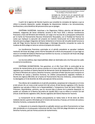 _____________________________________________________________________________
__
“Decenio de la Igualdad de Oportunidad para Mujeres y Hombres”
“Año del Diálogo y la Reconciliación Nacional”
DICTAMEN DEL PROYECTO DE LEY 3282/2018-PE QUE
PROPONE LA LEY DE PRESUPUESTO DEL SECTOR
PÚBLICO PARA EL AÑO FISCAL 2019
116
COMISIÓN DE PRESUPUESTO Y CUENTA GENERAL DE LA REPÚBLICA
A partir de la vigencia del Decreto Supremo que consolida los conceptos de ingresos a que seA partir de la vigencia del Decreto Supremo que consolida los conceptos de ingresos a que seA partir de la vigencia del Decreto Supremo que consolida los conceptos de ingresos a que seA partir de la vigencia del Decreto Supremo que consolida los conceptos de ingresos a que se
refiere la presente disposición, quedan derogadas las disposiciones relativas a las remuneraciones,refiere la presente disposición, quedan derogadas las disposiciones relativas a las remuneraciones,refiere la presente disposición, quedan derogadas las disposiciones relativas a las remuneraciones,refiere la presente disposición, quedan derogadas las disposiciones relativas a las remuneraciones,
bonificaciones y otros beneficios del personalbonificaciones y otros beneficios del personalbonificaciones y otros beneficios del personalbonificaciones y otros beneficios del personal activo que se opongan.activo que se opongan.activo que se opongan.activo que se opongan.
CENTÉSIMA DUODÉCIMCENTÉSIMA DUODÉCIMCENTÉSIMA DUODÉCIMCENTÉSIMA DUODÉCIMA.A.A.A. Autorízase a los Organismos Públicos adscritos del Ministerio delAutorízase a los Organismos Públicos adscritos del Ministerio delAutorízase a los Organismos Públicos adscritos del Ministerio delAutorízase a los Organismos Públicos adscritos del Ministerio del
Ambiente, integrantes del Sector Ambiental, durante el Año Fiscal 2019, a efectuar transferenciasAmbiente, integrantes del Sector Ambiental, durante el Año Fiscal 2019, a efectuar transferenciasAmbiente, integrantes del Sector Ambiental, durante el Año Fiscal 2019, a efectuar transferenciasAmbiente, integrantes del Sector Ambiental, durante el Año Fiscal 2019, a efectuar transferencias
financieras a favor del Ministerio del Ambientfinancieras a favor del Ministerio del Ambientfinancieras a favor del Ministerio del Ambientfinancieras a favor del Ministerio del Ambiente, con cargo a los recursos de su presupuesto institucionale, con cargo a los recursos de su presupuesto institucionale, con cargo a los recursos de su presupuesto institucionale, con cargo a los recursos de su presupuesto institucional
por la fuente de financiamiento Recursos Directamente Recaudados, con la finalidad de financiar lospor la fuente de financiamiento Recursos Directamente Recaudados, con la finalidad de financiar lospor la fuente de financiamiento Recursos Directamente Recaudados, con la finalidad de financiar lospor la fuente de financiamiento Recursos Directamente Recaudados, con la finalidad de financiar los
costos que impliquen la ejecución del proyecto de inversión Construcción de la Sede Institucionacostos que impliquen la ejecución del proyecto de inversión Construcción de la Sede Institucionacostos que impliquen la ejecución del proyecto de inversión Construcción de la Sede Institucionacostos que impliquen la ejecución del proyecto de inversión Construcción de la Sede Institucionallll
Sectorial para los pliegos integrantes del Sector Ambiental en el terreno del inmueble donde funciona laSectorial para los pliegos integrantes del Sector Ambiental en el terreno del inmueble donde funciona laSectorial para los pliegos integrantes del Sector Ambiental en el terreno del inmueble donde funciona laSectorial para los pliegos integrantes del Sector Ambiental en el terreno del inmueble donde funciona la
sede del Pliego Servicio Nacional de Meteorología e Hidrología (Senamhi), incluyendo los costos desede del Pliego Servicio Nacional de Meteorología e Hidrología (Senamhi), incluyendo los costos desede del Pliego Servicio Nacional de Meteorología e Hidrología (Senamhi), incluyendo los costos desede del Pliego Servicio Nacional de Meteorología e Hidrología (Senamhi), incluyendo los costos de
mudanza de dicho pliego en tanto se culmine el promudanza de dicho pliego en tanto se culmine el promudanza de dicho pliego en tanto se culmine el promudanza de dicho pliego en tanto se culmine el proyecto de inversión.yecto de inversión.yecto de inversión.yecto de inversión.
Las transferencias financieras autorizadas en el párrafo precedente se aprueban medianteLas transferencias financieras autorizadas en el párrafo precedente se aprueban medianteLas transferencias financieras autorizadas en el párrafo precedente se aprueban medianteLas transferencias financieras autorizadas en el párrafo precedente se aprueban mediante
resolución del titular del pliego, previo informe favorable de la oficina de presupuesto o la que haga susresolución del titular del pliego, previo informe favorable de la oficina de presupuesto o la que haga susresolución del titular del pliego, previo informe favorable de la oficina de presupuesto o la que haga susresolución del titular del pliego, previo informe favorable de la oficina de presupuesto o la que haga sus
veces en la entidad del Gobierno Nacionveces en la entidad del Gobierno Nacionveces en la entidad del Gobierno Nacionveces en la entidad del Gobierno Nacional que transfiere los recursos. La resolución del titular del pliegoal que transfiere los recursos. La resolución del titular del pliegoal que transfiere los recursos. La resolución del titular del pliegoal que transfiere los recursos. La resolución del titular del pliego
se publica en el diario oficial El Peruano.se publica en el diario oficial El Peruano.se publica en el diario oficial El Peruano.se publica en el diario oficial El Peruano.
Los recursos públicos, bajo responsabilidad, deben ser destinados solo a los fines para los cualesLos recursos públicos, bajo responsabilidad, deben ser destinados solo a los fines para los cualesLos recursos públicos, bajo responsabilidad, deben ser destinados solo a los fines para los cualesLos recursos públicos, bajo responsabilidad, deben ser destinados solo a los fines para los cuales
se autorizó la transferencia.se autorizó la transferencia.se autorizó la transferencia.se autorizó la transferencia.
CENTÉSIMACENTÉSIMACENTÉSIMACENTÉSIMA DECIMOTERCERDECIMOTERCERDECIMOTERCERDECIMOTERCERA.A.A.A. Para garantizar, en el Año Fiscal 2019, la continuidad de lasPara garantizar, en el Año Fiscal 2019, la continuidad de lasPara garantizar, en el Año Fiscal 2019, la continuidad de lasPara garantizar, en el Año Fiscal 2019, la continuidad de las
acciones de mantenimiento de los centros juveniles en el marco del Decreto Legislativo 1299, Decretoacciones de mantenimiento de los centros juveniles en el marco del Decreto Legislativo 1299, Decretoacciones de mantenimiento de los centros juveniles en el marco del Decreto Legislativo 1299, Decretoacciones de mantenimiento de los centros juveniles en el marco del Decreto Legislativo 1299, Decreto
Legislativo que transfiere el Sistema Nacional de Reinserción Social del AdoleLegislativo que transfiere el Sistema Nacional de Reinserción Social del AdoleLegislativo que transfiere el Sistema Nacional de Reinserción Social del AdoleLegislativo que transfiere el Sistema Nacional de Reinserción Social del Adolescente en Conflicto con lascente en Conflicto con lascente en Conflicto con lascente en Conflicto con la
Ley Penal al Ministerio de Justicia y Derechos Humanos, autorízase al Poder Ejecutivo para incorporar enLey Penal al Ministerio de Justicia y Derechos Humanos, autorízase al Poder Ejecutivo para incorporar enLey Penal al Ministerio de Justicia y Derechos Humanos, autorízase al Poder Ejecutivo para incorporar enLey Penal al Ministerio de Justicia y Derechos Humanos, autorízase al Poder Ejecutivo para incorporar en
el Ministerio de Justicia y Derechos Humanos, los créditos presupuestarios asignados mediante elel Ministerio de Justicia y Derechos Humanos, los créditos presupuestarios asignados mediante elel Ministerio de Justicia y Derechos Humanos, los créditos presupuestarios asignados mediante elel Ministerio de Justicia y Derechos Humanos, los créditos presupuestarios asignados mediante el
Decreto de Urgencia 006Decreto de Urgencia 006Decreto de Urgencia 006Decreto de Urgencia 006----2012012012018, de la fuente de financiamiento Recursos Ordinarios, comprometidos y8, de la fuente de financiamiento Recursos Ordinarios, comprometidos y8, de la fuente de financiamiento Recursos Ordinarios, comprometidos y8, de la fuente de financiamiento Recursos Ordinarios, comprometidos y
no devengados al 31 de diciembre de 2018, para ejecutar dichas acciones.no devengados al 31 de diciembre de 2018, para ejecutar dichas acciones.no devengados al 31 de diciembre de 2018, para ejecutar dichas acciones.no devengados al 31 de diciembre de 2018, para ejecutar dichas acciones.
Para efectos de lo establecido en el párrafo precedente, exceptúase de lo dispuesto en el incisoPara efectos de lo establecido en el párrafo precedente, exceptúase de lo dispuesto en el incisoPara efectos de lo establecido en el párrafo precedente, exceptúase de lo dispuesto en el incisoPara efectos de lo establecido en el párrafo precedente, exceptúase de lo dispuesto en el inciso
a) del artícua) del artícua) del artícua) del artículo 18 y en inciso a) del numeral 20.3 del artículo 20 del Decreto Legislativo 1276, Decretolo 18 y en inciso a) del numeral 20.3 del artículo 20 del Decreto Legislativo 1276, Decretolo 18 y en inciso a) del numeral 20.3 del artículo 20 del Decreto Legislativo 1276, Decretolo 18 y en inciso a) del numeral 20.3 del artículo 20 del Decreto Legislativo 1276, Decreto
Legislativo que aprueba el Marco de la Responsabilidad y Transparencia Fiscal del Sector Público NoLegislativo que aprueba el Marco de la Responsabilidad y Transparencia Fiscal del Sector Público NoLegislativo que aprueba el Marco de la Responsabilidad y Transparencia Fiscal del Sector Público NoLegislativo que aprueba el Marco de la Responsabilidad y Transparencia Fiscal del Sector Público No
Financiero, disponiéndose, asimismo, que los recursos bajo el alFinanciero, disponiéndose, asimismo, que los recursos bajo el alFinanciero, disponiéndose, asimismo, que los recursos bajo el alFinanciero, disponiéndose, asimismo, que los recursos bajo el alcance de la presente disposición nocance de la presente disposición nocance de la presente disposición nocance de la presente disposición no
pueden ser utilizados en la Reserva Secundaria de Liquidez (RSL) a que se refiere el numeral 16.4 delpueden ser utilizados en la Reserva Secundaria de Liquidez (RSL) a que se refiere el numeral 16.4 delpueden ser utilizados en la Reserva Secundaria de Liquidez (RSL) a que se refiere el numeral 16.4 delpueden ser utilizados en la Reserva Secundaria de Liquidez (RSL) a que se refiere el numeral 16.4 del
artículo 16 del Decreto Legislativo 1441, Decreto Legislativo del Sistema Nacional de Tesorería.artículo 16 del Decreto Legislativo 1441, Decreto Legislativo del Sistema Nacional de Tesorería.artículo 16 del Decreto Legislativo 1441, Decreto Legislativo del Sistema Nacional de Tesorería.artículo 16 del Decreto Legislativo 1441, Decreto Legislativo del Sistema Nacional de Tesorería.
La incorporación deLa incorporación deLa incorporación deLa incorporación de los créditos presupuestarios se realiza hasta el 30 de enero de 2019,los créditos presupuestarios se realiza hasta el 30 de enero de 2019,los créditos presupuestarios se realiza hasta el 30 de enero de 2019,los créditos presupuestarios se realiza hasta el 30 de enero de 2019,
mediante decreto supremo refrendado por el ministro de Economía y Finanzas y el ministro de Justicia ymediante decreto supremo refrendado por el ministro de Economía y Finanzas y el ministro de Justicia ymediante decreto supremo refrendado por el ministro de Economía y Finanzas y el ministro de Justicia ymediante decreto supremo refrendado por el ministro de Economía y Finanzas y el ministro de Justicia y
Derechos Humanos, a propuesta de este último.Derechos Humanos, a propuesta de este último.Derechos Humanos, a propuesta de este último.Derechos Humanos, a propuesta de este último.
Lo dispuesto en la presente disposicLo dispuesto en la presente disposicLo dispuesto en la presente disposicLo dispuesto en la presente disposición es aplicable siempre que dicho financiamiento no hayaión es aplicable siempre que dicho financiamiento no hayaión es aplicable siempre que dicho financiamiento no hayaión es aplicable siempre que dicho financiamiento no haya
sido considerado en el presupuesto institucional del Año Fiscal 2019 del pliego Ministerio de Justicia ysido considerado en el presupuesto institucional del Año Fiscal 2019 del pliego Ministerio de Justicia ysido considerado en el presupuesto institucional del Año Fiscal 2019 del pliego Ministerio de Justicia ysido considerado en el presupuesto institucional del Año Fiscal 2019 del pliego Ministerio de Justicia y
Derechos Humanos, para las mismas acciones de mantenimiento.Derechos Humanos, para las mismas acciones de mantenimiento.Derechos Humanos, para las mismas acciones de mantenimiento.Derechos Humanos, para las mismas acciones de mantenimiento.
 